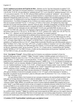 Capítulo 12

2:6-16 Sabiduría procedente del Espíritu de Dios ¿Quiénes son los “que han alcanzado la madurez” (2:6.
RVR, DHH). ¿Son todos los creyentes auténticos, o es un grupo elitista en la iglesia? Ver 3:1; NBJ nota 2:6a;
1:26-29; Mt. 11:25-30. ¿En que difiere la “sabiduría divina” (2:7; ver 6-10a) de la “sabiduría humana” (2:5; ver
1-5 y el contexto anterior--1:21, 24, 30)? ¿Procura Pablo redefinir el sentido de “sabiduría” --de un término
filosófico y retórico, para rescatar y hacerlo un término histórico y soteriológico (es decir, con matices de una
liberación integral) por medio de la cruz )? La sabiduría humana establece una sociedad jeraáquica de élites y
inferiores, pero “la sabiduría de la cruz hace hincapié en la solidaridad humana” (Garland 2003:93; cp el
heterosexismo). Usa Pablo el lenguaje de los Corintios (con matices gnósticos, o del helenismo judaico) pero
lleno de su propio contenido? Ver Jn. 1:1,14 (logos, el Verbo se hizo carne). ¿Es legitimo hoy hacer algo
parecido con la jerga marxista (pobres, opresión, lucha de clases, ideología, propaganda, revolución, liberació n,
utopía, etc.)? ¿Existe una distinción entre el evangelio de Pablo y la sabiduría de Dios? Ver 1:23-24, 30; 2:2.
        ¿Quiénes son los “príncipes de este siglo/mundo” (2:6,9) y por qué habla Pablo de ellos en este
contexto? Ver NBJ 2:6b. ¿Qué hizo esta oligarquía religioso-política (8) y qué les pasa (6)? Ver la repetición
del mismo verbo en 2:6 y 1:28; cp. Lc. 24.:20; Hch 3.17; 13:27. ¿Incluye a los “sabios” de 1:20, 26? Ver 2:8;
cp. Rom. 13:3. ¿Quiénes son los equivalentes a estos “príncipes” en nuestro contexto?
        ¿Cuáles son las características de la sabiduría divina auténtica según 2:7-8? Ver NBJ notas 2:7-8. ¿De
dónde viene la cita en 2:9? Ver NBJ notas 2:7-8. ¿De dónde viene la cita en 2:9? Ver NBJ margen (Is. 64:4 y
65:16 P. parece seguir la LXX, no el TM). ¿Qué quiere decir Pablo con esta cita? Con 9abc ver 6b y 8 con 9d,
ver 7. ¿Es mejor seguir NBJ en 10a (“Porque”), no RVR (“Pero”). ¿Cuál es la relación entre la sabiduría
auténtica y el Espíritu de Dios en 2:10-13? ¿Sigue Pablo el principio filosófico que sólo Dios puede conocer a
Dios? Ver Rom. 8:27; 1 Sam. 16:7: Gal. 139:1-2,23. ¿A quién se refiere el “nosotros” en 2:12--sólo a Pablo o
incluye también a los Corintios? Ver NBJ nota (que Fee rechaza). A la luz de tales textos ¿debemos reconocer
un tipo de “inspiración verbal” de las Escrituras? Ver Jer. 1:9. ¿Cuales son las 3 características del “hombre
natural” (RVR) en 2:14? Ver NBJ 2:14 nota. ¿Cuáles son las características de la persona "espiritual" en 2:15-
16? Ver NBJ 2:15 nota. ¿Es una élite en la iglesia?

3:1-4 Una Iglesia “Carnal” ¿Piensa Pablo que los Corintios son realmente creyentes? ¿Cómo los
describe?¿Qué quiere decir “carnales”? Nota. “Carnales” traduce 2 palabras griegas: (a) sarkinois (3:1),
compuesto o hecho de carne (ver 2 Car. 3:3); (b) sarkikoi (3:3, 2x), como carne (ver 2 Cor. 1:12). Ver la nota en
NBJ para Rom. 7:5 sobre “carne” y la nota para Rom. 1:9 sobre “espíritu”. A la luz de estas notas, evalúe la
traducción (con interpretación) “criterios puramente humanos” (DHH 1 Cor. 3:1,3). ¿Es distinto el concepto del
“hombre natural” (¿un no-creyente, faltando el Espíritu Santo?) en 2:14? Nota Con “niños” (lit. “infantes”) en
3:1, ver “maduros/ perfectos” en 2:6; 13:12; 14:20. ¿Al decir que los Corintios andan “como hombres” (RVRR
3:3; cp. “al modo humano” 3:4 NBJ) ¿es sinónimo de ser “carnal”? Nota RVR sigue textos de manuscritos
tardíos e inferiores al leer “carnales” en 3:4; NBJ es más literal; cp. DHH.
        ¿Cuál es la evidencia que Pablo cita para demostrar la “carnalidad” de los Corintios (3:4; cp. 1:10-12)?
¿Por qué no introduce el tema de los pecados sexuales (1 Cor. 5-7) aquí? ¿Cómo funcionan la “envidia y
discordia” en relación con las divisiones? ¿Qué les falta para sanar las divisiones? Ver 1 Cor. 13:4cde; 2 Cor.
12:10; Gal. 5:20; Rom. 13:13.
        ¿En qué difieren Pablo y los Corintios en sus conceptos respectivos de espiritualidad auténtica? ¿Qué
tenía que ver la larga discusión (1:17-2:16) sobre la sabiduría, el evangelio y la cruz? ¿A qué se refiere la
“leche ” (de pecho, una imagen femenina) y el “alimento sólido” en 3:2? ¿Es el evangelio de la cruz leche o
“alimento sólido” (NBJ; DHH)? ¿Es posible que ciertos Corintios hubieran hablado del evangelio de la cruz
como “leche” y que Pablo quisiera insistir en que el evangelio es realmente alimento sólido (así Fee)? Es decir,
la meta de Pablo no es un cambio de dieta, sino el reconocimiento de que el evangelio es realmente alimento
sólido. “La sabiduría y elocuencia griega consistía en sustitutos sintéticos sin valor nutritivo ” (Fee).
        ¿Se contradice Pablo al criticar a los que promueven divisiones en la iglesia (3:3-4) y a la vez calificar a
los corintios como “carnales”? Nota. Fee concluye que la preocupación de Pablo aquí no es de sugerir clases de
Cristianos o grados de espiritualidad. Más bien es la de lograr que los Corintios dejen de pensar y actuar como
personas del mundo (pues ellos realmente tienen el Espíritu Santo; 1:2,4-9; 12:13). Evalúe esta interpretación.

1 Corintios 3:5-23 Espiritualidad Auténtica para una Iglesia Carnal
                                                                                                                  12
 