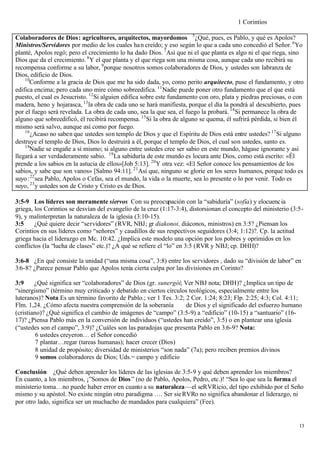 1 Corintios

Colaboradores de Dios: agricultores, arquitectos, mayordomos 5 ¿Qué, pues, es Pablo, y qué es Apolos?
Ministros/Servidores por medio de los cuales ha n creído; y eso según lo que a cada uno concedió el Señor. 6 Yo
planté, Apolos regó; pero el crecimiento lo ha dado Dios. 7 Así que ni el que planta es algo ni el que riega, sino
Dios que da el crecimiento. 8 Y el que planta y el que riega son una misma cosa, aunque cada uno recibirá su
recompensa conforme a su labor, 9 porque nosotros somos colaboradores de Dios, y ustedes son labranza de
Dios, edificio de Dios.
    10
      Conforme a la gracia de Dios que me ha sido dada, yo, como perito arquitecto, puse el fundamento, y otro
edifica encima; pero cada uno mire cómo sobreedifica. 11 Nadie puede poner otro fundamento que el que está
puesto, el cual es Jesucristo. 12 Si alguien edifica sobre este fundamento con oro, plata y piedras preciosas, o con
madera, heno y hojarasca, 13 la obra de cada uno se hará manifiesta, porque el día la pondrá al descubierto, pues
por el fuego será revelada. La obra de cada uno, sea la que sea, el fuego la probará. 14 Si permanece la obra de
alguno que sobreedificó, él recibirá recompensa. 15 Si la obra de alguno se quema, él sufrirá pérdida, si bien él
mismo será salvo, aunque así como por fuego.
    16
       ¿Acaso no saben que ustedes son templo de Dios y que el Espíritu de Dios está entre ustedes? 17 Si alguno
destruye el templo de Dios, Dios lo destruirá a él, porque el templo de Dios, el cual son ustedes, santo es.
    18
      Nadie se engañe a sí mismo; si alguno entre ustedes cree ser sabio en este mundo, hágase ignorante y así
llegará a ser verdaderamente sabio. 19 La sabiduría de este mundo es locura ante Dios, como está escrito: «Él
prende a los sabios en la astucia de ellos»[Job 5:13]. 20 Y otra vez: «El Señor conoce los pensamientos de los
sabios, y sabe que son vanos» [Salmo 94:11]. 21 Así que, ninguno se gloríe en los seres humanos, porque todo es
suyo: 22 sea Pablo, Apolos o Cefas, sea el mundo, la vida o la muerte, sea lo presente o lo por venir. Todo es
suyo, 23 y ustedes son de Cristo y Cristo es de Dios.

3:5-9 Los líderes son meramente siervos Con su preocupación con la “sabiduría” (sofía) y elocuenc ia
griega, los Corintios se desvían del evangelio de la cruz (1:17-3:4), distorsionan el concepto del ministerio (3:5-
9), y malinterpretan la naturaleza de la iglesia (3:10-15).
3:5     ¿Qué quiere decir “servidores” (RVR, NBJ; gr diakonoi, diáconos, ministros) en 3:5? ¿Piensan los
Corintios en sus líderes como “señores” y caudillos de sus respectivos seguidores (3:4; 1:12)?. Cp. la actitud
griega hacia el liderazgo en Mc. 10:42. ¿Implica este modelo una opción por los pobres y oprimidos en los
conflictos (la “lucha de clases” etc.)? ¿A qué se refiere el “lo” en 3:5 (RVR y NBJ; cp. DHH)?

3:6-8 ¿En qué consiste la unidad (“una misma cosa”, 3:8) entre los servidores , dado su “división de labor” en
3:6-8? ¿Parece pensar Pablo que Apolos tenía cierta culpa por las divisiones en Corinto?

3:9     ¿Qué significa ser “colaboradores” de Dios (gr. sunergói; Ver NBJ nota; DHH)? ¿Implica un tipo de
“sinergismo” (término muy criticado y debatido en ciertos círculos teológicos, especialmente entre los
luteranos)? Nota Es un término favorito de Pablo.; ver 1 Tes. 3:2; 2 Cor. 1:24; 8:23; Flp. 2:25; 4:3; Col. 4:11;
Flm. 1,24. ¿Cómo afecta nuestra comprensión de la soberanía        de Dios y el significado del esfuerzo humano
(cristiano)? ¿Qué significa el cambio de imágenes de “campo” (3:5-9) a “edificio” (10-15) a “santuario” (16-
17)? ¿Piensa Pablo más en la conversión de individuos (“ustedes han creído”, 3:5) o en plantear una iglesia
(“ustedes son el campo”, 3:9)? ¿Cuáles son las paradojas que presenta Pablo en 3:6-9? Nota:
         6 ustedes creyeron… el Señor concedió
         7 plantar…regar (tareas humanas); hacer crecer (Dios)
         8 unidad de propósito; diversidad de ministerios “son nada” (7a); pero reciben premios divinos
         9 somos colaboradores de Dios; Uds.= campo y edificio

Conclusión ¿Qué deben aprender los líderes de las iglesias de 3:5-9 y qué deben aprender los miembros?
En cuanto, a los miembros, ¡”Somos de Dios ” (no de Pablo, Apolos, Pedro, etc.)! “Sea lo que sea la forma el
ministerio toma…no puede haber error en cuanto a su naturaleza—el seRVRicio, del tipo exhibido por el Seño
mismo y su apóstol. No existe ningún otro paradigma …. Ser sie RVRo no significa abandonar el liderazgo, ni
por otro lado, significa ser un muchacho de mandados para cualquiera” (Fee).


                                                                                                                  13
 