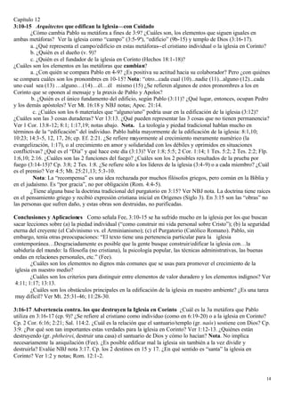 Capítulo 12
3:10-15 Arquitectos que edifican la Iglesia—con Cuidado
        ¿Cómo cambia Pablo su metáfora a fines de 3:9? ¿Cuáles son, los elementos que siguen iguales en
ambas metáforas? Ver la iglesia como “campo” (3:5-9ª), “edificio” (9b-15) y templo de Dios (3:16-17).
        a. ¿Qué representa el campo/edificio en estas metáforas--el cristiano individual o la iglesia en Corinto?
        b. ¿Quién es el dueño (v. 9)?
        c. ¿Quién es el fundador de la iglesia en Corinto (Hechos 18:1-18)?
¿Cuáles son los elementos en las metáforas que cambian?
        a. ¿Con quién se compara Pablo en 4-9? ¿Es positiva su actitud hacia su colaborador? Pero ¿con quiénes
se compara cuáles son los pronombres en 10-15? Nota: “otro...cada cual (10)...nadie (11)...alguno (12)...cada
uno cual sea (13) …alguno…(14)…él…él mismo (15) ¿Se refieren algunos de estos pronombres a los en
Corinto que se oponen al mensaje y la praxis de Pablo y Apolos?
        b. ¿Quién es el único fundamento del edificio, según Pablo (3:11)? ¿Qué lugar, entonces, ocupan Pedro
y los demás apóstoles? Ver Mt. 16:18 y NBJ notas; Apoc. 21:14.
         c. ¿Cuáles son los 6 materiales que “alguno/uno” podría usar en la edificación de la iglesia (3:12)?
¿Cuáles son las 3 cosas duraderas? Ver 13:13. ¿Qué pueden representar las 3 cosas que no tienen permanencia?
Ver 1 Cor. 13:8-12; 8:1; 1:17,19; notas abajo. Nota. La teología y piedad tradicional hablan mucho en
términos de la “edificación” del individuo. Pablo habla mayormente de la edificación de la iglesia: 8:1,10;
10:23; 14:3-5, 12, 17, 26; cp. Ef. 2:21. ¿Se refiere mayormente al crecimiento meramente numérico (la
evangelización, 1:17), o al crecimiento en amor y solidaridad con los débiles y oprimidos en situaciones
conflictivas? ¿Qué es el “Día” y qué hace este día (3:13)? Ver 1:8; 5:5; 2 Cor. 1:14; 1 Tes. 5:2; 2 Tes. 2:2; Flp.
1:6,10; 2:16. ¿Cuáles son las 2 funciones del fuego? ¿Cuáles son los 2 posibles resultados de la prueba por
fuego (3:14-15)? Cp. 3:8; 2 Tes. 1:8. ¿Se refiere sólo a los líderes de la iglesia (3:4-9) o a cada miembro? ¿Cuál
es el premio? Ver 4:5; Mt. 25:21,13; 5:3-10.
         Nota: La “recompensa” es una idea rechazada por muchos filósofos griegos, pero común en la Biblia y
en el judaísmo. Es “por gracia”, no por obligación (Rom. 4:4-5).
        ¿Tiene alguna base la doctrina tradicional del purgatorio en 3:15? Ver NBJ nota. La doctrina tiene raíces
en el pensamiento griego y recibió expresión cristiana inicial en Orígenes (Siglo 3). En 3:15 son las “obras” no
las personas que sufren daño, y estas obras son destruidas, no purificadas.

Conclusiones y Aplicaciones Como señala Fee, 3:10-15 se ha sufrido mucho en la iglesia por los que buscan
sacar lecciones sobre (a) la piedad individual (“como construir mi vida personal sobre Cristo”); (b) la seguridad
eterna del creyente (el Calvinismo vs. el Arminianismo); (c) el Purgatorio (Católico Romano). Pablo, sin
embargo, tenía otras preocupaciones: “El texto tiene una pertenencia particular para la iglesia
contemporánea…Desgraciadamente es posible que la gente busque construir/edificar la iglesia con…la
sabiduría del mundo: la filosofía (no cristiana), la psicología popular, las técnicas administrativas, las buenas
ondas en relaciones personales, etc.” (Fee).
        ¿Cuáles son los elementos no dignos más comunes que se usas para promover el crecimiento de la
 iglesia en nuestro medio?
        ¿Cuáles son los criterios para distinguir entre elementos de valor duradero y los elementos indignos? Ver
 4:11; 1:17; 13:13.
        ¿Cuáles son los obstáculos principales en la edificación de la iglesia en nuestro ambiente? ¿Es una tarea
 muy difícil? Ver Mt. 25:31-46; 11:28-30.

3:16-17 Advertencia contra. los que destruyen la Iglesia en Corinto ¿Cuál es la 3a metáfora que Pablo
utiliza en 3:16-17 (cp. 9)? ¿Se refiere al cristiano como individuo (como en 6:19-20) o a la iglesia en Corinto?
Cp. 2 Cor. 6:16; 2:21; Sal. 114:2. ¿Cuál es la relación que el santuario/templo (gr. naós) sostiene con Dios? Cp.
3:9. ¿Por qué son tan importantes estas verdades para la iglesia en Corinto? Ver 1:12-13. ¿Quiénes están
destruyendo (gr. phtheirei, destruir una casa) el santuario de Dios y cómo lo hacían? Nota. No implica
necesariamente la aniquilación (Fee). ¿Es posible edificar mal la iglesia sin también a la vez dividir y
destruirla? Evalúe NBJ nota 3:17. Cp. los 2 destinos en 15 y 17. ¿En qué sentido es “santa” la iglesia en
Corinto? Ver 1:2 y notas; Rom. 12:1-2.


                                                                                                                14
 