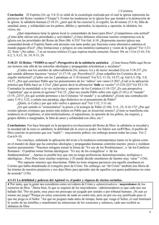 1 Corintios
Conclusión El Espíritu (16; cp. 5:4-5) es señal de la escatología realizada por el cual la iglesia representa las
primicias del Reino venidero (“Utopía”). Evalué las tendencias en la iglesia hoy que tienden a la destrucción de
la iglesia: la sabiduría humana (3:18-21; ¿pero qué de las ciencias?); el orgullo; las divisiones (3:3-4); falta de
santidad, amor, y solidaridad con los pobres, débiles y oprimidos; la injusticia y opresión; la idolatría; los
vicios, etc.
        ¿Qué importancia tiene la iglesia local (o comunidades de base) para Dios? ¿Compartimos esta actitud?
¿Cómo debe afectar mis prioridades y actividades? ¿Cómo debemos relacionar nuestro compromiso con la
iglesia con las prioridades del Reino de Dios (Mt. 6:33)? Ver Gal. 6:10. ¿Representa nuestra iglesia una
comunidad donde el Espíritu Santo está presente con tanto poder que funciona como alternativa auténtica al
mundo pagano (Fee)? ¿Hay limitaciones y peligros en esta metáfora (santuario) y visión de la iglesia? Ver 3:21-
22. Nota “¿No saben…? es un recurso retórico (!) que expresa mucha emoción. Ocurre 10x en 1 Cor (3:16; 5:6;
6:2, 3, 9,15, 16, 19; 9:13, 24.

3:18-23 El Reino: “TODO es suyo”--Perspectiva de la sabiduría auténtica ¿Cómo busca Pablo aquí llevar
sus lectores más allá de las estrechas ideologías y propagandas eclesiásticas y seculares?
        ¿Cuáles son los sentidos de sabio/sabiduría (5x; astucia 1x) y de necio/ necedad (2x) en 3:18-23? ¿En
qué sentido debemos hacernos “necios” (1:17-18; ¡cp. Proverbios!)? ¿Eran culpables los Corintios de un
orgullo intelectual? ¿Cuáles son las 2 paradojas en 3:18 (ironía)? Ver 8:2; 11:16; 14:37; cp. Gal 6:3; Flp. 3:4;
14:37. ¿Por qué concluye Pablo que los pensamientos de los “sabios” son vanos (3:20)? ¿Cuál es la aplicación
práctica que Pablo hace en 3:21a? ¿Qué quiere decir la afirmación “todo es vuestro” (3:21b-22)? Ver Ef.1:10.
Contradice la mentalidad--a la vez esclavista y opresora--de los Corintios (1:10-12)? ¿Es una perspectiva
“capitalista” que se presta al egoísmo? Ver 23. ¿Qué nos enseña Pablo sobre este siglo (3:18) y el “mundo”
(3:19, ¡22!)? ¿En qué sentido pertenece a los Cristianos “el mundo” y su sabiduría? ¿Existe una contradicción
entre 3:19 y 3:22, o señala una paradoja, algo dialéctico en el pensamiento de Pablo?
        ¿Quién. es Cefas y por qué sólo vuelve a aparecer acá? Ver 1:12; 3:11 etc.
        ¿En qué sentido es “cristocéntrica” la praxis y la teología de Pablo (2:16b; 3:11, 23; 4:16-17)? ¿Por qué
existen iglesias cristianas que ponen más énfasis en Pablo que en Jesucristo mismo? ¿Cómo se manifiesta esta
tendencia en el legalismo, el anti- intelectualismo, el separatismo, la opresión de los pobres, las mujeres, y
grupos débiles o marginados, la falta de amor y solidaridad con ellos, etc.?

Conclusiones Fee hace hincapié en la perspectiva revolucionaria del Reino de Dios: la sabiduría es necedad y
la necedad (de la cruz) es sabiduría; la debilidad (de la cruz) es poder; los líderes son sieRVRos; el pueblo de
Dios consiste en personas que son “nadie”— mayormente pobres; sin embargo poseen todas las cosas. Ver 2
Cor.6:9-10.
         Fee concluye, señalando la aplicación del texto a la tendencia contemporánea (tanto en la iglesia como
en el mundo) de dejar que las estrechas ideologías y propagandas humanas controlen nuestra praxis y moldean
nuestro pensamiento: “Nuestros eslogans toman la forma de ‘Yo soy de los Presbiterianos’, o ‘de los Católicos
Romanos’. O podrían tomar formas ideológicas: ‘Yo soy de los evangélicos’ o ‘de los
fundamentalistas’…Apenas es posible hoy que uno no tenga preferencias denominacionales, teológicas o
ideológicas…Pero Dios tiene muchas sorpresas; y Él puede decidir enseñarnos de fuentes muy ‘raras’” (156).
         “Por supuesto tenemos que discriminar. Pablo no tiene ninguna paciencia con aquella enseñanza en
Corinto que había abandonado el evangelio puro de Cristo. Sin embargo, ser “de Cristo” también nos libera de
las tiranías de nuestros prejuicios y nos deja libres para aprender aún de aquellos con quien pudiéramos no estar
de acuerdo” (156).

4:1-21 La debilidad y pobreza del Apóstol vs. el poder y riqueza de ciertos corintios.
41 Por tanto, que la gente nos consideren como servidores de Cristo y administradores / mayordomos de los
misterios de Dios. 2 Ahora bien, lo que se requiere de los mayordomos / administradores es que cada uno sea
hallado fiel. 3 Por mi parte, muy poco me preocupa ser juzgado por ustedes o por tribunal humano. ¡Ni aun yo
mismo me juzgo! 4 Porque no estoy consciente de nada en contra mía, pero no por eso soy justificado pues el
que me juzga es el Señor. 5 Así que no juzguen nada antes de tiempo, hasta que venga el Señor, el cual iluminará
lo oculto de las tinieblas y manifestará las intenciones de los corazones y entonces, cada uno recibirá su
alabanza de Dios.
                                                                                                                 15
 