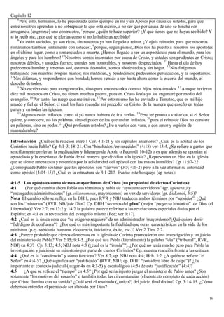 Capítulo 12
     6
       Pero esto, hermanos, lo he presentado como ejemplo en mí y en Apolos por causa de ustedes, para que
entre nosotros aprendan a no sobrepasar lo que está escrito, a no ser que por causa de uno se hinche con
arrogancia [engreírse] uno contra otro, 7 porque ¿quién te hace superior? ¿Y qué tienes que no hayas recibido? Y
si lo recib iste, ¿por qué te glorías como si no lo hubieras recibido?
     8
       Ya están saciados, ya son ricos, sin nosotros ya han llegado a reinar. ¡Y ojalá reinarán, para que nosotros
reináramos también juntamente con ustedes!, 9 porque, según pienso, Dios nos ha puesto a nosotros los apóstoles
en el último lugar, como a sentenciados a muerte. ¡Hemos llegado a ser un espectáculo para el mundo, para los
ángeles y para los hombres! 10 Nosotros somos insensatos por causa de Cristo, y ustedes son prudentes en Cristo;
nosotros débiles, y ustedes fuertes; ustedes son honorables, y nosotros despreciados. 11 Hasta el día de hoy
padecemos hambre y tenemos sed, estamos desnudos, somos abofeteados y sin hogar. 12 Nos fatigamos
trabajando con nuestras propias manos; nos maldicen, y bendecimos; padecemos persecución, y la soportamos.
13
  Nos difaman, y respondemos con bondad; hemos venido a ser hasta ahora como la escoria del mundo, el
desecho de todos.
     14
        No escribo esto para avergonzarlos, sino para amonestarlos como a hijos míos amados. 15 Aunque tuvieran
diez mil maestros en Cristo, no tienen muchos padres, pues en Cristo Jesús yo los engendré por medio del
evangelio. 16 Por tanto, les ruego que me imiten. 17 Por esto mismo les he enviado a Timoteo, que es mi hijo
amado y fiel en el Señor, el cual los hará recordar mi proceder en Cristo, de la manera que enseño en todas
partes y en todas las iglesias.
     18
        Algunos están inflados, como si yo nunca hubiera de ir a verlos. 19 Pero iré pronto a visitarlos, si el Señor
quiere, y conoceré, no las palabras, sino el poder de los que andan inflados, 20 pues el reino de Dios no consiste
en palabras, sino en poder. 21 ¿Qué prefieren ustedes? ¿Iré a verlos con vara, o con amor y espíritu de
mansedumbre?

Introducción ¿Cuál es la relación entre 1 Cor. 4:1-21 y los capítulos anteriores? ¿Cuál es la actitud de los
Corintios hacia Pablo? Cp 4:1-3, 18-21. Con “hinchados /envanecidos” (4:18) ver 13:4. ¿Se refiere a gentes que
sencillamente preferían la predicación y liderazgo de Apolo o Pedro (1:10-12) o es que además se oponían al
apostolado y la enseñanza de Pablo de tal manera que dividían a la iglesia? ¿Representan un élite en la iglesia
que se siente amenazada y resentida por la solidaridad del apóstol con las masas humildes? Cp 11:17-22.
¿Cómo puede Pablo sostener que los apóstoles son “siervos” (3:5; 4:1-2) pero a la vez afirmar su autoridad
como apóstol (4:14-15)? ¿Cuál es la estructura de 4:1-21? Evalúe este bosquejo (cp notas):

4:1-5 Los apóstoles como siervos-mayordomos de Cristo (no propiedad de ciertos Corintios);
4:1      (Por qué cambia ahora Pablo sus términos y habla de “ayudante/servidores” (gr. uperetas) y
“encargados/administradores” (gr. oikonomous, mayordomos) en vez de servidores (gr. diákonoi, 3:5)?
Nota El cambio sólo se refleja en la DHH, pues RVR y NBJ traducen ambos términos por “servidor”. ¿Qué
son los “misterios” (RVR, NBJ) de Dios? Cp. DHH “secretos del plan” (mejor “proyecto histórico” de Dios (el
Libertador)? Ver 2:7; en 13:2 y 14:2 la palabra parece referirse a las revelaciones especiales dadas por el
Espíritu; en 4:1 es la revelación del evangelio mismo (Fee; ver 1:17).
4:2 ¿Cuál es la única cosa que “se exige/se requiere” de un administrador /mayordomo?¿Qué quiere decir
“fiel/digno de confianza"? ¿Por qué es más importante la fidelidad que otras características en la vida de los
ministros (p.ej. sabiduría humana, elocuencia, iniciativa, éxito, etc.)? Ver 2 Tim. 2:2.
4:3 ¿Parece probable que ciertos elementos en la iglesia de Corinto promovieron una investigación y un juicio
del ministerio de Pablo? Ver 2:15; 9:3-5. ¿Por qué usa Pablo (literalmente) la palabra “día” (“tribunal”, RVR,
NBJ) en 4:3? Cp. 3:13; 4:5; NBJ nota 4:3 (¿cuál es la “ironía”?). ¿Por qué no tenía mucho peso para Pablo la
investigación y juicio de su ministerio por parte de ciertos Corintios? Cp. nuestra reacción frente a las criticas.
4:4 ¿Qué es la “conciencia” y cómo funciona? Ver 8:7; cp. NBJ nota 4:4; Hch. 5:2. ¿A quién se refiere “el
Señor” en 4:4-5? ¿Qué significa ser “justificado” (RVR, NBJ; cp. DHH “considere libre de culpa”)? ¿Es
importante el contexto judicial (juzgar 4x en 4:3-5) y escatológico (4:5) de esta “justificación” (4:4)?
4:5     ¿A qué se refiere el “tiempo” en 4:5? ¿Por qué seria injusto juzgar el ministerio de Pablo antes? ¿Son
solamente “los motivos del corazón” o también todas las circunstancias (el contexto completo de cada acción)
que Cristo ilumina con su venida? ¿Cuál será el resultado (¿único?) del juicio final divino? Cp. 3:14-15. ¿Cómo
debemos entender el premio de ser alabado por Dios?

                                                                                                                   16
 