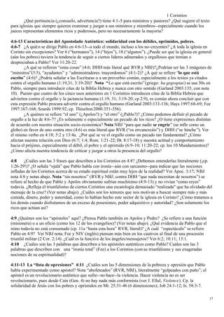 1 Corintios
        ¿Qué pertinencia (¿consuelo, advertencia?) tiene 4:1-5 para ministros y pastores? ¿Qué sugiere el texto
para iglesias que siempre quieren examinar y juzgar a sus ministros y miembros--especialmente cuando los
jueces representan elementos ricos y poderosos, pero no necesariamente la mayoría?

4:6-13 Características del Apostolado Auténtico: solidaridad con los débiles, oprimidos, pobres.
4:6-7 ¿A quié n se dirige Pablo en 4:6-13--a todo el mundo, incluso a los no-creyentes? ¿A toda la iglesia en
Corinto sin excepciones? Ver 6 (“hermanos”), 14 (“hijos”), 18 (“algunos”). ¿Puede ser que la iglesia en general
(aún los pobres) tuviera la tendencia de seguir a ciertos lideres adinerados y orgullosos que temían o
despreciaban a Pablo? Ver 11:20-22.
        ¿A qué se refieren “estas cosas” (4:6; DHH más literal qué RVR y NBJ)?¿Podrían ser las 3 imágenes de
“ministros”(3:5), “ayudantes” y “administradores /mayordomos” (4:1-2)? ¿A qué se refiere “lo que está
escrito” (4:6)? ¿Podría señalar a las Escrituras o a un proverbio común, especialmente a los textos ya citados
contra el orgullo humano (1:19,31; 3:19-20)? Nota “Lo que está escrito” (griego: ha gegraptai) se usa 30x en
Pablo, siempre para introducir citas de la Biblia Hebrea y nunca con otro sentido (Garland 2003:135, con nota
10). Puesto que cuatro de los cinco usos anteriores en 1 Corintios introducen citas de la Biblia Hebrea que
advierten contra el orgullo y la jactancia humana (1:19, 31; 3:19-20; cp 2:9), es común ahora concluir que con
esta expresión Pablo procura advertir contra el orgullo humano (Garland 2003:133-136; Hays 1997:68-69; Fee
1997:167-168; Soards 1999:92; cp. Thiselton 2000:351-356).
        ¿A quiénes se refiere “el uno” (¿Apolos?) y “el otro” (¿Pablo?)? ¿Cómo podemos definir el pecado de
orgullo a la luz de 4:6-7? ¿Es solamente o especialmente un pecado de los ricos? ¿O tiene expresiones distintas
de acuerdo con nuestra situación socio-económica? Nota NBJ “para que nadie se engríe” (se infle como un
globo) en favor de uno contra otro (4:6) es más literal que RVR (“os envanezcáis”) y DHH (“se hinche ”). Ver
el mismo verbo en 4:18; 5:2 y 13:4a. ¿Por qué se ve el orgullo como un pecado tan fundamental? ¿Cómo
afectan nuestra relación con Dios (6:7; 1:4; Rom. 1:21-22; Dt. 8:17-18) y nuestra actitud y comportamiento
hacia el prójimo, especialmente el débil, el pobre y el oprimido (6:9-10; 11:20-22; cp. los 10 Mandamientos)?
¿Cómo afecta nuestra tendencia de criticar y juzgar a otros la presencia del orgullo?

4:8     ¿Cuáles son las 3 frases que describen a los Corintios en 4:8? ¿Debemos entenderlas literalmente (¡cp.
1:26-29!)? ¿O señala “ojalá” que Pablo habla con ironía--aún con sarcasmo--para indicar que las nociones
infladas de los Corintios acerca de su estado espiritual están muy lejos de la realidad? Ver Apoc. 3:17; NBJ
nota 4:8 y notas abajo. Nota “sin nosotros” (RVR y NBJ; contra DHH “que nada necesitan de nosotros”) se
refiere al hecho de que Pablo y Apolos obviamente sufrían muchísimo (4:9-13) y no vivían “como reyes”
todavía. ¿Refleja el triunfalismo de ciertos Corintios una escatología demasiado “realizada" que ha olvidado del
mensaje de la cruz? (Ver notas abajo). ¿Cuáles son los temores que nos motivan a buscar siempre más y más
comida, dinero, poder y autoridad, como lo habían hecho este sector de la iglesia en Corinto? ¿Cómo tratamos a
los demás cuando disfrutamos de un exceso de posesiones, poder adquisitivo y autoridad? ¿Son solamente los
ricos que actúan así?

4:9 ¿Quiénes son los “apóstoles” aquí? ¿Piensa Pablo también en Apolos y Pedro? ¿Se refiere a una función
(misionera) o a un oficio (como los 12 de los evangelios)? (Ver notas abajo). ¿Qué evidencia da Pablo que el
reino todavía no está consumado (cp. 11a “hasta esta hora” RVR, literal)? ¿A cuál “espectáculo” se refiere
Pablo en 4:9? Ver NBJ nota; Fee y NIV (inglés) piensan más bien en los cautivos al final de una procesión
triunfal militar (2 Cor. 2:14). ¿Cuál es la funció n de los ángeles/mensajeros? Ver 6:2; 10:11; 13:1.
4:10 ¿Cuáles son las 3 palabras que describen a los apóstoles auténticos como Pablo? Cuáles son las 3
palabras que describen con una “ironía total” (Fee) a los Corintios (con su triunfalismo y sus exageradas
nociones de su espiritualidad)?

4:11-13 La “lista de opresiones” 4:11 ¿Cuáles son las 5 dimensiones de la pobreza y opresión que Pablo
había experimentado como apóstol? Nota “abofeteados” (RVR, NBJ), literalmente “golpeados con puño”; el
apóstol es un revolucionario auténtico que sufre--no hace--la violencia. Hacer violencia no es ser
revolucionario, pues desde Caín (Gen. 4) no hay nada más conformista (ver J. Ellul, Violence). Cp. la
solidaridad de Jesús con los pobres y oprimidos en Mt. 25:31-46 (6 dimensiones); Job 24:1-12; Is. 58:3-7.

                                                                                                               17
 