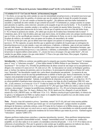 1 Corintios
1 Corintios 5-7: “Huyan de la porneia / inmoralidad sexual” (6:18; ver la idolatría en 10:14)

1 Corintios 5:1-13 Un Caso de Puterío [el Incestuoso] Juzgado
1 En efecto, se oye que hay entre ustedes un caso de inmoralidad-sexual (porneia), y tal puterío (porneia) que
ni siquiera se tolera entre los gentiles, al extremo que uno de ustedes tiene la mujer de su padre [su propia
madrastra, DHH]. 2¡Y de esto ustedes se hinchan de orgullo! ¿No debieran más bien haber lamentado lo
sucedido y expulsado de entre ustedes al que cometió tal acción? 3 Ciertamente yo, aunque ausente en cuerpo
pero presente en espíritu, como estuviera presente ya he juzgado al que tal cosa ha hecho. 4 En el nombre de
nuestro Señor Jesucristo, reunidos ustedes y mi espíritu, con el poder de nuestro Señor Jesucristo, 5 el tal sea
entregado a Satanás para destrucción de la carne, a fin de que el espíritu sea salvo en el día del Señor Jesús.
6 No es buena la jactancia de ustedes. ¿No saben que un poco de levadura hace fermentar toda la masa? 7
Límpiense, pues, de la vieja levadura, para que sean nueva masa, sin levadura como son; porque nuestra pascua,
que es Cristo, ya fue sacrificada por nosotros. 8 Así que celebremos la fiesta, no con la vieja levadura ni con la
levadura de malicia y de maldad, sino con panes sin levadura, de sinceridad y de verdad.
9 Ya les he escrito por carta, que no deben tener trato alguno con quienes-se-entreguen-a-la-prostitución
(pornois). 10 Por supuesto, no quise decirles que se aparten por completo de la-gente-que-se-entregan-a-la-
prostitución-(pornois) en este mundo, o que son codiciosos, o ladrones, o idólatras, pues en tal caso tendrían
que salir del mundo. 11 Más bien les escribí que no deben tener trato con ninguno, llamándose hermano, que-
se-entregue-a-la-prostitución-(pornos), o sea codicioso, o idólatra, o calumniador, o borracho, o estafador; con
tal persona ni siquiera deben comer juntos. 12 ¿Acaso me toca a mí juzgar a los que están fuera? ¿No son
ustedes los que deben juzgar a los que están dentro? 13 Pues a los que están fuera, Dios juzgará. Expulsen,
pues, al malvado de entre ustedes.

Introducción La Biblia no contiene una palabra para la categoría que nosotros llamamos “incesto” ni tampoco
para el “sexo” o “relaciones sexuales”. ¿Cómo había tratado la Biblia Hebrea lo que llamamos “relaciones
incestuosas”? En Levítico 18 y 20 todas las prohibiciones de abuso sexual de una mujer en la casa patriarcal se
dirigen a los varones (12 casos en Lev 18; siete en Lev 20). La base parece ser social, no biológica/ genética,
pues se incluye las esposas de parientes, pero no las primas y la preocupación principal es el honor del varón
cuyo “desnudez” fue descubierto cuando otro varón abusó sexualmente una pariente. La ausencia de una
prohibición de abuso sexual de una hija probablemente es debido al hecho que, hasta el matrimonio, las hijas
vírgenes eran propiedad sexual del padre, quien no quería “quemar su propio granero” y así perder el valor
económico de su propia propiedad. Además, la prohibición de relaciones con una mujer y su hija (Lev 18:17)
en efecto prohibió al patriarca tener relaciones con su esposa y las hijas de ella (Countryman 1988:162, nota
30). ¿Cuál, entonces, es el tema de 1 Cor 5? Evalúe los títulos de NBJ, NVI, RVR y DHH. ¿Cuál es la relación
del con los contextos anterior (1 Cor. 1-4) y posterior (6-7)? ¿Por qué sigue Pablo este orden y cuáles son las
ventajas y desventajas? Compare las prohibiciones detalladas de Lev. 18 y 20 con la historia patriarcal (Gen.
20:12, Abraham y Sara; Gen. 24, Isaac y Rebeca; Gen. 29:30, Jacob con Lía y Raquel); el caso de Moisés
mismo (Éx 6:20 y BENVI nota; ver NBJ nota 1 Cor. 5:1). Muchos concluyen que la pasividad y el silencio de
la iglesia y la indignación de Pablo se explica mejor si el culpable fuera un patrón rico con alto estatus social
(Garland 2003:158; ver el pleito legal en 6:1-11).

Nota. Pornéia viene del sustantivo pórnes, “prostituta, ramera” (6:15-16), del cual viene nuestra palabra
“pornografía”, literalmente, “escritos que tienen que ver con la prostitución”, aunque muchos no pueden
distinguir de literatura o películas eróticas, como El Cantar de los Cantares en la Biblia misma, pues es común
pensar que todo que tiene que ver con el sexo es sucio y pecaminoso. Las autoridades no están de acuerdo sobre
la traducción, interpretación y aplicación moderna de los textos bíblicos que tratan de pornéia. Garland sugiere
“whoredom”, “puterío ”(2003:157).

Algunos prefieren traducciones estrechas y concretas (prostitución, incesto). Otros prefieren interpretaciones
más amplias y generales (inmoralidad sexual). Aunque “inmoralidad sexual” es siempre una traducción
aceptable, no nos dice nada en sí en cuanto a la naturaleza concreta del pecado. 1 .Cor. 6:15-18 es típica con su
referencia a la prostitució n. Pero por lo general es más común que la palabra aparezca sin indicios tan claros.
Frente a este problema Fee opta por una interpretación amplia, pero también muy concreta:
                                                                                                               19
 