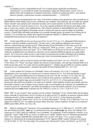 Capítulo 12
       “La palabra pornéia (“inmoralidad sexual”) en el mundo griego significaba sencillamente
       “prostitución”, en el sentido de acudir a las prostitutas y pagar por obtener placer sexual....Pero la
       palabra había sido recogido por el judaísmo helenístico, siempre en sentido peyorativo, para abarcar
       todos los pecados y aberraciones sexuales extramatrimoniales. . . .” (1994:227).

Los problemas con esta interpretación son varios. Si buscamos condenar como pecado hoy toda actividad que la
Biblia Hebrea (LXX) señala como pornéia, tendríamos que condenar varias prácticas que casi nadie hoy querría
llamar “pecado” (por ejemplo, tener relaciones sexuales con la esposa durante sus días de menstruación. Por
otro lado, entre los 12 casos de incesto en Lev. 18, no hay ninguna prohibición del incesto entre padre e hija,
que es el caso más común y más condenado hoy. Tales factores muestran la imposibilidad de usar la Biblia
como código legal enciclopédico del pecado sexual-- y mucho más tratar de sacar tal código de la palabra
pornéia. ¿Estaría Pablo utilizando esta palabra en su sentido limitado griego, de acuerdo con el idioma de los
corintios, o en el sentido muy amplio pero legalista del judaísmo helénico--o debemos reconocer cierta
ambigüedad intencional que nos protege de tal legalismo?

5:1ª ¿Cómo supo Pablo de este caso de porneia? Con “se oye” (5:1), cp. 1:11. ¿Responde Pablo basado en
rumores o está bien fundada su intervención? En tales casos, ¿cómo podemos distinguir entre rumores y
chismes e información que reclama acción? Pablo presenta el caso del hombre (5:1b) como un caso de
“inmoralidad [sexual]” (DHH, NBJ, [NVI]; cp. “fornicación”, RVR; gr. pornéia ,“puterío”. ¿Por qué existe la
variedad de traducciones de pornéia aquí? En 5:1 Pablo habla en concreto de un caso de un hombre con su
madrastra, probablemente con referencia a relaciones con la madrastra (DHH) de alguien cuyo padre había
muerto. En 6:18 porneia refiere (como es más común) a la prostitución (sentido etimológico de la palabra),
pero no a la prostituta, sino que al varón cristiano que visita a las prostitutas paganas (ver 6:15-17).

5:1c En concreto ¿cuál es el tipo de incesto que había ocurrido en Corinto? Cp. Lev. 18:8; 20:11; Deut
27:20; Amós 2:7b. “Tener” una mujer implica una relación sexual duradera. ¿Por qué hace hincapié Pablo en el
hecho de que tales casos “no se dan entre los gentiles/paganos”? ¿Implica que para Pablo los corintios gentiles
creyentes ya con “israelitas/judíos”, miembros del pueblo de Dios (Garland 2003:157; ver 7:13)?

5:2    ¿Cómo podrían los Corintios ser “hinchados” frente a tal situación? Ver 13:4e; 5:1 empieza
abruptamente, pero son muchos los vínculos con el contexto anterior (4:6-7). Si el fruto del Espíritu es gozo
(Gal 5:22), ¿cómo puede Pablo promover el lamento en este caso? Ver Mt. 5:4; Rom. 12:15; Sant. 4:9. ¿Se
preocupa Pablo más por el hombre inmoral o por la falta de amor auténtica y santidad en la iglesia? ¿Qué
quiere Pablo que la iglesia haga con este hombre? Con 5:2c ver 5:5,7,11,13. ¿Cómo podemos explicar la
ausencia de más referencias al padre y a la mujer en el capitulo? ¿Sería legítimo concluir que el padre estuviera
divorciado o muerto y que la mujer o no tuvo opción o que no era miembro/a de la iglesia? ¿Es compatible con
el amor la acción de “excomunión” que Pablo recomienda en el caso del hombre inmoral? ¿O es la necesaria
expresión del amor santo frente al pecado (así Fee 1994:231); ver Isa. 6; 1 Cor. 1:2,30; 6:11; 15:3.

5:3-4 NBJ “yo, por mi parte” hace contraste con los corintios “hinchados” (5:2a). ¿Piensa Pablo que de alguna
forma realmente él está presente con los Corintios en el culto (así Fee)? O, debido a su ausencia corporal estaría
realmente ausente? ¿Cómo se entiende “espíritu” en 5:3-4? Cp. 14:14-15. ¿Cómo funciona el nombre
(autoridad) y poder del “Señor Jesús” (2x en 5:4; =el Señor Resucitado)? Ver Mt. 18:18 y NBJ nota 1 Cor. 5:4.
Según Fee (1994:232-237 “en nombre de nuestro Señor Jesucristo” parece modificar “he dado ya mi sentencia”
(DHH contra NBJ y RVR; ver 2 Tes. 3:6).

5:5     Sobre la expulsión del “incestuoso” de la comunidad cristiana ver 5:3 y NBJ nota 5:5. La RVR y NBJ
son mas literales que DHH: “para (gr. eis) destrucción de la carne, a fin de que (gr. hina). Sin embargo, Fee
insiste que eis (“para”) debe ser traducido “con el resultado” (no propósito). El único propósito, entonces, es la
redención. “Carne” (NBJ, RVR; gr. sarkós) se refiere no al “cuerpo” (DHH), sino a la “naturaleza pecaminosa”
(NVI”; Fee; Thiselton 2000:400-401; Garland 2003:176); ver Gal. 5:24; Rom. 7:5-6. ¿A qué se refiere,
entonces, la “destrucción de la naturaleza pecaminosa” (5:5)? Algunos (DHH “cuerpo”) piensan en la muerte
(11:30-32; Hch. 5:1-10). Ver notas abajo. Fee concluye que “destrucción” (como “crucifixión”; cp. Gal 5:24;
                                                                                                                 20
 
