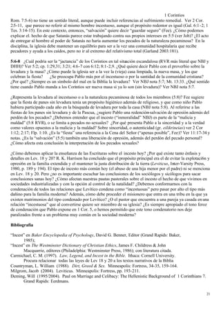 1 Corintios
Rom. 7:5-6) no tiene un sentido literal, aunque puede incluir referencias al sufrimiento remedial. Ver 2 Cor.
2:5-11, que parece no referir al mismo hombre incestuoso, aunque el propósito redentor es igual (Gal. 6:1 -2; 1
Tes. 3:14-15). En este contexto, entonces, “salvación” quiere decir “guardar seguro” (Fee). ¿Cómo podemos
explicar el. hecho de que Satanás parece estar trabajando contra sus propios intereses en 5:5 (ver Job)? ¿El acto
de entregar al hombre al poder de Satanás no haría aumentar los pecados de la naturaleza pecaminosa? En la
disciplina, la iglesia debe mantener un equilibrio para ser a la vez una comunidad hospitalaria que recibe
pecadores y ayuda a los caídos, pero no ir al extremo del relativismo total (Garland 2003:181).

5:6-8 ¿Cuál podría ser la “jactancia” de los Corintios en tal situación escandalosa (RVR más literal que NBJ y
DHH)? Ver 5:2; cp. 1:29,31; 3:21; 4:6-7 con 6:12; 8:1-2,9. ¿Qué quiere decir Pablo con el proverbio sobre la
levadura y la masa? ¿Cómo puede la iglesia ser a la vez la (vieja) casa limpiada, la nueva masa, y los que
celebran la fiesta?  ¿Se preocupa Pablo más por el incestuoso o por la santidad de la comunidad cristiana?
¿Por qué? ¿Siempre es un símbolo del mal en la Biblia la levadura? Ver NBJ nota 5:7; Mt. 13:33. ¿Qué sentido
tiene cuando Pablo manda a los Corintios ser nueva masa si ya lo son (sin levadura)? Ver NBJ nota 5:7.

¿Representa la levadura al incestuoso o a la naturaleza pecaminosa de todos los miembros (5:8)? Fee sugiere
que la fiesta de panes sin levadura tenía un propósito higiénico además de religioso, y que como niño Pablo
hubiera participado cada año en la búsqueda de levadura por toda la casa (NBJ nota 5:8). Al referirse a las
fiestas de los panes sin levadura y de la Pascua, ¿sugiere Pablo una redención-salvación de opresión además del
perdón de los pecados? ¿Debemos entender que el incesto (“inmoralidad” NBJ) es parte de la “malicia y
maldad” (5:8 RVR), o se limita a pecados no sexuales? ¿Por qué presenta Pablo a la sinceridad y a la verdad
como valores opuestos a la malicia y la maldad? Sobre sinceridad, o autenticidad (gr. eilikrineias) ver 2 Cor
1:12; 2:17; Flp. 1:10. ¿Es la “fiesta” una referencia a la Cena del Señor (“apenas posible”, Fee)? Ver 11:17-34 y
notas. ¿Es la “salvación” (5:5) también una liberación de opresión, además del perdón del pecado personal?
¿Cómo afecta esta conclusión la interpretación de los pecados sexuales?

¿Cómo debemos aplicar la enseñanza de las Escrituras sobre el incesto hoy? ¿Por qué existe tanto énfasis y
detalles en Lev. 18 y 20? R. K. Harrison ha concluido que el propósito principal era el de evitar la explotaci6n y
opresi6n en la familia extendida y el mantener la justa distribución de la tierra (Leviticus, Inter-Varsity Press,
1980, p. 189 y 194). El tipo de incesto más común hoy (el abuso de una hija menor por el padre) ni se menciona
en Lev. 18 y 20. Pero ¿no es importante escuchar las conclusiones de los sociólogos y sicólogos para sacar
conclusiones sanas hoy? ¿Cómo afectan nuestras pautas pastorales sobre el incesto el hecho de que vivimos en
sociedades industrializadas y con la opción al control de la natalidad? ¿Debemos conformarnos con la
condenación de todos las relaciones que Levítico condena como “incestuosas” pero pasar por alto el tipo más
dañino para la familia moderna? Además, cómo debe proceder el misionero que entra en una tribu en la que ya
existen matrimonios del tipo condenado por Levítico? ¿O el pastor que encuentra a una pareja ya casada en una
relación “incestuosa” que al convertirse quiere ser miembro de su iglesia? ¿Es siempre apropiado el tono feroz
de condenación que Pablo expone en 1 Cor. 5, o hemos permitido que este tono condenatorio nos deje
paralizados frente a un problema muy común en la sociedad moderna?

Bibliografía

“Incest” en Baker Encyclopedia of Psycholoqy, David G. Benner, Editor (Grand Rapids: Baker,
       1985);
“Incest” en The Westminster Dictionary of Christian Ethics, James F. Childress & John
       Macquarrie, editores (Philadelphia: Westminster Press, 1986); con literatura citada.
Carmichael, C. M. (1997). Law, Legend, and Incest in the Bible. Ithaca: Cornell University.
       Procura relacionar todas las leyes de Lev 18 y 20 a los textos narrativos de la Biblia
Countryman, L. William (1988). Dirt, Greed & Sex. Minneapolis: Fortress, 34-35, 159-164.
Milgrom, Jacob (2004). Leviticus. Minneapolis: Fortress, pp. 193-211.
Deming, Will (1995/2004). Paul on Marriage and Celibacy: The Hellenistic Background of 1 Corinthians 7.
       Grand Rapids: Eerdmans.

                                                                                                                21
 