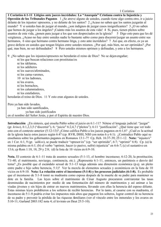 1 Corintios
1 Corintios 6:1-11 Litigios ante jueces incrédulos: La “Anarquía” Cristiana contra la Injusticia y
Opresión de los Tribunales Paganos 1 ¿Se atreve alguno de ustedes, cuando tiene algo contra otro, ir a juicio
delante de los injustos/ opresores, y no delante de los santos? 2 ¿Acaso no saben que los santos juzgarán al
mundo? Y si ustedes han de juzgar al mundo, ¿son indignos de juzgar casos insignificantes? 3 ¿O no saben
que hemos de juzgar a los ángeles? ¡Cuánto más los asuntos de esta vida! 4 Si, pues, tienen pleitos sobre
asuntos de esta vida, ¿ponen para juzgar a los que son despreciados en la iglesia? 5 Digo esto para que les dé
vergüenza. ¿Acaso no hay entre ustedes nadie lo bastante sabio como para discernir/juzgar un asunto entre sus
hermanos, 6 sino que hermano contra hermano litiga, y esto ante incrédulos? 7 Así que, en efecto, es ya un
grave defecto en ustedes que tengan litigios entre ustedes mismos. ¿Por qué, más bien, no ser oprimidos? ¿Por
qué, mas bien, no ser defraudados? 8 Pero ustedes mismos oprimen y defraudan, y esto a los hermanos.

9 ¿No saben que los injustos/opresores no heredarán el reino de Dios? No se dejen engañar;
       ni los que buscan relaciones con prostitutas/os
       ni los idólatras,
       ni los adúlteros
       ni los suaves/afeminados,
       ni los cama-varones,
       10 ni los ladrones,
       ni los avaros,
       ni los borrachos,
       ni los calumniadores,
       ni los estafadores,
heredarán el reino de Dios. 11 Y esto eran algunos de ustedes.

Pero ya han sido lavados,
        ya han sido santificados,
              ya han sido justificados
en el nombre del Señor Jesús, y por el Espíritu de nuestro Dios.

Introducción ¿En síntesis, qué enseña Pablo sobre el juicio en 6:1-11? Nótese el lenguaje judicial: “juzgar”
(gr. krino), 6:1,2,3,5 (“discernir”), 6; “juicio" 6:2,4,7 (“pleitos”); 6:11 “justificación”. ¿Qué tiene que ver todo
esto con el contexto anterior (5:12-13)? ¿Cómo califica Pablo a los jueces paganos en 6:1,6? ¿Cuál es la actitud
de la iglesia hacia estos jueces según 6:4? (cp. RVR, DHH, NBJ con notas 6 y 6:1). ¿Contradice Pablo aquí su
enseñanza sobre los gobernantes paganos en Romanos 13:1-7? Cp, Hch. 16:37-39; 25:1-12. Nota: “injusto/s”
en 1 Cor. 6:1, 9 (gr. ‘adikos), se puede traducir “opresor/es” (cp. “ser oprimido”, 6:7; “oprimir” 6:8). Cp. (a) la
misma palabra en 6:1; (b) el verbo “oprimir, hacer (o pasivo, sufrir) injusticia” en 6:6-7; (c) el sustantivo en
13:6; cp Rom 1:18, 18, 29 y 2:8; (d) la lista de 10 vicios en 6:9-10.

Nota. El contexto de 6:1-11 trata de asuntos sexuales (5:1-13, el hombre incestuoso; 6:12-20, la prostitución;
7:1-40, el matrimonio, noviazgo, continencia, etc.). ¿Representa 6:1-11, entonces, un paréntesis o desvío del
tema? ¿Es posible que el escándalo sexual de 5:1-13 tenga además una dimensión económica (p.ej. un pleito
entre padre e hijo sobre herencia, 5:1)? Ver la mezcla de elementos sexuales y económicos en la lista de 10
vicios en 6:9-10. Nota: La relación entre el incestuoso (5:1-8) y los procesos judiciales (6:1-8). Es probable
que el incestuoso de 5:1-8 tomó su madrastra como esposa después de la muerte de su padre para mantener su
dote en la familia. Las leyes sobre el matrimonio de César Augusto procuraron cont rarestar las tasas
desminuidas de nacimientos por medio de una fomentación del número de matrimonios y así animar a las
viudas jóvenes y sin hijos de entrar en nuevos matrimonios, llevando con ellas la herencia del esposo difunto.
Estas mismas leyes prohibieron a los solteros de recibir herencias. Por lo tanto, al casarse con su madrastra, el
incestuoso de 5:1-8 podría evitar los impuestos más altos que pagaron los solteros, lograr control de su herencia
de su padre y prevenir la pérdida de las riquezas familiares (ver el vínculo entre los inmorales y los avaros en
5:10-11; Garland 2003:182 nota 4; el levirato en Deut 25:5-10).


                                                                                                                  23
 