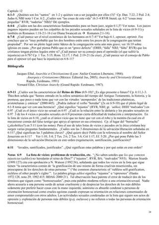 Capítulo 12
6:1-3 ¿Quiénes son los “santos” en 1-2 y quiénes van a ser juzgados por ellos (3)? Cp. Dan. 7:22; 2 Ped. 2:4;
Judas 6; NBJ nota 1 Cor. 6:2. ¿Cuáles son “las cosas de esta vida” (6:3-4 RVR literal; cp. 6:2 “cosas muy
pequeñas” RVR; “naderías” NBJ)? Dé ejemplos.
6:4-6 ¿Cuáles son las dos características fundamentales para un buen juez, según 6:1,5? Ver notas. Los jueces
paganos injustos pueden ser los culpables de los pecados sexuales señalados en la lista de vicios (6:9-11) y
también en Romanos 1:18-2:1-16 (ver Diana Swancutt en à Romanos 2:1-16).
6:7-8 ¿Cuál parece ser el nivel económico de los hermanos en 6:7-8? Ver bajo 6:1, opresor, oprimir. Fee
concluye que es “muy probable que los dos hombres estén entre los pocos de la congregación que tenían
propiedad”. Por ser un pleito legal entre líderes de la congregación seria aún más grave; ver 16:19 sobre
iglesias en casas. ¿Por qué piensa Pablo que es un “grave defecto” (DHH; “falla” NBJ; “falta” RVR) que los
cristianos tengan pleitos legales entre si? ¿Cuál parece ser su consejo para el oprimido (el que sufrió la
injusticia) en 6:7b? Cp. 1 Tes. 5:15; Rom. 12:17; 1 Ped. 2:19-21 (la cruz). ¿Cuál parece ser el consejo de Pablo
para el opresor (el que hace la injusticia) en 6:8-11?

Bibliografia

       Jacques Ellul, Anarchie et Christianisme (Lyon: Atelier Creation Libertaire, 1988);
              .Anarquía y Cristianismo (Mexico: Editorial Jus, 2005); Anarchy and Christianity (Grand
              Rapids, Eerdmans, 1991)
       Vernard Eller, Christian Anarchy (Grand Rapids: Eerdmans, 1987).

6:9-11 ¿Cuáles son las características del Reino de Dios (6:9-10)? ¿Es algo presente o futuro? Cp. 6:11,1-3.
Thiselton señala que “hemos entrado en la esfera semántica del tiempo del Antiguo Testamento, la historia, y la
promesa, que poco o nada tiene que ver con las virtudes ‘atemporales’ de las tradiciones platónicas,
aristotelianas y estoicas” (2000:445). ¿Podría indicar el verbo “heredar” (2x en 6:9-10) que el pleito legal de
6:1-8 tenia que ver con una herencia? ¿Qué significa “injustos” (RVR, NBJ; gr. ‘adikoi; DHH “malvados”) en
6:9? ¿Cuál es el único vicio no sexual en 6:9? ¿Cuál es la relación entre la idolatría y los pecados sexuales en
6:9? 3 de los 4 vicios o pecados sexuales en 6:9 presentan cierta dificultad de traducción e interpretación. En
la lista de vicios en 6:10, ¿cuál es el único vicio que no tiene que ver con el robo y la mentira (la cual era el
mecanismo común del falso testigo que apoya al opresor en sus crímenes). Cp. el lugar del “borracho”
(¿alcohólico?) en 5:11 (con las notas). Para el uso de tales listas de vicios y pecados en la ética cristiana hoy
surgen varias preguntas fundamentales. ¿Cuáles son las 3 dimensiones de la salvación- liberación señaladas en
6:11? ¿Qué significan las 3 palabras claves? ¿Qué quiere decir Pablo con la referencia al nombre del Señor
Jesucristo en 6:11? Ver 1:10; 5:4; 2 Tes. 2:6; 2 Tes. 3:6; Col 1:17; Ef. 5:20. ¿Por qué pone Pablo las 3
dimensiones de la salvación- liberación en este orden (regeneración, santificación, justificación)?

6:11   “lavados, santificados, justificados”. ¿Qué significan estas palabras y por qué están en este orden?

Notas 6:9       La lista de vicios: problemas de traducción, etc. “¿No saben ustedes que los que cometen
injusticias (adikoi) no heredarán el reino de Dios?” (“injustos”, RVR, BA; “malvados” NVI). Marion Soards
(1999:127) cita con aprobación a N. Watson (1992:56), señalando que todos los vicios en la lista que sigue
tienen “la característica común de ‘la gratificación de uno mismo de forma cruel/sin misericordia, sin
preocuparse de los derechos de otras personas ‘” (“the common characteristic of ‘ruthless self- gratification,
reckless of other people’s rights’”. La palabra griega adikoi significa “injustos” u “opresores” (Hanks
1972:128, nota 29; 1992:415; BDAG 2000:21). Tal observación hace patente el error de traducir dos de los
términos que siguen como “homosexuales”, pues esta palabra moderna refiere a una orientación sexual. Nadie
ahora acusaría a una persona surda de actuar cruelmente y de despreciar los derechos de los más débiles
solamente por preferir hacer cosas con la mano izquierda; asimismo es absurdo condenar a personas de
orientación homosexual como crueles egoístas cuando expresan su orientación en relaciones consensuales de
amor comprometido con otros adultos. Las actividades sexuales condenadas en la lista que siguen son actos de
opresión y explotación de personas más débiles (p.ej. esclavos) y no refieren a todas las personas de orientación
homosexual:

                                                                                                               24
 