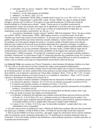 1 Corintios
        a. “inmorales” (BA; gr. pórnoi; “impuros”, NBJ; “fornicación”, RVR); cp. pórne, “prostituta” en 6:15-
                16; incesto en 5:1,9-11.
        b. “idolatria”; ver los cultos paganos de fertilidad.
        c. “adúlteros”; ver David, 1 Sam. 12:1-10.
        d. malakói, “afeminados” (RVR, NBJ); el sentido literal (“suave”) se ve en Mt. 11:8 (// Lc. 7:25)
“delicados” RVR; “elegantemente” vestido NBJ; vestido “de lujo” (DHH). Fee sigue el estudio de Robin
Scroggs y concluye que se refiere al “joven pasivo en una relación pederasta, la forma mas común de
homosexualidad en el mundo greco-romano”. Añade: “Puesto que no es la palabra común para tal
comportamiento sexual, uno no puede estar seguro de su significado en una lista como esta, donde el contexto
no da suficiente clarificación. Lo que es cierto es que se refiere al comportamiento de algún tipo, no
simplemente a una actividad o característica” (p. 244; cp. v. 11).
        e. ‘arsenokóitai, literalmente “cama/s- varones”, también “difícil de interpretar “(Fee); “los que se echan
con varones” (RVR); “homosexuales” (NBJ) ; DHH traduce malakói y arsenokóitai junto con la frase
“hombres que tienen trato sexual con otros hombres”. Si estuviera sola, la palabra podría ser sencillamente una
palabra vulgar para hombres que tienen relaciones sexuales múltiples (¿“camas” plural?). Así John Boswell.
Sin embargo, en la lista aparece después de malakoi, y así parece señalar al hombre mayor en la relación
pederasta, que compra los favores del joven prostituto afeminado (Fee, siguiendo a Scroggs). La palabra es
rara; ocurre por primera vez en 1 Cor. 6:9; después en 1 Tim. 1:10, donde la palabra siguiente podría indicar a
los que esclavizaban a los jóvenes prostitutos afeminados. De todos modos, si Pablo habla de algún tipo de
comportamiento sexual entre varones (como parece probable), no da ninguna base aquí para condenar a
“homosexuales” (¡NBJ!) en general. El concepto de “orientación sexual” es un concepto científico moderno y
la palabra “homosexual” ni existía hasta el siglo 19. Surgió para describir una orientación sexual. Por lo tanto es
muy erróneo usarlos para traducir ciertas palabras griegas de Pablo (contra NBJ) que no tenia tal concepto en
mente y sólo se referían a cierto tipo de comportamiento sexual abusivo difícil de precisar.

Las Listas de Vicios son comunes en el Nuevo Testamento y otras literaturas del judaísmo helénico (ver bajo
5:9; Fee). Del uso de tales listas en la ética cristiana hoy surgen varias preguntas fundamentales:
  1. ¿Debemos considerar los pecados sexuales como en una esfera aparte, que no sigue los mismos principios
de los demás pecados? ¿Es decir, condena Pablo ciertas prácticas sexuales porque también son manifestaciones
de la idolatría, y de la opresión e injusticia que “hacen daño al prójimo” (Rom. 13:10; cp. Mt. 7:12)? ¿O sigue
Pablo otros principios distintos en la esfera sexual (p. ej. la santidad; la “naturaleza” --Rom. 1:26-27; el amor
exclusivo y permanente; los órdenes de la creación etc.)?
  2. ¿Cómo nos ayuda el contexto inmediato a interpretar bien las intenciones de Pablo en su enseñanza sexual?
        a. la critica de la opresió n e injusticia (6:1,7-8,10-11) y la relación con pecados económicos (6:10);
        b. la relación entre pecados sexuales y la idolatría (6:9; Rom. 1:18-2:16);
        c. la referencia probable a la prostitución (injusticia) y pederastia (opresión, dominación) en las palabras
            malakói y ‘arsenokóitoi en 6:9;
        d. la relación con el Reino de Dios (6:9-10) con sus características de libertad, justicia, amor y paz.
  3. ¿Cómo nos ayuda el contexto más amplio en la interpretación?
        a. la libertad y la liberación del oprimido coma enfoque central del Reino (proyecto histórico) de Dios
            (el Éxodo; Lc. 4:18-19; Rom. 8:21 etc.). ¿Podemos insistir en la liberación para los pobres y las
            mujeres, pero seguir aceptando (aun promoviendo) la opresión y persecución de minorías sexuales en
            la sociedad moderna (¡como si ningún pobre fuera gay ni ninguna mujer lesbiana!)?
        b. el amor (1 Cor. 13; Rom. 13:8-10 etc.) que “no hace daño al prójimo”, cumple toda la ley y crea
            solidaridad en nueva comunidad?
  4. ¿Es justo usar un texto con palabras tan raras y difíciles de definir para condenar toda una clase de personas
hoy (gente gay y lesbiana--en toda la Biblia ni Rom. 1:26 habla de una actividad sexual entre mujeres)?
  5. Para el uso de la Biblia en la ética sexual hoy, ¿qué papel juegan las conclusiones de las ciencias modernas
sobre la orientación sexual, muchachos afeminados, etc.? Si modificamos la enseñaza tradicional sobre los
“borrachos” a la luz del estudio científicos del alcoholismo, ¿cómo podemos oponernos a cambios parecidos en
la pastoral para homosexuales?


                                                                                                                  25
 