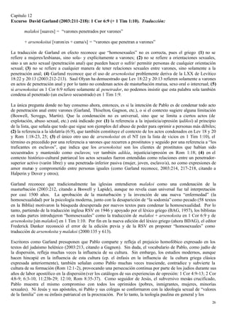 Capítulo 12
Excurso David Garland (2003:211-218): 1 Cor 6:9 (+ 1 Tim 1:10). Traducción:

       malakoi [suaves] = “varones penetrados por varones”

       + arsenokoitai [varon/es + cama/s] = “varones que penetran a varones”

La traducción de Garland en efecto reconoce que “homosexuales” no es correcta, pues el griego (1) no se
refiere a mujeres/lesbianas, sino sola- y explícitamente a varones; (2) no se refiere a orientaciones sexuales,
sino a un acto sexual (penetración anal) que pueden hacer o sufrir/ permitir personas de cualquier orientación
sexual; (3) no se refiere a cualquier manera de tener relaciones sexuales entre varones, sino solamente a la
penetración anal; (4) Garland reconoce que el uso de arsenokoitai problemente deriva de la LXX de Levítico
18:22 y 20:13 (2003:212-213). Saul Olyan ha demuestrado que Lev 18:22 y 20:13 refieren solamente a varones
en actos de penetración anal y por lo tanto no condenan actos de masturbación mutua, sexo oral o intercrual; (5)
si arsenokoitai en 1 Cor 6:9 refiere solamente al penetrador, no podemos insistir que esta palabra sola también
condena al penetrado (un esclavo secuestrado) en 1 Tim 1:9.

La única pregunta donde no hay consenso ahora, entonces, es si la intención de Pablo es de condenar todo acto
de penetración anal entre varones (Garland, Thiselton, Gagnon, etc.), o si el contexto sugiere alguna limitación
(Boswell, Scroggs, Martín). Que la condenación no es universal, sino que se limita a ciertos actos (de
explotación, abuso sexual, etc.) está indicado por (1) la referencia a la injusticia/opresión (adikoi) al principio
de la lista, que señala que todo que sigue son ejemplos del abuso de poder para oprimir a personas más débiles;
(2) la referencia a la idolatría (6:9), que también constituye el contexto de los actos condenados en Lev 18 y 20
y Rom 1:18-23, 25; (3) el único otro uso de arsenokoitai en el NT (en la lista de vicios en 1 Tim 1:10), el
término es precedido por una referencia a varones que recurren a prostitutos y seguido por una referencia a “los
traficantes en esclavos”, que indica que los arsenokoitai son los clientes de prostitutos que habían sido
secuestrados y mantenido como esclavos; ver también adikía, injusticia/opresión en Rom 1:18; (4) en el
contexto histórico-cultural patriarcal los actos sexuales fueron entendidas como relaciones entre un penetrador-
superior activo (varón libre) y una penetrada- inferior pasiva (mujer, joven, esclavo/a), no como expresiones de
amor mutuo y comprometido entre personas iguales (como Garland reconoce, 2003:214, 217-218, citando a
Halperin y Dover y otros);

Garland reconoce que tradicionalmente las iglesias entendieron malakoi como una condenación de la
masturbación (2003:212, citando a Boswell y Lapide), aunque no revela cuan universal fue tal interpretación
por casi 1500 años. La aprobación de la masturbación y la invención de una nueva “enfermedad” (la
homosexualidad) por la psicología moderna, junto con la desaparición de “la sodomía” como pecado (58 textos
en la Biblia) motivaron la búsqueda desesperada por nuevos textos para condenar la homosexualidad. Por lo
tanto, partiendo de la traducción inglesa RSV en 1946 y apoyado por el léxico griego (BAG, 1957), los biblistas
en todas partes introdujeron “homosexuales” como la traducción de malakoi + arsenokoita en 1 Cor 6:9 y de
arsenokoita [sin malakoi] en 1 Tim 1:10. Por fin en la nueva edición del léxico griego (ahora BDAG), el editor
Frederick Danker reconoció el error de la edición previa y de la RSV en proponer “homosexuales” como
traducción de arsenokoita y malakoi (2000:135 y 613).

Escritores como Garland presuponen que Pablo comparte y refleja el prejuicio homofóbico expresado en los
textos del judaísmo helénico (2003:213, citando a Gagnon). Sin duda, el vocabulario de Pablo, como judío de
la dispersión, refleja muchas veces la influencia de su cultura. Sin embargo, los estudios modernos, aunque
hacen hincapié en la influencia de esta cultura (cp. el énfasis en la influencia de la cultura griega clásica
expresada anteriormente), también señalan como Pablo muchas veces trasciende, contradice y subvierte la
cultura de su formación (Rom 12:1-2), provocando una persecución continua por parte de los judíos durante sus
años de labor apostólico en la dispersión (ver los catálogos de sus experiencias de opresión: 1 Cor 4:9-13; 2 Cor
4:8-9; 6:3-10; 11:23b-29; 12:10; Rom 8:35-37). Como seguidor de Jesús, el subversivo mesías crucificado,
Pablo muestra el mismo compromiso con todos los oprimidos (pobres, inmigrantes, mujeres, minorías
sexuales). Ni Jesús y sus apóstoles, ni Pablo y sus colegas se conformaron con la ideología sexual de “valores
de la familia” con su énfasis patriarcal en la procreación. Por lo tanto, la teología paulina en general y los
                                                                                                                26
 