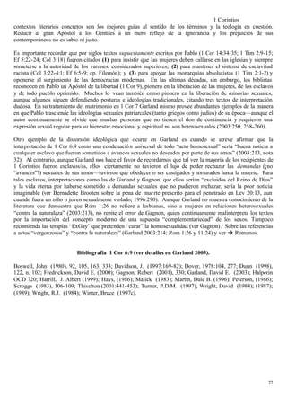 1 Corintios
contextos literarios concretos son los mejores guías al sentido de los términos y la teología en cuestión.
Reducir al gran Apóstol a los Gentiles a un mero reflejo de la ignorancia y los prejuicios de sus
contemporáneos no es sabio ni justo.

Es importante recordar que por siglos textos supuestamente escritos por Pablo (1 Cor 14:34-35; 1 Tim 2:9-15;
Ef 5:22-24; Col 3:18) fueron citados (1) para insistir que las mujeres deben callarse en las iglesias y siempre
someterse a la autoridad de los varones, considerados superiores; (2) para mantener el sistema de esclavitud
racista (Col 3:22-4:1; Ef 6:5-9; cp. Filemón); y (3) para apoyar las monarquías absolutistas (1 Tim 2:1-2) y
oponerse al surgimiento de las democracias modernas. En las últimas décadas, sin embargo, los biblistas
reconocen en Pablo un Apóstol de la libertad (1 Cor 9), pionero en la liberación de las mujeres, de los esclavos
y de todo pueblo oprimido. Muchos lo vean también como pionero en la liberación de minorías sexuales,
aunque algunos siguen defendiendo posturas e ideologías tradicionales, citando tres textos de interpretación
dudosa. En su tratamiento del matrimonio en 1 Cor 7 Garland mismo provee abundantes ejemplos de la manera
en que Pablo trasciende las ideologías sexuales patriarcales (tanto griegos como judíos) de su época—aunque el
autor continuamente se olvide que muchas personas que no tienen el don de continencia y requieren una
expresión sexual regular para su bienestar emocional y espiritual no son heterosexuales (2003:250, 258-260).

Otro ejemplo de la distorsión ideológica que ocurre en Garland es cuando se atreve afirmar que la
interpretación de 1 Cor 6:9 como una condenació n universal de todo “acto homosexual” sería “buena noticia a
cualquier esclavo que fueron sometidos a avances sexuales no deseados por parte de sus amos” (2003:213, nota
32). Al contrario, aunque Garland nos hace el favor de recordarnos que tal vez la mayoría de los recipientes de
1 Corintios fueron esclavos/as, ellos ciertamente no tuvieron el lujo de poder rechazar las demandas (¡no
“avances”!) sexuales de sus amos—tuvieron que obedecer o ser castigados y torturados hasta la muerte. Para
tales esclavos, interpretaciones como las de Garland y Gagnon, que ellos serían “excluidos del Reino de Dios”
y la vida eterna por haberse sometido a demandas sexuales que no pudieron rechazar, sería la peor noticia
imaginable (ver Bernadette Brooten sobre la pena de mue rte prescrito para el penetrado en Lev 20:13, aun
cuando fuera un niño o joven sexualmente violado; 1996:290). Aunque Garland no muestra conocimiento de la
literatura que demuestra que Rom 1:26 no refiere a lesbianas, sino a mujeres en relaciones heterosexuales
“contra la naturaleza” (2003:213), no repite el error de Gagnon, quien continuamente malinterpreta los textos
por la importación del concepto moderno de una supuesta “complementariedad” de los sexos. Tampoco
recomienda las terapias “ExGay” que pretenden “curar” la homosexualidad (ver Gagnon). Sobre las referencias
a actos “vergonzosos” y “contra la naturaleza” (Garland 2003:214; Rom 1:26 y 11:24) y ver à Romanos.


                           Bibliografía 1 Cor 6:9 (ver detalles en Garland 2003).

Boswell, John (1980), 92, 105, 163, 333; Davidson, J. (1997:169-82); Dover, 1978:104, 277; Dunn (1998),
122, n. 102; Fredrickson, David E. (2000); Gagnon, Robert (2001), 330; Garland, David E. (2003); Halperin
OCD 720; Harrill, J. Albert (1999); Hays, (1986); Malick (1983); Martin, Dale B. (1996); Peterson, (1986);
Scroggs (1983), 106-109; Thiselton (2001:441-453); Turner, P.D.M. (1997); Wright, David (1984); (1987);
(1989); Wright, R.J. (1984); Winter, Bruce (1997c).




                                                                                                             27
 