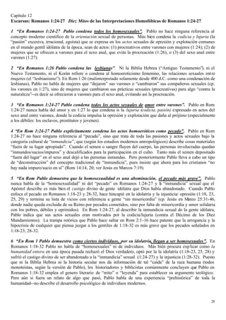 Capítulo 12
Excursus: Romanos 1:24-27 Diez Mitos de las Interpretaciones Homofóbicas de Romanos 1:24-27

1 “En Romanos 1:24-27 Pablo condena todos los homosexuales”. Pablo no hace ninguna referencia al
concepto moderno científico de la orientación sexual de personas. Más bien condena la codicia y lujuria (la
“pasión” excesiva, irracional, egoísta) que se expresa en los actos sexuales de opresión y explotación comunes
en el mundo gentíl idólatra de la época, sean de actos: (1) procreativos entre varones con mujeres (1:24); (2) de
mujeres que se ofrecen a varones para el sexo anal, que evita la procreación (1:26), o (3) del sexo anal entre
varones (1:27).

2 “En Romanos 1:26 Pablo condena las lesbianas”. Ni la Biblia Hebrea (“Antiguo Testamento”), ni el
Nuevo Testamento, ni el Korán refiere o condena al homoeroticismo femenino, las relaciones sexuales ent re
mujeres (el “lesbianismo”). En Rom 1:26 (malinterpretado solamente desde 400 d.C. como una condenación de
lesbianas), Pablo no habla de mujeres que “dejaron” sus varones o “cambiaron” sus compañeros sexuales (cp.
los varones en 1:27), sino de mujeres que cambiaron sus prácticas sexuales (procreativas) para algo “contra la
naturaleza”--es decir se ofrecieron a varones para el sexo anal, evitando así la procreación.

3 “En Romanos 1:24-27 Pablo condena todos los actos sexuales de amor entre varones”. Pablo en Rom
1:24-27 nunca habla del amor y en 1:27 lo que condena is la lujuria (codicia, pasión) expresado en actos del
sexo anal entre varones, donde la codicia impulsa la opresión y explotación que daña al prójimo (especialmente
a los débiles: los esclavos, prostitutos y jovenes).

4 “En Rom 1:24-27 Pablo explícitamente condena los actos homoeróticos como pecado”. Pablo en Rom
1:24-27 no hace ninguna referencia al “pecado”, sino que trata de toda las pasiones y actos sexuales bajo la
categoría cultural de “inmundicia”, que (según los estudios modernos antropológicos) describe cosas materiales
“fuera de su lugar apropiado”. Cuando el semen o sangre fluyen del cuerpo, las personas involucradas quedan
“inmundos/sucios/impuros” y descalificados para la participación en el culto. Tanto más el semen depositado
“fuera del lugar” en el sexo anal dejó a las personas inmundas. Pero posteriormente Pablo lleva a cabo un tipo
de “deconstrucción” del concepto tradicional de “inmundicia”, pues insiste que ahora para los cristianos “no
hay nada impuro/sucio en sí” (Rom 14:14, 20; ver Jesús en Marcos 7:19).

5 “En Rom Pablo demuestra que la homosexualidad es una abominación, el pecado más grave”. Pablo
nunca habla de la “homosexualidad” ni del “pecado” en Romanos 1:24-27 y l “inmundicia” sexual que el
                                                                                a
Apóstol describe es más bien el castigo divino de gente idólatra que Dios había abandonado. Cuando Pablo
enfoca el pecado en Romanos 1:18-23 y 28-32, hace hincapié en la idolatría y la injusticia/ opresión (1:18, 23,
25, 29) y termina su lista de vicios con referencia a gente “sin misericordia” (cp. Jesús en Mateo 25:31-46,
donde nadie queda excluida de su Reino por pecados cometidos, sino por falta de misericordia y amor solidaria
con los pobres, débiles y oprimidos). En Rom 1:24-27, al describir la inmundicia sexual de la gente idólatra,
Pablo indica que sus actos sexuales eran motivados por la codicia/lujuria (contra el Décimo de los Diez
Mandamientos). La trampa retórica que Pablo hace saltar en Rom 2:1-16 hace patente que la arrogancia y la
hipocrisía de cualquier que piensa juzgar a los gentiles de 1:18-32 es más grave que los pecados señalados en
1:18-23, 28-32.

6 “En Rom 1 Pablo demuestra como ciertos individuos, por su idolatría, llegan a ser homosexuales”. En
Romanos 1:18-32 Pablo no habla de “homosexuales” ni de individuos. Más bién procura exp licar como la
humanidad entera en una época pasada rechazó el Dios verdadero, optó por la la idolatría (1:18-23, 25, 28) y
sufrió el castigo divino de ser abandonado a la “inmundicia” sexual (1:24-27) y la injusticia (1:28-32). Puesto
que ni la Biblia Hebrea ni la historia secular nos da información de tal “caída” de la raza humana (todos
monoteístas, según la versión de Pablo), los historiadores y biblicistas comúnmente concluyen que Pablo en
Romanos 1:18-32 emplea el genero literario de “mito” o “leyenda” para establecer su argumento teológico.
Pero aún si fuera un relato de algo que pasó, Pablo habla de una experiencia “prehistórica” de toda la
humanidad--no describe el desarrollo psicológico de individuos modernos.


                                                                                                              28
 
