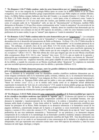 1 Corintios
7 “En Romanos 1:26-27 Pablo condena todos los actos homoeróticos por ser ‘contra la naturaleza’” . La
“naturaleza” no es una categoría de la teología bíblica (pues no ocurre en la Biblia Hebrea ni en los cuatro
evangelios), sino un concepto filosófico griego (especialmente estoico) que Pablo emplea en sentidos distintos.
Jesús y la Biblia Hebrea siempre hablaron más bien del Creador y su creación (Génesis 1-2; Salmo 104, etc.).
En Rom 1:26 Pablo describe el sexo anal entre mujer y varón (para evitar el embaraso) como “contra la
naturaleza”; asimismo en 1:27 el sexo anal entre dos varones, que también evita la procreación. Sin embargo,
como el concepto judío de la “inmundicia” sufre un tipo de “deconstrucción” en Romanos, también Pablo
demuestra en Romanos 11:24 que Dios mismo continuamente actúa “contra la naturaleza” (la conversión de los
gentiles; cp. todos los milagros de Jesús y los apóstoles). Además, ahora los científicos han demostrado que los
actos homoeróticos son comunes en mas de 450 especies de animales, y entre los seres humanos (como en la
preferencia de la mano zurda), lo que es “natural” para algunos es “contra la naturaleza” de otros.

8 “En Romanos 1:24-27 Pablo condena todos los actos homoeróticos por ser ’vergonzosos’”. Los conceptos
de “vergüenza” y honor/deshonra, como los de la “inmundicia” y “contra/naturaleza”, también sufren un tipo de
deconstrucción en el desarrollo del pensamiento de Pablo en Romanos. En Rom 1:24 y 26-27 Pablo describe la
codicia y ciertos actos sexuales inspirados por la lujuria como “deshonorables” en la sociedad patriarcal de su
época. Sin embargo, el párrafo clave de la carta (Rom 3:21-16) revela como Dios demuestra su justicia
liberadora para la redención de la humanidad por medio de la muerte de Jesús, cuya crucifixión representa la
experiencia más vergonzoso de la época--y Pablo insiste que de este evangelio, de un mesías crucificado, ¡“No
me avergüenzo”! (Rom 1:16-17). Más bién afirma dos veces que ninguno que cree en este Mesías crucificado
debe avergonzarse (Rom 9:33; 10:11), sino “jactarse” (tres veces: 5:2-3,11), aún en medio de la opresión y
persecución que normalmente avergüenzan a los víctimas. Es decir, Pablo enseña a sus lectores de “discernir”
(12:1-2) cuando existe una vergüenza merecida, entre gente culpable de actos de lujuria y explotación sexual
de los débiles, y cuando los creyentes en un Mesías crucificado deben “despreciar” la vergüenza no merecida
que una sociedad opresora procura provocar entre los débiles y oprimidos (Hebreos 12:2).

9 “En Romanos 1-2 Pablo demuestra porque, entre los gentiles (idólatros) la homosexualidad fue común ,
pero es (casi) desconocido entre los judíos y cristianos”.
Tanto la literatura de la antigüedad como los abundantes estudios científicos modernos demuestran que no
existe ninguna correlación entre la fe monoteísta (judía, cristiana, islámica, etc.) y la orientación heterosexual,
ni tampoco entre una religión “idolátrica” (con imágenes de Dios o los dioses) y una orientación homosexual o
bisexual. De hecho, en Romanos Pablo señala que los judíos y otros que condenan a los paganos idolátricos
“hacen las mismas cosas” (2:1), y en la misma carta cuenta como en su despertar sexual adolescente
experimento la tentación de “todo tipo de codícia/lujuria” (7:8; usando la misma palabra griega que describe las
inmundicias sexuales den 1:24). De hecho el estudio psicológico principal de Pablo concluye que el Apóstol
mismo era una persona de orientación sexual, pero reprimido.

10 “En Romanos 1:18-32 Pablo demuestra una comprensión científica de la homosexualidad que supera la
de los científicos incrédulos modernos (que apoyan la “agenda” gay”). El discurso del Apóstol en la trampa
retórica de Rom 1:18-32 no pretende ninguna comprensión científica de la sexualidad humana, sino que
denuncia la impiedad e injusticia/opresión de los idolátricos y la codicia e inmundicia sexual que la raza
humana sufrió desde el principio. Como Jesús utilizó la “semilla de mo staza” (sin precisión científica) para
ilustrar los principios de su Reino, Pablo incorpora en su denuncia referencias a la inmundicia sexual de los
paganos idolátricos, caracterizada siempre por la lujuria y el egoísmo--a veces recurriendo al sexo anal entre
mujeres y varones (1:26) o entre dos varones (1:27). Sin embargo, Pablo parte de un tipo de “mito” (una caída
prehistórica de una raza totalmente monoteísta y “heterosexual” en sus prácticas) y no demuestra ninguna
comprensión de la evolución ni la metodología de un historiador científico moderno; tampoco demuestra una
comprensión de la orientación sexual, una nueva percepción científica del Siglo XIX. Este descubrimiento nos
ayuda entender que ni ser zurdo ni ser homosexual es una consecuencia de la idolatría o la religión de ciertos
antepasados, sino que representa una variación común entre unos 450 especies de animales--y entre los seres
humanos de todo lugar, ideología y religión.


                                                                                                                29
 