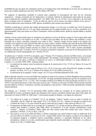 1 Corintios
posibilidad de que una glosa (un comentario escrito en el margen) haya sido introducida en el texto por un copista que
pensó que se había omitido por error (Fee 1987/94; Martin 1995:289).

Por supuesto, el especialista escudriña el contexto para comprobar la convergencia del texto sin los versículos
sospechosos. Aunque oscurecido por las traducciones, el contexto indicaría la introducción equivocada de una glosa,
pues la repetición de la palabra “iglesia/asamblea” (ver DHH, NBJ, etc.) en 14:33b y 34a es chocante y de mal estilo
(tanto en griego como en castellano): “Como en todas las iglesias de los santos, las mujeres cállense en las iglesias.”
Nuestras traducciones usan sinónimos (NBJ: iglesias..asambleas), para mejorar esta redacción.

También es pertinente el contexto más amplio del documento íntegro, y en este caso es notable que 14:34-35 pareciera
contradecir lo que Pablo dice en 11:5, que indica claramente que las mujeres podían orar en voz alta y profetizar en la
iglesia/asamblea. (Hay otros textos en el Nuevo Testamento, incluso de Pablo mismo, donde las mujeres hablan y enseñan
libremente).

Además, el texto controvertido apoya su enseñanza con referencia a la Ley de Moisés, aunque la Tora no haya dicho nada
para imponer silencio a las mujeres en el culto. Es difícil creer que Pablo, uno de los rabinos más brillantes y mejor
instruidos de su época, cometiese semejante error sobre la Tora. Además, cuando el texto manda a las mujeres que
consulten a los esposos en casa, pasa por alto todos los casos (viudas y mujeres solteras) que carecían de tal oráculo para
consultar. Es difícil creer que Pablo, un soltero, quien colaboró mayormente con personas solteras (à Romanos 16),
pretendiese que las mujeres siempre tuviesen un esposo en casa para consultarlo. Por lo tanto, muchas autoridades
modernas concluyen que 1 Corintios 14:34-35 es una glosa (comentario marginal), escrita por un escriba prejuicioso (tal
vez influido por el texto deuteropaulino de 1 Timoteo 2:9-15).

Al admitir que 1 Corintios 14:34-35 es una glosa y que 1 Timoteo 2:9-15 tampoco proviene de Pablo mismo, ¡el concepto
de la enseñanza de Pablo sobre la mujer cambia radicalmente! Sin embargo, varias teólogas feministas no reconocen en 1
Corintios 14:34-35 una glosa y destacan la limitación (el velo) y la inferioridad atribuida a la mujer reflejada en 1
Corintios 11:2-16 (Wire 1990; 1994). Además señalan:
    • la omisión de las mujeres como los primeros testigos de la resurrección (1 Cor. 15:5-8; cp. Marcos 16; Lucas 24;
        Mateo 28);
    • el nombramiento de Aquila antes de Prisca (1 Cor. 16:19; en las otras cartas Prisca/Priscila siempre se nombra
        primero; ver Rom. 16:3-5; cp. 2 Timoteo 4:19; Hechos 18:2-3,26 [¡NBJ incorrecto!]); y
    • la eliminación de la categoría “varón y mujer” en 12:13 (cp. la fórmula bautismal en Gál. 3:28).

Dada la delicada situación, en esta carta Pablo fue cauteloso al tratar de las mujeres (si María Magdalena fuera prostituta,
tal vez hubo otro motivo para no mencionarla; ver 6:9-20). Sin duda, percibimos limitaciones que hoy no aceptamos en la
enseñanza sobre la mujer (1 Cor. 11:2-26). Pero el estudio científico de la Biblia (la crítica textual que reconoce en 1 Cor.
14:34-35 una adición posterior; la alta crítica que reconoce que 1 Timoteo no proviene de Pablo mismo) ayuda a percibir
más diversidad en el Nuevo Testamento y permite una perspectiva más positiva: Pablo trasciende repetidamente su fondo
cultural patriarcal.

Sin embargo, en 1 Corintios 11:2-16 obviamente Pablo también refleja los conceptos de su cultura patriarcal (la
inferioridad de la mujer, con papeles rígidos que distinguen entre varones y hembras) mientras que, hasta cierto punto, los
trasciende (ver notas en DHH; cp. NBJ notas). Ciertos puntos quedan en disputa y son dignos de subrayarse:

    •   “La cabeza de la mujer es el hombre” (11:3); sin embargo, “cabeza” muchas veces no tenía el sentido de
        “autoridad”, sino de “fuente de vida, origen” (Col. 2:19; Efesios 4:15-16). Además, el concepto se relativiza por
        el señorío de Cristo (11:3) y por el hecho de que el varón nace de la mujer y todos somos de Dios (11:12).
    •   El argumento de Pablo parte de un concepto de “la naturaleza” (11:14) que enseña las diferencias en el modo de
        vestirse entre hombres y mujeres, pero Pablo llama “la naturaleza” a lo que nosotros entenderíamos como
        “cultura”. Además, en Romanos, Pablo señala que Dios mismo actúa bien cuando hace cosas “contra la
        naturaleza” (à Rom. 11:24; cp. Rom. 1:26-27).
    •   Para quienes viven en la cultura del bikini, es difícil comprender una cultura donde la mujer no debía salir de la
        casa sin cubrirse el cabello y la cara con un velo. Aunque Pablo animó a las mujeres a romper con la religión de
        los patriarcas paganos, a establecer nuevas comunidades cristianas y a participar libremente en los cultos
        carismáticos, orando en voz alta y profetizando (que implicaba mucha autoridad), se conformó a su cultura al
        insistir en el velo y el cabello largo.


                                                                                                                           3
 