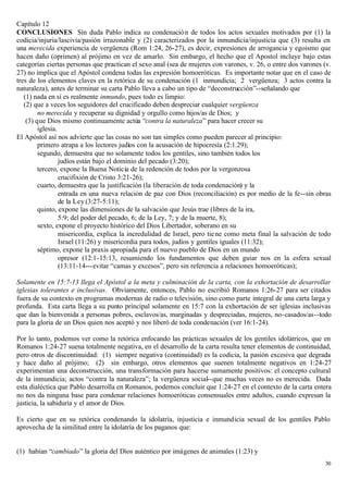 Capítulo 12
CONCLUSIONES Sin duda Pablo indica su condenació n de todos los actos sexuales motivados por (1) la
codicia/injuria/lascivia/pasión irrazonable y (2) caracterizados por la inmundicia/injusticia que (3) resulta en
una merecida experiencia de vergüenza (Rom 1:24, 26-27), es decir, expresiones de arrogancia y egoismo que
hacen daño (oprimen) al prójimo en vez de amarlo. Sin embargo, el hecho que el Apostol incluye bajo estas
categorías ciertas personas que practican el sexo anal (sea de mujeres con varones, v. 26, o entre dos varones (v.
27) no implica que el Apóstol condena todas las expresión homoeróticas. Es importante notar que en el caso de
tres de los elementos claves en la retórica de su condenación (1 inmundicia; 2 vergüenza; 3 actos contra la
naturaleza), antes de terminar su carta Pablo lleva a cabo un tipo de “deconstrucción”--señalando que
   (1) nada en sí es realmente inmundo, pues todo es limpio:
   (2) que a veces los seguidores del crucificado deben despreciar cualquier vergüenza
         no merecida y recuperar su dignidad y orgullo como hijos/as de Dios; y
    (3) que Dios mismo continuamente actúa “contra la naturaleza” para hacer crecer su
         iglesia.
El Apóstol así nos advierte que las cosas no son tan simples como pueden parecer al principio:
         primero atrapa a los lectores judíos con la acusación de hipocresía (2:1.29);
         segundo, demuestra que no solamente todos los gentiles, sino también todos los
                  judíos están bajo el dominio del pecado (3:20);
         tercero, expone la Buena Noticia de la redención de todos por la vergonzosa
                  crucifixión de Cristo 3:21-26);
         cuarto, demuestra que la justificación (la liberación de toda condenación) y la
                  entrada en una nueva relación de paz con Dios (reconciliación) es por medio de la fe--sin obras
                  de la Ley (3:27-5:11);
         quinto, expone las dimensiones de la salvación que Jesús trae (libres de la ira,
                  5:9; del poder del pecado, 6; de la Ley, 7; y de la muerte, 8);
         sexto, expone el proyecto histórico del Dios Libertador, soberano en su
                  misericordia, explica la incredulidad de Israel, pero tie ne como meta final la salvación de todo
                  Israel (11:26) y misericordia para todos, judíos y gentiles iguales (11:32);
         séptimo, expone la praxis apropiada para el nuevo pueblo de Dios en un mundo
                  opresor (12:1-15:13, resumiendo los fundamentos que deben guiar nos en la esfera sexual
                  (13:11-14---evitar “camas y excesos”, pero sin referencia a relaciones homoeróticas);

Solamente en 15:7-13 llega el Apóstol a la meta y culminación de la carta, con la exhortación de desarrollar
iglesias tolerantes e inclusivas. Obviamente, entonces, Pablo no escribió Romanos 1:26-27 para ser citados
fuera de su contexto en programas modernas de radio o televisión, sino como parte integral de una carta larga y
profunda. Esta carta llega a su punto principal solamente en 15:7 con la exhortación de ser iglesias inclusivas
que dan la bienvenida a personas pobres, esclavos/as, marginadas y despreciadas, mujeres, no-casados/as--todo
para la gloria de un Dios quien nos aceptó y nos liberó de toda condenación (ver 16:1-24).

Por lo tanto, podemos ver como la retórica enfocando las prácticas sexuales de los gentiles idolátricos, que en
Romanos 1:24-27 suena totalmente negativa, en el desarrollo de la carta resulta tener elementos de continuidad,
pero otros de discontinuidad: (1) siempre negativa (continuidad) es la codicia, la pasión excesiva que degrada
y hace daño al prójimo; (2) sin embargo, otros elementos que suenen totalmente negativos en 1:24-27
experimentan una deconstrucción, una transformación para hacerse sumamente positivos: el concepto cultural
de la inmundicia; actos “contra la naturaleza”; la vergüenza social--que muchas veces no es merecida. Dada
esta dialéctica que Pablo desarrolla en Romanos, podemos concluir que 1:24-27 en el contexto de la carta entera
no nos da ninguna base para condenar relaciones homoeróticas consensuales entre adultos, cuando expresan la
justicia, la sabiduría y el amor de Dios.

Es cierto que en su retórica condenando la idolatría, injusticia e inmundicia sexual de los gentiles Pablo
aprovecha de la similitud entre la idolatría de los paganos que:


(1) habían “cambiado” la gloria del Dios auténtico por imágenes de animales (1:23) y
                                                                                                                30
 
