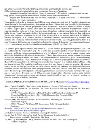 1 Corintios
(2) habían “cambiado” la verdad de Dios por la mentira idolátrica (1:25), mientras que
(3) las mujeres que, al practicar el sexo anal con varones, “cambiaron” relaciones
        naturales (procreativas) por prácticas “contra la naturaleza” (1:26; es decir, prácticas no procreativas),
(4) y que los varones gentiles también habían “dejado” aun las relaciones anales con
        mujeres para practicar el sexo anal con otros varones (1:27; es decir, cambiaron            el objeto sexual
        femenino por objetos masculinos.
Tanta retórica podría dar la impresión que Pablo se opuso totalmente a todo tipo de “cambio”, dándonos una
“ética absoluta” a favor del status quo. Interpretado así, Rom 1:26 nos daría una “prohibición absoluta contra
todo tipo de planificación familiar, que procura “contra la naturaleza” de evitar el embarazo--incluso el método
de “ritmo” aceptado por el Vaticano (pues Pablo no sabía nada de un “momento de concepción” cuando el
esperma masculino junto con el óvulo femenino, antes del cual uno podría procurar evitar la procreación). Al
hablar de una “caída” prehistórica (mítica) de los antepasados de la raza humana, Pablo no dic e nada sobre
jóvenes que reconocen su orientación sexual desde adolescencia y sin ninguna experiencia de relaciones
sexuales con mujeres. Si el “cambio” en sí es lo condenable, entonces un Pablo informado y coherente debe
animar a tales jóvenes de continuar siempre con relaciones homosexuales. De hecho, por supuesto, Pablo es el
gran Teólogo de de Cambio, que procuró la transformación continua de la mente y praxis cristiana (Romanos
12:1-2) y esperaba una renovación total del cosmos (Romanos 8:18-25; ver 2 Cor 5:17).

Los cambios que el Apóstol denuncia en Romanos 1:23-27 con cambios que perjudican la gloria de Dios (1:23,
25) y el bienestar del prójimo (1:26-27). Por lo tanto, para evaluar los cambios requiere discernimiento: una
mujer que cambia de esposos mientras el primero vive es “adultera”, pero si se vuelve a casar con otro varón
después del fallecimiento del primero, no es adultera (7:1-6). Los cristianos son los que han sido liberados de
su esclavitud a la Ley de Moisés para servir a Dios en la nueva vida del Espíritu (7:6), pues “Cristo es la meta y
la terminación de la Ley” (10:4). Podemos ver, entonces, que la denuncia que hace Pablo contra los “cambios”
(Rom 1:23-27) queda al nivel de retórica (como la semilla “más pequeña” en la parábola de Jesús; Mateo 13:32,
una ilustración--que falta precisión científica--pero que sirve para ilustrar el punto del sermón). De ninguna
manera nos da una base para condenar un varón cristiano homosexual moderno, que sin jamás haber tenido
relaciones sexuales con una mujer, forma pareja permanente e exclusiva con otro varón para vivir fielmente en
amor. El cambio que daña al prójimo sería aquel, propuesto por los ministerios pseudo-científicos “Ex- Gay”,
que--en una época devastada por el SIDA--procuran romper tales relaciones estables para imponer
“matrimonios” heterosexuales--crueles experimentos pseudo-científicos que, por lo general, terminan en
divorcio, depresión, adicciones y suicidios.

 BIBLIOGRAFIA: EL HOMOEROTICISMO EN ROMANO à “Romanos” www.fundotrasovejas.org.ar

Hanks, Thomas D. (1997a). "Paul's Letter to the Romans as a Source of Affirmation for Queers
         and their Families" in Our Families, Our Values, Robert Goss and Amy Strongheart, eds. New York:
         Harrington).
----------(1997b). "Bernadette J. Brooten on Natural Theology and Unnatural Acts in Romans 1"
          (Evangelical Theological Society, Nov. 20-22, Claremont, CA, Copyright, Other
          Sheep, St. Louis, MO).
----------(2000). The Subversive Gospel: A New Testament Commentary for Liberation
           (Cleveland: Pilgrim).
----------(2006). “Romans”. The Queer Bible Commentary. Robert Goss, ed. London:
          Continuum.
Helminiak, Daniel A. (2000/2003). Lo que la BIBLIA realmente dice sobre la
         homosexualidad. Barcelona / Madrid: Egales.
Jewett, Robert (2006). Romans. Hermeneia. Minneapolis: Fortress.
Martin, Dale B. (2006). Sex and the Single Savior: Gender and Sexuality in Biblical
         Interpretation. Louisville: Westminster John Knox.
Via, Dan O. y Robert Gagnon (2003). Homosexuality and the Bible: Two Views. Minneapolis:
           Fortress / Augsburg.

                                                                                                                 31
 