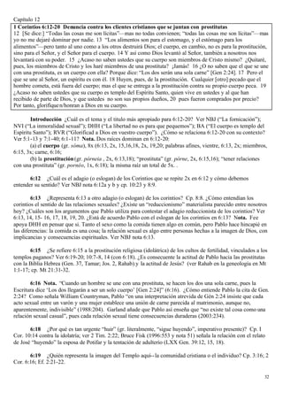 Capítulo 12
1 Corintios 6:12-20 Denuncia contra los clientes cristianos que se juntan con prostitutas
12 [Se dice:] “Todas las cosas me son lícitas”—mas no todas convienen; “todas las cosas me son lícitas”—mas
yo no me dejaré dominar por nadie. 13 “Los alimentos son para el estomago, y el estómago para los
alimentos”—pero tanto al uno como a los otros destruirá Dios; el cuerpo, en cambio, no es para la prostitución,
sino para el Señor, y el Señor para el cuerpo. 14 Y así como Dios levantó al Señor, también a nosotros nos
levantará con su poder. 15 ¿Acaso no saben ustedes que su cuerpo son miembros de Cristo mismo? ¿Quitaré,
pues, los miembros de Cristo y los haré miembros de una prostituta? ¡Jamás! 16 ¿O no saben que el que se une
con una prostituta, es un cuerpo con ella? Porque dice: “Los dos serán una sola carne” [Gen 2:24]. 17 Pero el
que se une al Señor, un espíritu es con él. 18 Huyen, pues, de la prostitución. Cualquier [otro] pecado que el
hombre cometa, está fuera del cuerpo; mas el que se entrega a la prostitución contra su propio cuerpo peca. 19
¿Acaso no saben ustedes que su cuerpo es templo del Espíritu Santo, quien vive en ustedes y al que han
recibido de parte de Dios, y que ustedes no son sus propios dueños, 20 pues fueron comprados por precio?
Por tanto, glorifique n/honran a Dios en su cuerpo.

        Introducción ¿Cuál es el tema y el titulo más apropiado para 6:12-20? Ver NBJ (“La fornicación”);
NVI (“La inmoralidad sexual”); DHH (“La libertad no es para que pequemos”); BA (“El cuerpo es templo del
Espíritu Santo”); RVR (“Glorificad a Dios en vuestro cuerpo”). ¿Cómo se relaciona 6:12-20 con su contexto?
Ver 5:1-13 y 7:1-40; 6:1-11? Nota. Dos raíces dominan en 6:12-20:
        (a) el cuerpo (gr. sóma), 8x (6:13, 2x, 15,16,18, 2x, 19,20; palabras afines, vientre, 6:13, 2x; miembros,
6:15, 3x; carne, 6:16;
        (b) la prostitución (gr. pórneia , 2x, 6:13,18); “prostituta” (gr. pórne, 2x, 6:15,16); “tener relaciones
con una prostituta” (gr. pornéo, 1x, 6:18); la misma raíz un total de 5x. .

       6:12 ¿Cuál es el adagio (o eslogan) de los Corintios que se repite 2x en 6:12 y cómo debemos
entender su sentido? Ver NBJ nota 6:12a y b y cp. 10:23 y 8:9.

        6:13 ¿Representa 6:13 a otro adagio (o eslogan) de los corintios? Cp. 8:8. ¿Cómo entendían los
corintios el sentido de las relaciones sexuales? ¿Existe un “reduccionismo” materialista parecido entre nosotros
hoy? ¿Cuáles son los argumentos que Pablo utiliza para contestar el adagio reduccionista de los corintios? Ver
6:13, 14, 15- 16, 17, 18, 19, 20. ¿Está de acuerdo Pablo con el eslogan de los corintios en 6:13? Nota. Fee
apoya DHH en pensar que si. Tanto el sexo como la comida tienen algo en común, pero Pablo hace hincapié en
las diferencias: la comida es una cosa; la relación sexual es algo entre personas hechas a la imagen de Dios, con
implicancias y consecuencias espirituales. Ver NBJ nota 6:13.

       6:15 ¿Se refiere 6:15 a la prostitución religiosa (idolátrica) de los cultos de fertilidad, vinculados a los
templos paganos? Ver 6:19-20; 10:7-8, 14 (con 6:18). ¿Es consecuente la actitud de Pablo hacia las prostitutas
con la Biblia Hebrea (Gen. 37, Tamar; Jos. 2, Rahab).y la actitud de Jesús? (ver Rahab en la geneología en Mt
1:1-17; cp. Mt 21:31-32.

       6:16 Nota. “Cuando un hombre se une con una prostituta, se hacen los dos una sola carne, pues la
Escritura dice ‘Los dos llegarán a ser un solo cuerpo’ [Gen 2:24]” (6:16). ¿Cómo entiende Pablo la cita de Gen.
2:24? Como señala William Countryman, Pablo “en una interpretación atrevida de Gén 2:24 insiste que cada
acto sexual entre un varón y una mujer establece una unión de carne parecida al matrimonio, aunque no,
aparentemente, indivisible” (1988:204). Garland añade que Pablo así enseña que “no existe tal cosa como una
relación sexual casual”, pues cada relación sexual tiene consecuencias duraderas (2003:234).

       6:18 ¿Por qué es tan urgente “huir” (gr. literalmente, “sigue huyendo”, imperativo presente)? Cp. I
Cor. 10:14 contra la idolatría; ver 2 Tim. 2:22; Bruce Fisk (1996:553 y nota 51) señala la relación con el relato
de José “huyendo” la esposa de Potifar y la tentación de adulterio (LXX Gen. 39:12, 15, 18).

       6:19 ¿Quién representa la imagen del Templo aquí-- la comunidad cristiana o el individuo? Cp. 3:16; 2
Cor. 6:16; Ef. 2:21-22.

                                                                                                                 32
 