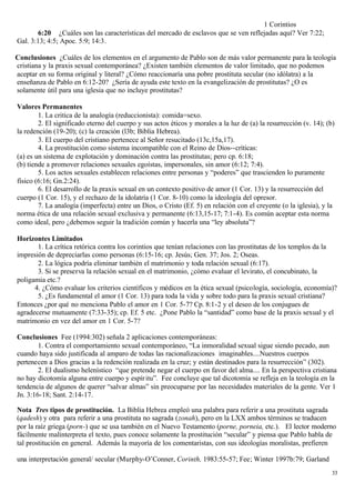 1 Corintios
       6:20 ¿Cuáles son las características del mercado de esclavos que se ven reflejadas aquí? Ver 7:22;
Gal. 3:13; 4:5; Apoc. 5:9; 14:3.

Conclusiones ¿Cuáles de los elementos en el argumento de Pablo son de más valor permanente para la teología
cristiana y la praxis sexual contemporánea? ¿Existen también elementos de valor limitado, que no podemos
aceptar en su forma original y literal? ¿Cómo reaccionaría una pobre prostituta secular (no idólatra) a la
enseñanza de Pablo en 6:12-20? ¿Sería de ayuda este texto en la evangelización de prostitutas? ¿O es
solamente útil para una iglesia que no incluye prostitutas?

Valores Permanentes
        1. La critica de la analogía (reduccionista): comida=sexo.
        2. El significado eterno del cuerpo y sus actos éticos y morales a la luz de (a) la resurrección (v. 14); (b)
la redención (19-20); (c) la creación (l3b; Biblia Hebrea).
        3. El cuerpo del cristiano pertenece al Señor resucitado (13c,15a,17).
        4. La prostitución como sistema incompatible con el Reino de Dios--críticas:
(a) es un sistema de explotación y dominación contra las prostitutas; pero cp. 6:18;
(b) tiende a promover relaciones sexuales egoístas, impersonales, sin amor (6:12; 7:4).
        5. Los actos sexuales establecen relaciones entre personas y “poderes” que trascienden lo puramente
físico (6:16; Gn.2:24).
        6. El desarrollo de la praxis sexual en un contexto positivo de amor (1 Cor. 13) y la resurrección del
cuerpo (1 Cor. 15), y el rechazo de la idolatría (1 Cor. 8-10) como la ideología del opresor.
        7. La analogía (imperfecta) entre un Dios, o Cristo (Ef. 5) en relación con el creyente (o la iglesia), y la
norma ética de una relación sexual exclusiva y permanente (6:13,15-17; 7:1-4). Es común aceptar esta norma
como ideal, pero ¿debemos seguir la tradición común y hacerla una “ley absoluta”?

Horizontes Limitados
       1. La crítica retórica contra los corintios que tenían relaciones con las prostitutas de los templos da la
impresión de depreciarlas como personas (6:15-16; cp. Jesús; Gen. 37; Jos. 2; Oseas.
       2. La lógica podría eliminar también el matrimonio y toda relación sexual (6:17).
       3. Si se preserva la relación sexual en el matrimonio, ¿cómo evaluar el levirato, el concubinato, la
poligamia etc.?
      4. ¿Cómo evaluar los criterios científicos y médicos en la ética sexual (psicología, sociología, economía)?
       5. ¿Es fundamental el amor (1 Cor. 13) para toda la vida y sobre todo para la praxis sexual cristiana?
Entonces ¿por qué no menciona Pablo el amor en 1 Cor. 5-7? Cp. 8:1-2 y el deseo de los conjugues de
agradecerse mutuamente (7:33-35); cp. Ef. 5 etc. ¿Pone Pablo la “santidad” como base de la praxis sexual y el
matrimonio en vez del amor en 1 Cor. 5-7?

Conclusiones Fee (1994:302) señala 2 aplicaciones contemporáneas:
        1. Contra el comportamiento sexual contemporáneo, “La inmoralidad sexual sigue siendo pecado, aun
cuando haya sido justificada al amparo de todas las racionalizaciones imaginables....Nuestros cuerpos
pertenecen a Dios gracias a la redención realizada en la cruz; y están destinados para la resurrección” (302).
        2. El dualismo helenístico “que pretende negar el cuerpo en favor del alma.... En la perspectiva cristiana
no hay dicotomía alguna entre cuerpo y espír itu”. Fee concluye que tal dicotomía se refleja en la teología en la
tendencia de algunos de querer “salvar almas” sin preocuparse por las necesidades materiales de la gente. Ver 1
Jn. 3:16-18; Sant. 2:14-17.

Nota Tres tipos de prostitución. La Biblia Hebrea empleó una palabra para referir a una prostituta sagrada
(qadesh) y otra para referir a una prostituta no sagrada (zonah), pero en la LXX ambos términos se traducen
por la raíz griega (porn-) que se usa también en el Nuevo Testamento (porne, porneia, etc.). El lector moderno
fácilmente malinterpreta el texto, pues conoce solamente la prostitución “secular” y piensa que Pablo habla de
tal prostitución en general. Además la mayoría de los comentaristas, con sus ideologías moralistas, prefieren

una interpretación general/ secular (Murphy-O’Conner, Corinth, 1983:55-57; Fee; Winter 1997b:79; Garland
                                                                                                                    33
 