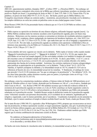 Capítulo 12
2003:241; aparentemente también ¿Sampley 2002? ¿Collins 1999? y ¿Thiselton 2000?). Sin embargo, tal
interpretación parece contradecir otros textos de la Biblia que refieren a prostitutas seculares en términos más
positivos: Rajab (en Josué 2, la genealogía de Jesús en Mat 1:5, Sant 2:25, Heb 11:31); Tamar (Gén 37); las
palabras y la praxis de Jesús (Mat 9:9-13; 21:31-32, etc). De hecho, puesto que la Biblia Hebrea y los
Evangelios mayormente reflejan un contexto judía y monoteísta, una prostitución vinculada con la idolatría y
los templos idolátricos no sería tan común en palestina como en una ciudad pagana como Corinto.

Brian Rosner (1998:336-51) ha presentado fuerte evidencia que en 1 Cor 6:12-20 Pablo no refiere a una
prostitución secular:

•   Pablo expresa su oposición en términos de una alianza religiosa, utilizando lenguaje sagrada [sacra]. La
    Biblia Hebrea condena tanto las rameras seculares como la prostitución sagrada, pero con bases muy
    distintos. Relaciones con las rameras seculares se presentan en términos de resultados prácticos negativos
    (estigma social, vergüenza, dinero malgastado sin esperanza de herederos legítimos, etc.; Gén 34:31; Lev
    19:29; Juec 11:2; Am 7:17; Prov 6:25-33; 23:38)—que nada tiene que ver con el lenguaje y argumentos en
    1 Cor 6:12-20. Por otro lado, la prostitución sagrada se condena como apostasía e infidelidad a Dios en
    términos muy parecidos a los de Pablo en 1 Corintios (Éx 34:11-16; Núm 25:1; Deut 23:18/17; Juec 2:17; 1
    Reyes 14:24; 2 Reyes 23:7; Äm 2:7

•   Varios detalles del texto sugieren un vínculo con la idolatría. Pablo repita el mismo verbo cuando manda:
    “Huyan de la prostitución [porneia]” / / “Huyan de la idolatría” (1 Cor 6:18 y 10:14), que sugiere dos
    actividades en un local (un templo pagano), no dos actividades aislados (ver también la imagen del cuerpo
    del creyentes como el verdadero templo del Espíritu en 6:19-20). Es decir, para Pablo, 1 Cor 5-7, con su
    preocupación con la porneia, y 1 Cor 8-10, con su preocupación con la comida ofrecido a los ídolos,
    representan dos facetas de la misma realidad. Asimismo, los corintios repitieron el mismo eslogan/adagio
    para justificar su participación en la prostitución y en la idolatría: “Todo es lícito” (6:12; 10:23-24).
    Además, el Apóstol yuxtapone la idolatría y la inmoralidad sexual en 10:7-8, citando Ex 32:6 con su
    referencia al becerro de oro y la inmoralidad sexual de los israelitas. Y finalmente, el catálogo de vicios
    que precede 1 Cor 6:12-20 comienza con “los que se entregan a la prostitución” y “los idólatros” (6:9). En
    las otras listas parecidas, ambos términos ocurren, pero no juntos y al principio como en 6:9 (cp. 1 Cor
    5:10-11; Gal 5:20; Col 3:5; Ef 5:5).

Sin embargo, como los comentaristas modernos señalan, el famoso relato de Strabo de 1000 prostitutos en el
templo de Afrodita refiere al viejo Corinto, destruido por los Romanos en 146 a.C. y no al nuevo, fundado por
Julio Cesar en 44 a.C. Así, Rosner (1998:347-48) también reconoce que la falta de evidencia sólida de la
existencia de la prostitución sagrada en Corinto en el día de Pablo constituye un fuerte argumento contra la
interpretación que 1 Cor 6:12-20 refiere a tal prostitución y a favor de la hipótesis que Pablo está pensando
solamente en la prostitución secular. También Rosner acepta la definición común de la prostitución sagrada
como “relaciones sexuales con personas desconocidas, en el vecindario de un santuario, legitimado por la
religión y organizado, o por lo menos permitido, por el sacerdocio. Usualmente el propósito era de aumentar la
fertilidad, o por lo menos canalizar al templo el dinero recibido Karel van der Toorn, citado por Rosner (348).

Por lo tanto Ro sner (1998:348-51), siguiendo a Ben Witherington (1995), propone que reconozcamos un tercer
tipo de prostitución, ni blanco (puramente secular), ni negro (puramente sagrado), sino gris: la prostitución que
ocurrió en fiestas cúlticos paganos, que conocemos aun de la Biblia Hebrea (Éx 32:6 [citado en 1 Cor 10:7 -8];
Núm 25:1ss; Juec 21:19-23; Os 4:13-14; Isa 57:3ss; Jer 2:20; 3:6). Podríamos señalar también que Pablo
sugiere que la misma combinación de tentaciones existió en Roma:

       No andemos en banquetes/glotonerías ni borracheras,
       ni en camas [eufemismo para la inmoralidad/promiscuidad sexual] ni excesos,
       ni en discordias y envidias (Rom 13:13).

De hecho este texto ilumina la vinculación entre la idolatría y la inmoralidad sexual en Rom 1:18-2:16 (y ver
                                                                                                                   34
 