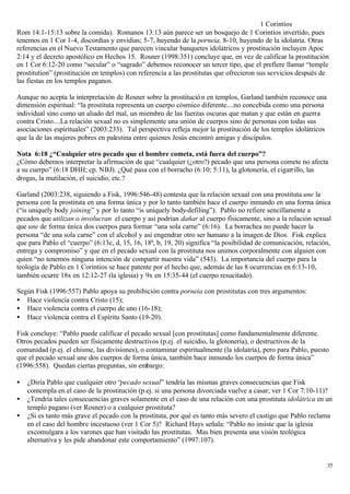 1 Corintios
Rom 14:1-15:13 sobre la comida). Romanos 13:13 aún parece ser un bosquejo de 1 Corintios invertido, pues
tenemos en 1 Cor 1-4, discordias y envidias; 5-7, huyendo de la porneia, 8-10, huyendo de la idolatría. Otras
referencias en el Nuevo Testamento que parecen vincular banquetes idolátricos y prostitución incluyen Apoc
2:14 y el decreto apostólico en Hechos 15. Rosner (1998:351) concluye que, en vez de calificar la prostitución
en 1 Cor 6:12-20 como “secular” o “sagrado” debemos reconocer un tercer tipo, que el prefiere llamar “temple
prostitution” (prostitución en templos) con referencia a las prostitutas que ofrecieron sus servicios después de
las fiestas en los templos paganos.

Aunque no acepta la interpretación de Rosner sobre la prostitució n en templos, Garland también reconoce una
dimensión espiritual: “la prostituta representa un cuerpo cósmico diferente....no concebida como una persona
individual sino como un aliado del mal, un miembro de las fuerzas oscuras que matan y que están en guerra
contra Cristo....La relación sexual no es simplemente una unión de cuerpos sino de personas con todas sus
asociaciones espirituales” (2003:233). Tal perspectiva refleja mejor la prostitución de los templos idolátricos
que la de las mujeres pobres en palestina entre quienes Jesús encontró amigas y discípulos.

Nota 6:18 ¿“Cualquier otro pecado que el hombre cometa, está fuera del cuerpo”?
¿Cómo debemos interpretar la afirmación de que “cualquier (¿otro?) pecado que una persona comete no afecta
a su cuerpo” (6:18 DHH; cp. NBJ). ¿Qué pasa con el borracho (6:10; 5:11), la glotonería, el cigarrillo, las
drogas, la mutilación, el suicidio, etc.?

Garland (2003:238, siguiendo a Fisk, 1996:546-48) contesta que la relación sexual con una prostituta une la
persona con la prostituta en una forma única y por lo tanto también hace el cuerpo inmundo en una forma única
(“is uniquely body joining” y por lo tanto “is uniquely body-defiling”). Pablo no refiere sencillamente a
pecados que utilizan o involucran el cuerpo y así podrían dañar al cuerpo físicamente, sino a la relación sexual
que une de forma única dos cuerpos para formar “una sola carne” (6:16). La borrachea no puede hacer la
persona “de una sola carne” con el alcohol y así engendrar otro ser humano a la imagen de Dios. Fisk explica
que para Pablo el “cuerpo” (6:13c, d, 15, 16, 18ª, b, 19, 20) significa “la posibilidad de comunicación, relación,
entrega y compromiso” y que en el pecado sexual con la prostituta nos unimos corporalmente con alguien con
quien “no tenemos ninguna intención de compartir nuestra vida” (543). La importancia del cuerpo para la
teología de Pablo en 1 Corintios se hace patente por el hecho que, además de las 8 ocurrencias en 6:13-10,
también ocurre 18x en 12:12-27 (la iglesia) y 9x en 15:35-44 (el cuerpo resucitado).

Según Fisk (1996:557) Pablo apoya su prohibición contra porneia con prostitutas con tres argumentos:
• Hace violencia contra Cristo (15);
• Hace violencia contra el cuerpo de uno (16-18);
• Hace violencia contra el Espíritu Santo (19-20).

Fisk concluye: “Pablo puede calificar el pecado sexual [con prostitutas] como fundamentalmente diferente.
Otros pecados pueden ser físicamente destructivos (p.ej. el suicidio, la glotonería), o destructivos de la
comunidad (p.ej. el chisme, las divisiones), o contaminar espiritualmente (la idolatría), pero para Pablo, puesto
que el pecado sexual une dos cuerpos de forma única, también hace inmundo los cuerpos de forma única”
(1996:558). Quedan ciertas preguntas, sin embargo:

•   ¿Diría Pablo que cualquier otro “pecado sexual” tendría las mismas graves consecuencias que Fisk
    contempla en el caso de la prostitución (p.ej. si una persona divorciada vuelve a casar; ver 1 Cor 7:10-11)?
•   ¿Tendría tales consecuencias graves solamente en el caso de una relación con una prostituta idolátrica en un
    templo pagano (ver Rosner) o a cualquier prostituta?
•   ¿Si es tanto más grave el pecado con la prostituta, por qué es tanto más severo el castigo que Pablo reclama
    en el caso del hombre incestuoso (ver 1 Cor 5)? Richard Hays señala: “Pablo no insiste que la iglesia
    excomulgara a los varones que han visitado las prostitutas. Mas bien presenta una visión teológica
    alternativa y les pide abandonar este comportamiento” (1997:107).


                                                                                                                  35
 