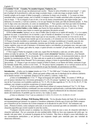 Capítulo 12
1 Corintios 7:1-24 Casados, No casados/vírgenes, Viudas/os, etc.
1 En cuanto a las cosas de que me plantearon por escrito: “Bueno le sería al hombre no tocar mujer”; 2 pero
por el peligro de la prostitució n, cada uno tenga su propia mujer, y cada una tenga su propio marido. 3 El
marido cumpla con la mujer el deber [conyugal], y asimismo la mujer con el marido. 4 La mujer no tiene
autoridad sobre su propio cuerpo, sino el marido; ni tampoco tiene el marido autoridad sobre su propio cuerpo,
sino la mujer. 5 No se nieguen el uno al otro, a no ser de mutuo consentimiento, por algún tiempo, para
dedicarse a la oración; y vuelvan a juntarse, a no ser que Satanás los tiente, por falta de dominio propio. 6 Pero
esto lo digo como una concesión, no como un mandamiento. 7 Pues quisiera más bien que todos los hombres
fueran como yo; pero cada uno tiene su propio don de Dios, uno de una clase, y otro de otra clase. 8 Digo,
pues, a los no casados/viudos y a las viudas, que bueno les fuera quedarse como yo; 9 pero si no tienen
dominio propio, cásense, pues mejor es casarse que quemarse [de pasión sexual].
   10 Pero a los casados, instruyo, no yo, sino el Señor: Que la mujer no se separe del marido; 11 y si se separa,
quédese sin casar, o reconcíliese con su marido; y que el marido no abandone a su mujer. 12 Y a los demás yo
digo, no el Señor: Si algún hermano tiene mujer que no sea creyente, y ella consiente en vivir con él, no la
abandone. 13 Y si una mujer tiene marido que no sea creyente, y él consiente en vivir con ella, no lo abandone.
14 Porque el marido incrédulo es santificado por la mujer, y la mujer incrédula por el marido; pues de otra
manera los hijos de ustedes serían inmundos, mientras que de hecho son santos. 15 Pero si el incrédulo se
separa, sepárese; pues no está el hermano o la hermana sujeto a servidumbre en semejante caso, sino que a paz
los llamó Dios. 16 Porque ¿qué sabes tú, mujer, si quizá salvarás a tu marido? ¿O qué sabes tú, marido, si quizá
salvarás a tu mujer?
   17 Pero según el Señor ha asignado a cado uno, según Dios ha llamado a cada uno, así debe andar; esto
ordeno en todas las iglesias. 18 ¿Fue llamado alguno siendo circunciso? Quédese circunciso. ¿Fue llamado
alguno siendo incircunciso? No se circuncide. 19 La circuncisión nada es, y la incircuncisión nada es, sino el
guardar los mandamientos de Dios. 20 Que cada uno se quede en la condición en que estaba llamado. 21
¿Eras esclavo cuando fuiste llamado? No te preocupes; aunque si tienes la oportunidad de hacerte libre ,
aprovéchala. 22 Porque el que era esclavo cuando el Señor lo llamó, es un liberto del Señor; asimismo el que
fue llamado siendo libre, esclavo es de Cristo. 23 Por precio fueron comprados; no se vuelvan esclavos de los
hombres. 24 Cada uno, hermanos, en la condición en que fue llamado, así permanezca con Dios.

Introducción. ¿Cuáles son los temas tratados en 1 Cor. 7? Ver NBJ nota 7. Evaluar los títulos en las
traducciones (RVR, DHHNVI, NBJ). ¿Hasta qué punto refleja cada uno la ideología de los editores (idolatría
de la familia nuclear y la virginidad; desprecio de los solteros y solteras, viudas etc.)
        ¿Cómo es la estructura de 1 Cor. 7? Haga un bosquejo del capítulo. Nota. En cuanto a” (RVR; gr.
peri de parece introducir las 2 divisiones principales (7:1,25). El consejo “quedarse” (gr. meno) aparece en cada
una de las 8 secciones con la palabra explicita en 7:8, 11, 40 y la idea sugerida en 7:2, 10, 12-16, 26-27, 37. Sin
embargo, casi siempre se permite excepciones al consejo general.
        ¿Cuál es la postura de los corintios que Pablo busca refutar (el contexto histórico)? Ver 7:1, 28. Nota:
Parece que el dualismo helénico combinado con una escatolo gía espiritualizada y realizada había producido una
tendencia a: a) querer disolver los matrimonios existentes, o lograr la abstención de las relaciones sexuales
dentro del matrimonio; b) prohibir que los novios y las viudas se casen.
        ¿Cómo se relaciona 1 Cor.7 con su contexto (1:1-4:21; 5:1-13; 6:1-11; 12-20; 8:1-11:1)?

Raymond F. Collins, (Prólogo, Will Deming 2004:xi-xii). “En las décadas finales del Siglo 20, la erudición
novotestamentaria por primera vez empezó a considerar seriamente el hecho que el texto que Pablo compuso
por el beneficio de los cristianos de Corinto temprano en la década de los años 50 d.C. fue realmente una
carta....Primera Corintio, como cualquier carta real, es un escrito ocasional que debe ser entendido a la luz de la
situación específica que existió cuando la carta fue escrita....
         “Cualquier relación sexual es compleja; las relaciones varían de caso a caso, de situación individual a
situación individual. Por ser consciente de esta realidad doble, Pablo no hizo una respuesta del estilo que ‘un
tamaño vale para todos’ al contestar la pregunta de los Corintios. Mas bien se dirigió a casos individuales con
sus circunstancias particulares y así proveyó una respuesta simple pero matizada para una variedad de
situaciones diferentes....

                                                                                                                 36
 