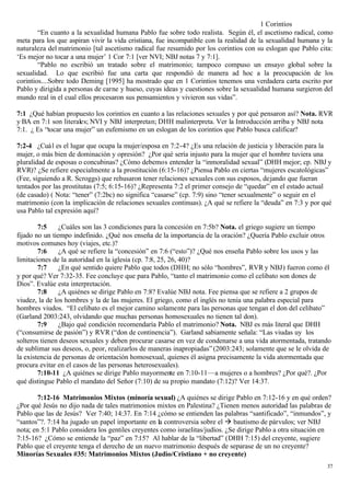 1 Corintios
        “En cuanto a la sexualidad humana Pablo fue sobre todo realista. Según él, el ascetismo radical, como
meta para los que aspiran vivir la vida cristiana, fue incompatible con la realidad de la sexualidad humana y la
naturaleza del matrimonio [tal ascetismo radical fue resumido por los corintios con su eslogan que Pablo cita:
‘Es mejor no tocar a una mujer’ 1 Cor 7:1 [ver NVI; NBJ notas 7 y 7:1].
        “Pablo no escribió un tratado sobre el matrimonio; tampoco compuso un ensayo global sobre la
sexualidad. Lo que escribió fue una carta que respondió de manera ad hoc a la preocupación de los
corintios....Sobre todo Deming [1995] ha mostrado que en 1 Corintios tenemos una verdadera carta escrito por
Pablo y dirigida a personas de carne y hueso, cuyas ideas y cuestiones sobre la sexualidad humana surgieron del
mundo real in el cual ellos procesaron sus pensamientos y vivieron sus vidas”.

7:1 ¿Qué habían propuesto los corintios en cuanto a las relaciones sexuales y por qué pensaron así? Nota. RVR
y BA en 7:1 son literales; NVI y NBJ interpretan; DHH malinterpreta. Ver la Introducción arriba y NBJ nota
7:1. ¿ Es “tocar una mujer” un eufemismo en un eslogan de los corintios que Pablo busca calificar?

7:2-4 ¿Cuál es el lugar que ocupa la mujer/esposa en 7:2-4? ¿Es una relación de justicia y liberación para la
mujer, o más bien de dominación y opresión? ¿Por qué sería injusto para la mujer que el hombre tuviera una
pluralidad de esposas o concubinas? ¿Cómo debemos entender la “inmoralidad sexual” (DHH mejor; cp. NBJ y
RVR)? ¿Se refiere especialmente a la prostitución (6:15-16)? ¿Piensa Pablo en ciertas “mujeres escatológicas”
(Fee, siguiendo a R. Scroggs) que rehusaron tener relaciones sexuales con sus esposos, dejando que fueran
tentados por las prostitutas (7:5; 6:15-16)? ¿Representa 7:2 el primer consejo de “quedar” en el estado actual
(de casado) ( Nota: “tener” (7:2bc) no significa “casarse” (cp. 7:9) sino “tener sexualmente” o seguir en el
matrimonio (con la implicación de relaciones sexuales continuas). ¿A qué se refiere la “deuda” en 7:3 y por qué
usa Pablo tal expresión aquí?

        7:5     ¿Cuáles son las 3 condiciones para la concesión en 7:5b? Nota. el griego sugiere un tiempo
fijado no un tiempo indefinido. ¿Qué nos enseña de la importancia de la oración? ¿Quería Pablo excluir otros
motivos comunes hoy (viajes, etc.)?
        7:6     ¿A qué se refiere la “concesión” en 7:6 (“esto”)? ¿Qué nos enseña Pablo sobre los usos y las
limitaciones de la autoridad en la iglesia (cp. 7:8, 25, 26, 40)?
        7:7     ¿En qué sentido quiere Pablo que todos (DHH; no sólo “hombres”, RVR y NBJ) fueron como él
y por qué? Ver 7:32-35. Fee concluye que para Pablo, “tanto el matrimonio como el celibato son dones de
Dios”. Evalúe esta interpretación.
        7:8     ¿A quiénes se dirige Pablo en 7:8? Evalúe NBJ nota. Fee piensa que se refiere a 2 grupos de
viudez, la de los hombres y la de las mujeres. El griego, como el inglés no tenia una palabra especial para
hombres viudos. “El celibato es el mejor camino solamente para las personas que tengan el don del celibato”
(Garland 2003:243, olvidando que muchas personas homosexuales no tienen tal don).
        7:9     ¿Bajo qué condición recomendaría Pablo el matrimonio? Nota. NBJ es más literal que DHH
(“consumirse de pasión”) y RVR (“don de continencia”). Garland sabiamente señala: “Las viudas uy los
solteros tienen deseos sexuales y deben procurar casarse en vez de condenarse a una vida atormentada, tratando
de sublimar sus deseos, o, peor, realizarlos de maneras inapropiadas” (2003:243; solamente que se le olvida de
la existencia de personas de orientación homosexual, quienes él asigna precisamente la vida atormentada que
procura evitar en el casos de las personas heterosexuales).
        7:10-11 ¿A quiénes se dirige Pablo mayormente en 7:10-11—a mujeres o a hombres? ¿Por qué?. ¿Por
qué distingue Pablo el mandato del Señor (7:10) de su propio mandato (7:12)? Ver 14:37.

        7:12-16 Matrimonios Mixtos (minoría sexual) ¿A quiénes se dirige Pablo en 7:12-16 y en qué orden?
¿Por qué Jesús no dijo nada de tales matrimonios mixtos en Palestina? ¿Tienen menos autoridad las palabras de
Pablo que las de Jesús? Ver 7:40; 14:37. En 7:14 ¿cómo se entienden las palabras “santificado”, “inmundos”, y
“santos”?. 7:14 ha jugado un papel importante en la controversia sobre el à bautismo de párvulos; ver NBJ
nota; en 5:1 Pablo considera los gentiles creyentes como israelitas/judíos. ¿Se dirige Pablo a otra situación en
7:15-16? ¿Cómo se entiende la “paz” en 7:15? Al hablar de la “libertad” (DHH 7:15) del creyente, sugiere
Pablo que el creyente tenga el derecho de un nuevo matrimonio después de separase de un no creyente?
Minorías Sexuales #35: Matrimonios Mixtos (Judìo/Cristiano + no creyente)
                                                                                                              37
 
