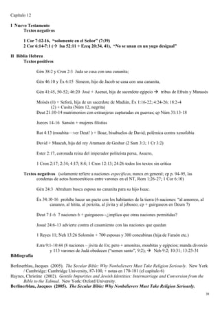 Capítulo 12

I Nuevo Testamento
      Textos negativos

      1 Cor 7:12-16, “solamente en el Señor” (7:39)
      2 Cor 6:14-7:1 (à Isa 52:11 + Ezeq 20:34, 41), “No se unan en un yugo desigual”

II Biblia Hebrea
      Textos positivos

               Gén 38:2 y Cron 2:3 Juda se casa con una cananita;

               Gén 46:10 y Éx 6:15 Simeon, hijo de Jacob se casa con una cananita,

               Gén 41:45, 50-52; 46:20 José + Asenat, hija de sacerdote egipcio à tribus de Efraín y Manasés

               Moisés (1) + Seforá, hija de un sacerdote de Madián, Éx 1:16-22; 4:24-26; 18:2-4
                      (2) + Cusita (Núm 12, negrita)
               Deut 21:10-14 matrimonios con extranjeras capturadas en guerras; cp Núm 31:13-18

               Jueces 14-16 Sansón + mujeres filistias

               Rut 4:13 (moabita—ver Deut! ) + Boaz, bisabuelos de David; polémica contra xenofobia

               David + Maacah, hija del rey Aramaen de Geshur (2 Sam 3:3; 1 Cr 3:2)

               Ester 2:17, coronada reina del imperador politeísta persa, Asuero,

               1 Cron 2:17; 2:34; 4:17; 8:8; 1 Cron 12:13; 24:26 todos los textos sin crítica

      Textos negativos (solamente refiere a naciones específicas, nunca en general; cp p. 94-95, las
            condenas de actos homoeróticos entre varones en el NT, Rom 1:26-27; 1 Cor 6:10)

               Gén 24:3 Abraham busca esposa no cananita para su hijo Isaac.

               Éx 34:10-16 prohíbe hacer un pacto con los habitantes de la tierra (6 naciones: “al amorreo, al
                      cananeo, al hitita, al perizita, al jivita y al jebuseo; cp + guirgaseos en Deum 7)

               Deut 7:1-6 7 naciones 6 + guirgaseos--¿implica que otras naciones permitidas?

               Josué 24:6-13 advierte contra el casamiento con las naciones que quedan

               1 Reyes 11; Neh 13:26 Solomón + 700 esposas y 300 concubinas (hija de Faraón etc.)

               Ezra 9:1-10:44 (8 naciones – jivita de Ex; pero + amonitas, moabitas y egipcios; manda divorcio
                      y 113 varones de Judá obedecen (“semen santo”, 9:2); à Neh 9:2; 10:31; 13:23-31
Bibliografía

Berlinerblau, Jacques (2005). The Secular Bible: Why Nonbelievers Must Take Religion Seriously. New York
       / Cambridge: Cambridge University, 87-100, + notas en 170-181 (el capítulo 6)
Haynes, Christine (2002). Gentile Impurities and Jewish Identities: Intermarriage and Conversion from the
       Bible to the Talmud. New York: Oxford University.
Berlinerblau, Jacques (2005). The Secular Bible: Why Nonbelievers Must Take Religion Seriously.
                                                                                                                 38
 