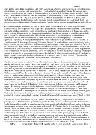 1 Corintios
New York / Cambridge: Cambridge University Además de señalarnos una nueva minoría sexual (personas
discriminadas por contraer matrimonios mixtos—ver el capítulo 6 resumido arriba), de Berlinerblau incluye
muchos otros elementos que refutan el fundamentalismo en el abuso de la Biblia en asuntos sexuales. En el
Cap 7 (“Same-Sex Erotic ism and Jerry Falwell [sobre el homoerotismo y el pastor Bautista fundamentalista]”,
103-115 + notas en 181-189) es un estudio erudito y detallado no solamente del abuso de la Biblia, sino
también del discurso fundamentalista en las campañas homofóbicas políticas en los EEUU desde 1980—un
discurso muy repetida en círculos fundamentalistas de América Latina, tanto en la televisión como en los libros.

Quizás la lección más importante del libro es señalar que el uso de la Biblia en la lucha religiosa sobre la
homosexualidad tiene su paralelo en el largo debate en el judaísmo sobre los matrimonios mixtos. Actualmente
más de la mitad de matrimonios judíos son mixtos, que muchos profetizan resultará en la desaparición de los
judíos en pocas décadas (como los fundamentalistas advierten que la raza humana va a suicidarse contagiada
con la “plaga” de la homosexualidad). El Capítulo 6 muestra que el Judaísmo siempre ha prohibido los
matrimonios mixtos, apoyado con la cita de textos bíblicos (la mitad malinterpretados; la otra mitad
ignorados—ver abajo). Como los fundamentalistas toman textos bíblicos que condenan abusos sexuales (la
violación sexual de ángeles en el relato de Sodoma en Génesis 19), en el judaísmo muchos tomaron los textos
bíblicos que en un contexto histórico prohibieron matrimonios mixtos con naciones específicas (6 en Éxodo; 7
en Deuteronomio; 8 en Esdras), y pretendieron que la Biblia prohibió todo matrimonio mixto—a pesar de los
múltiples casos y textos refiriendo a matrimonios mixtos aceptados y bendecidos: José y 4 de los 12 patriarcas,
Moisés mismo con dos esposas extranjeras, David con su bisabuela moabita Rut, Ester, y leyes que tomaron por
sentado la aceptación de matrimonios mixtos, etc.). Es decir, en el judaísmo tradicional, la xenofobia ahogó la
buena exégesis, como en los fundamentalismos hoy la homofobia ahoga la buena exégesis. El abuso de la
Biblia para apoyar prejuicios humanos comunes se repite continuamente.

También es muy valioso el capítulo 7 sobre el homoerotismo y el pastor fundamentalista, pues es un resumen
conciso, coherente y muy erudito. Aunque no tan original en sí, pues existe un enorme bibliografía dedicada al
tema, la presentación de Berlinerblau impacta por la yuxtaposición con la lucha paralela sobre los matrimonios
mixtos en el judaísmo. Bien señala Berlinerblau como el libro del Anglicano, el Rev. Dr. Derrick Sherwin
Baily (1955) marcó un hito trascendental al demostrar (1) que el relato sobre Sodoma en Génesis 19 no trata de
“la homosexualidad” sino del esfuerzo de abusar a ángeles, (2) que en los otros 58 referencias bíblicas Sodoma
nunca es condenada por la homosexualidad sino por otros pecados, y (3) que el uso de tales textos para
condenar actos homoeróticos fue una invención de la literatura apócrifa, escrita por judíos en griego en la
dispersión para burlarse de los imperios paganos que los dominaron (184, notas 9 y 10). Con esta eliminación
de los 58 textos sobre Sodoma, no quedó una palabra de Jesús mismo para usar contra los homosexuales y los
pocos textos que quedaron (2 de Levítico, 3 textos paulinos y uno de Judas) ofrecieron más problemas que
apoyo. Sin embargo, aunque la batalla decisiva en el mundo académico había sido ganada, la guerra ha
seguido otro medio siglo en el mundo político debido a las capacidades retóricas demagógicas como las de
Falwell para manipular la opinión pública. Berlinerblau lamenta que los escritos de los biblistas eruditos, pero
“anti-carismáticos....generalmente no son considerados obras maestras de prosa que no es ficción” y que la
multitud de opiniones sobre detalles técnicos dejan al público engañado por demagogos como Falwell (p. 109).

La prosa del erudito Berlinerblau, un judío “secular”, sería la excepción y compartimos su preocupación
principal, que es derribar el muro que por dos siglos ha dividido personas seculares ignorantes de la religión de
los biblistas eruditos, para forjar una alianza contra el surgimiento de los fundamentalismos judíos, cristianos e
islámicos que amenazan la paz y aun la existencia del mundo. El Capítulo 8 sobre la posibilidad de un “Korán
Secular” señala los obstáculos en el mundo islámico que han prevenido el desarrollo de la libertad y los
derechos humanos. Debido a la oposición violenta de los estados islámicos que persiguen y matan a los
eruditos religiosos, Berlinerblau concluye que la liberación islámica tendrá que surgir de personas de fe en la
dispersión que disfrutan de la libertad para investigar, cuestionar y divulgar visiones alternativas de un Islam
pacífica y tolerante (p. 128), pues “Nada, pero nada, hace más difícil el avance de los fundamentalistas que un
cuadro de adversarios eruditos dentro de su tradición religiosa. Ni cohetes, ni embargos económicos, ni masas
de piqueteros seculares militantes podrían dañar tanto las causas de los extremistas” (118).
        7:17-24         Circuncisión y Esclavitud ¿Qué ha hecho el Señor (Jesucristo) y qué ha hecho Dios,
                                                                                                                 39
 