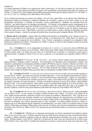 Capítulo 12
Un extraño argumento de Pablo en sus instrucciones sobre el pelo largo y el velo para las mujeres fue “por causa de los
ángeles” (11:10). Como señala la nota DHH, los ángeles eran “considerados como guardianes del orden en el mundo y en
el culto” (1 Timoteo 5:21); pero también representaban una amenaza sexual para las mujeres (Génesis 6:1-4; à Judas 7; 1
Cor. 6:2-3; 2 Cor. 12:7; Romanos 8:38; Dale Martin 1995:229-249).

En la sociedad grecorromana las mujeres eran débiles. Por otro lado, según Pablo, en las iglesias ellas disfrutaban de
libertad para rechazar las ideologías y religiones idolátricas de sus padres y esposos. En los cultos oraban en voz alta
(dirigiéndose directamente a la deidad, sin sacerdotes varones intermediarios). Hablaban con autoridad divina (la
“profecía”, que podía denunciar las ideologías dominantes). Tal libertad sin p       recedentes acarreó contraataques de la
cultura patriarcal que buscaba negar tales libertades a las mujeres (ver la glosa, 14:34-35). En principio, Pablo insistió en
mantener las libertades de las mujeres, pero se acomodó a la cultura en la tradición de que las mujeres mantuvieran
cubierta la cabeza con un velo. Según Pablo, el uso del velo evitaba críticas y ayudó a mantener las libertades esenciales
de las mujeres cristianas. Además, las protegía del posible abuso sexual por parte de ángeles (Martin 1995:229-249).

2. Buenas nuevas a los pobres. Aunque había diversidad socioeconómica sin precedentes en las “iglesias en casa” en
Corinto, la gran mayoría de los miembros eran pobres, débiles y sin educación (1:26). Pablo llamó “los fuertes” a la
poderosa minoría (en comparación con los débiles). Estos “fuertes” amenazaban la unidad de la comunidad y Pablo
reclama una “opción por los pobres”, exhortando a los “fuertes” a ajustar su estilo de vida, tomando en cuenta la situación
de la mayoría (4:9-13; à 2 Corintios).

         2.1. 1 Corintios 1−4. En la antigüedad, las técnicas de la retórica y la educación formal seRVRían para
mantener y fortalecer las elites con sus privilegios. Pablo mismo parece haber estado bien adiestrado en la retórica, pero
la utiliza cuando apela a los fuertes para que cesen en su fascinación por la retórica y su admiración excesiva por la
educación formal, y enfoquen la Buena Nueva de Jesús crucificado y la comunidad de sus seguidores (Martin 1995:38-
68).

         2.2. 1 Corintios 5−7, “Fast Sex”; 8−10, “Fast Food”. Los varones “fuertes” podían comer carne diariamente y
pagar prostitutas y abogados cuando lo deseasen. Así desarrollaron una ideología sexual irresponsable, visitando a las
meretrices y participando en los banquetes idolátricos (donde seRVRían la carne ya cocinada y ofrecida a los ídolos). Era
una ideología de “fast food” y “fast sex” (“comida rápida y sexo rápido”), interrumpida a menudo con divorcio rápido,
pero costoso, y pleitos legales sobre herencias. Por eso Pablo desarrolló una teología alterna enfocando el cuerpo
cristiano como Templo del Espíritu Santo que jamás debe ser contaminado ni dañado (Martin 1995:69-86).

        2.3. 1 Corintios 11:17-34. La santa cena (eucaristía) no era un rito en un templo, sino una comida completa en
las casas (de los “fuertes”, que tenían casas propias de tamaño adecuado). A esta cena, llegaban puntualmente los fuertes,
personas ociosas, para disfrutar de la comida y el vino del anfitrión (hasta emborracharse, y algunos se enfermaban y
morían de exceso). La mayoría de los miembros (esclavas/os, viudas y otros pobres) tenían que llegar más tarde, después
de cumplir su jornada y las tareas domésticas. Al llegar, encontraban solamente los restos de la comida y sufrían hambre
durante el culto. Con una fuerte denuncia , Pablo insiste en que tal escándalo había dejado de ser la cena del Señor, y que
los fuertes, que no discernían las necesidades de los miembros pobres del cuerpo del Señor, iban a ser juzgados: la
opresión, injusticia y lucha de clases jamás deberían existir dentro del cuerpo de Cristo (Martin 1995:190-197).

        2.4. 1 Corintios 12−14. En los cultos (carismáticos y democráticos) de las “iglesias en casa”, todos participaban
con sus dones (14:26). En este contexto, los pobres y débiles llevaban cierta ventaja. Los fuertes, como dueños de las
casas, podían procurar dominar y mantener el orden con sus dones de enseñanza y administración. Pero, ¿qué hacer con
la mayoría sin educación que pretendía contribuir con la glosolalia (lenguas), las interpretaciones, las profecías y las
curaciones? Aquí, como en el caso de los velos para las mujeres, Pablo insiste en las libertades y derechos de los pobres,
buscando acomodarlos en la cultura dominante para no crear escándalos. Los pobres podrían profetizar y hablar en
lenguas, pero en el culto deberían hacerlo solamente con interpretación y con cierto “orden” (un concepto relativo en toda
cultura). Sobre todo, sin embargo, Pablo exalta el amor que une a la iglesia como algo más importante que cualquier don
carismático (Fee 1987/94; cp. Martin 1995:87-103, quien piensa que la glosolalia podría ser un don más característico de
los fuertes).

        2.5. 1 Corintios 15. Influidos por su educación grecorromana, los fuertes cuestionaron la enseñanza cristiana
sobre la resurrección del cuerpo, el último asunto divisorio que Pablo trató de corregir en la carta. Sin educación formal,
los pobres y débiles fácilmente aceptaron la idea de cadáveres milagrosamente resucitados (con carne y sangre como
antes). Décadas después, Lucas (80 d.C.) habló de la resurrección de Jesús como una resurrección de la carne (Lucas
24:39; Hechos 2:24), y Juan (90 d.C.) también hizo hincapié en la muerte y resurrección de Jesús como algo físico (Juan
                                                                                                                           4
 