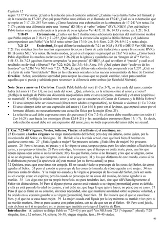 Capítulo 12
según 7:17? Ver notas. ¿Cuál es la relación con el contexto anterior? ¿Cuántas veces habla Pablo del llamado y
de la vocación en 17-24? ¿Por qué pone Pablo tanto énfasis en el llamado en 17:24? ¿Cuál es la exhortación que
se repite en 7:17, 20, 24? Ver notas. ¿Cómo funciona esta exhortación en la estructura de 17-24? Ver notas. En
7:17b ¿existe una diferencia entre una “norma” (DHH) y el verbo “ordeno” (RVR, NBJ)? ¿Por qué incluye
Pablo tantas veces una referencia a la praxis de otras iglesias Ver 4:17; 11:16; 14:33 y notas; cp. 1:21; 16:1.
        7:18-19        Circuncisión ¿Cuáles son las 2 ilustraciones adicionales (además del matrimonio mixto)
que Pablo emplea en 7:18-19 y 21-23? ¿Qué significa la circuncisión según la Biblia Hebrea y el judaísmo
contemporáneo con Pablo? Ver NBJ notas sobre Gen 17:10; Jer. 4:4; Rom. 2:25-29; 4:9-12 y notas abajo.
        7:21-23        Esclavitud ¿En qué difiere la traducción de 7:21 en NBJ y RVR o DHH? Ver NBJ nota
7:21. Fee sintetiza bien los muchos argumentos técnicos a favor de cada traducción y apoya firmemente RVR y
DHH contra NBJ. Ver notas. De todos modos, ¿cuál es el imperativo principal en 21a? Ver notas. ¿Cómo busca
Pablo dignificar los muchos esclavos (ver 1:26-29) en la iglesia y ayudarles con su “imagen de si”? Ver Lc.
1:51-53. En 7:23 ¿quiénes fueron comprados “a gran precio” (DHH)? ¿A qué se refiere el “precio” y cuál es el
resultado: esclavitud o libertad? Ver 7:22; 6:20; Gal 3:3; 4:5; Apoc. 5:9. ¿Qué quiere decir “esclavos de los
hombres” en 7:23b? Ver NBJ nota 7:23. 7:24 ¿En qué difiere esta exhortación comparada con 7:20? ¿Cuál es
el efecto de estar “ante/delante” Dios en las relaciones sociales en las nuevas comunidades de base de Corinto?
Oración: Señor, concédeme serenidad para aceptar las cosas que no puedo cambiar, valor para cambiar
aquellas que sí pueda y sabiduría para reconocer la diferencia entre ambas (de Reinhold Niebuhr).

Nota Sexo y amor en 1 Corintios Cuando Pablo habla del sexo (1 Cor 5-7), no dice nada del amor; cuando
habla del amor (1 Cor 13), no dice nada del sexo. ¿Qué, entonces, es la relación entre al amor y el sexo?
¿Refleja la teología de Pablo una dicotomía neoplatónica entre el sexo (corporal, material) y el amor (espiritual,
no material)? O refleja la unidad entre amor y sexo que se caracteriza el Cantar de Cantares y la Biblia Hebrea?
• El sexo siempre debe ser consensual (libre) entre adultos (responsables), no forzado o violento (1 Co 7:2-6);
• El sexo siempre debe ser una expresión del amor (1 Cor 16:14; pero ver al levirato, que expresó amor por el
   hermano difunto, no necesariamente una atracción física por la mujer (Deut 25).
• La relación sexual debe expresarse entre dos personas (1 Cor 7:2-6); el amor debe manifestarse con todos (1
   Cor 16:24), aun hacia los enemigos (Rom 12:14-21) y las autoridades opresores (Rom 13:1-7). Es decir,
   toda relación sexual debe ser una expresión del amor; pero no toda expresión del amor debe ser sexual.

1. Cor. 7:25-40 Vírgenes, Novios, Solteros, Viudas: el celibato si; el ascetismo, no.
25 En cuanto a las/los vírgenes no tengo mandamiento del Señor; pero doy mi criterio, como quien, por la
misericordia del Señor, es fidedigno. 26 Debido a la a la crisis actual, creo que hará bien el hombre en
quedarse como está. 27 ¿Estás ligado a mujer? No procures soltarte. ¿Estás libre de mujer? No procures
casarte. 28 Pero si te casas, no pecas; y si la virgen se casa, tampoco peca; pero los tales tendrán aflicción de la
carne, y yo quiero evitárselas. 29 Pero esto digo, hermanos: que el tiempo es corto; resta, pues, que los que
tienen esposa sean como si no la tuviesen; 30 y los que lloran, como si no llorasen; y los que se alegran, como
si no se alegrasen; y los que compran, como si no poseyesen; 31 y los que disfrutan de este mundo, como si no
lo disfrutasen; porque [la apariencia de] este mundo [en su forma actual] se pasa.
32 Quisiera, pues, que estuvieran sin congoja. El no-casado/viudo se preocupa de las cosas del Señor, de cómo
agradar al Señor; 33 pero el casado se preocupa de las cosas del mundo, de cómo agradar a su mujer; 34 sus
intereses están divididos. Y la mujer no-casada y la virgen se preocupa de las cosas del Señor, para ser santa
así en cuerpo como en espíritu; pero la casada se preocupa de las cosas del mundo, de cómo agradar a su
marido. 35 Les digo esto por su propio beneficio, no para tenderles lazo, sino que siRVRan dignamente al
Señor sin distracciones. 36 Pero si alguno piensa que no está tratando a su virgen [prometida] como es debido,
y ella ya está pasando la edad de casarse, y así debe ser, que haga lo que quiere hacer; no peca; que se casen. 37
Pero el que es firme en su corazón, sin tener necesidad, sino que mantiene autoridad sobre su propia voluntad, y
ha decido en su corazón guardar a su virgen [prometida], hace bien. 38 De manera que el que se casa hace
bien, y el que no se casa hace mejor. 39 La mujer casada está ligada por la ley mientras su marido vive; pero si
su marido muriere, libre es para casarse con quien quiera, con tal de que sea en el Señor. 40 Pero a mi juicio,
más dichosa será si se quedare así; y pienso que también yo tengo el Espíritu de Dios.
Introducción A. quiénes se dirige Pablo en 7:25-40 y por qué? Ver NBJ nota 725 (“vírgenes” plural); 7:28
singular, fem.; 32 soltero; 34, soltera; 36-38, virgen singular, fem.; 39-40 viudas.
                                                                                                                  40
 