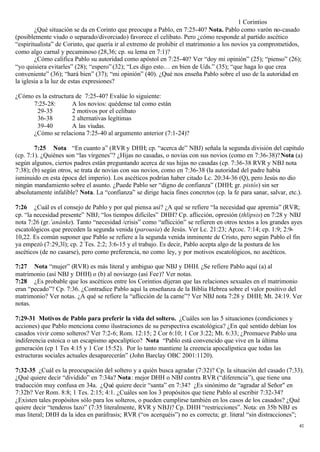 1 Corintios
        ¿Qué situación se da en Corinto que preocupa a Pablo, en 7:25-40? Nota. Pablo como varón no-casado
(posiblemente viudo o separado/divorciado) favorece el celibato. Pero ¿cómo responde al partido ascético
“espiritualista” de Corinto, que quería ir al extremo de prohibir el matrimonio a los novios ya comprometidos,
como algo carnal y pecaminoso (28,36; cp. su lema en 7:1)?
        ¿Cómo califica Pablo su autoridad como apóstol en 7:25-40? Ver “doy mi opinión” (25); “pienso” (26);
“yo quisiera evitarles” (28); “espero” (32); “Les digo esto… en bien de Uds.” (35); “que haga lo que crea
conveniente” (36); “hará bien” (37); “mi opinión” (40). ¿Qué nos enseña Pablo sobre el uso de la autoridad en
la iglesia a la luz de estas expresiones?

¿Cómo es la estructura de 7:25-40? Evalúe lo siguiente:
     7:25-28:        A los novios: quédense tal como están
       29-35         2 motivos por el celibato
       36-38         2 alternativas legítimas
       39-40         A las viudas.
     ¿Cómo se relaciona 7:25-40 al argumento anterior (7:1-24)?

        7:25 Nota “En cuanto a” (RVR y DHH; cp. “acerca de” NBJ) señala la segunda división del capítulo
(cp. 7:1). ¿Quiénes son “las vírgenes”? ¿Hijas no casadas, o novias con sus novios (como en 7:36-38)? Nota (a)
según algunos, ciertos padres están preguntando acerca de sus hijas no casadas (cp. 7:36-38 RVR y NBJ nota
7:38); (b) según otros, se trata de novias con sus novios, como en 7:36-38 (la autoridad del padre había
isminuido en esta época del imperio). Los ascéticos podrían haber citado Lc. 20:34-36 (Q), pero Jesús no dio
ningún mandamiento sobre el asunto. ¿Puede Pablo ser “digno de confianza” (DHH; gr. pistós) sin ser
absolutamente infalible? Nota. La “confianza” se dirige hacia fines concretos (cp. la fe para sanar, salvar, etc.).

7:26 ¿Cuál es el consejo de Pablo y por qué piensa así? ¿A qué se refiere “la necesidad que apremia” (RVR;
cp. “la necesidad presente” NBJ; “los tiempos difíciles” DHH? Cp. aflicción, opresión (thlipsis) en 7:28 y NBJ
nota 7:26 (gr.’anánke). Tanto “necesidad /crisis” como “aflicción” se refieren en otros textos a los grandes ayes
escatológicos que preceden la segunda venida (parousia) de Jesús. Ver Lc. 21:23; Ap;oc. 7:14; cp. 1:9; 2:9-
10,22. Es común suponer que Pablo se refiere a la segunda venida inminente de Cristo, pero según Pablo el fin
ya empezó (7:29,3l); cp. 2 Tes. 2:2; 3:6-15 y el trabajo. Es decir, Pablo acepta algo de la postura de los
ascéticos (de no casarse), pero como preferencia, no como ley, y por motivos escatológicos, no ascéticos.

7:27 Nota “mujer” (RVR) es más literal y ambiguo que NBJ y DHH. ¿Se refiere Pablo aquí (a) al
matrimonio (así NBJ y DHH) o (b) al noviazgo (así Fee)? Ver notas.
7:28 ¿Es probable que los ascéticos entre los Corintios dijeran que las relaciones sexuales en el matrimonio
eran “pecado”? Cp. 7:36. ¿Contradice Pablo aquí la enseñanza de la Biblia Hebrea sobre el valor positivo del
matrimonio? Ver notas. ¿A qué se refiere la “aflicción de la carne”? Ver NBJ nota 7:28 y DHH; Mt. 24:19. Ver
notas.

7:29-31 Motivos de Pablo para preferir la vida del soltero. ¿Cuáles son las 5 situaciones (condiciones y
acciones) que Pablo menciona como ilustraciones de su perspectiva escatológica? ¿En qué sentido debían los
casados vivir como solteros? Ver 7:2-6; Rom. 12:15; 2 Cor 6:10; 1 Cor 3:22; Mt. 6:33; ¿Promueve Pablo una
indiferencia estoica o un escapismo apocalíptico? Nota “Pablo está convencido que vive en la última
generación (cp 1 Tes 4:15 y 1 Cor 15:52). Por lo tanto mantiene la creencia apocalípstica que todas las
estructuras sociales actuales desaparecerán” (John Barclay OBC 2001:1120).

7:32-35 ¿Cuál es la preocupación del soltero y a quién busca agradar (7:32)? Cp. la situación del casado (7:33).
¿Qué quiere decir “dividido” en 7:34a? Nota: mejor DHH o NBJ contra RVR (“diferencia”), que tiene una
traducción muy confusa en 34a. ¿Qué quiere decir “santa” en 7:34? ¿Es sinónimo de “agradar al Señor" en
7:32b? Ver Rom. 8:8; 1 Tes. 2:15; 4:1. ¿Cuáles son los 3 propósitos que tiene Pablo al escribir 7:32-34?
¿Existen tales propósitos sólo para los solteros, o pueden cumplirse también en los casos de los casados? ¿Qué
quiere decir “tenderos lazo” (7:35 literalmente, RVR y NBJ)? Cp. DHH “restricciones”. Nota: en 35b NBJ es
mas literal; DHH da la idea en paráfrasis; RVR (“os acerquéis”) no es correcta; gr. literal “sin distracciones”;
                                                                                                                 41
 