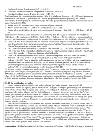 1 Corintios
• En el templo de una deidad pagana (8:7-13; 10:1-22);
• Comida de historia desconocida, comprado en el mercado (10:23-27);
• Comida ofrecida en la casa de un no-creyente (10:28-30).
Tradicionalmente los comentaristas interpretaron 1 Cor 8-10 a la luz de Romanos 14:1-15:13 como la respuesta
de Pablo a un conflicto en la iglesia entre los “fuertes” (mayormente cristianos gentiles) y los “débiles”
(mayormente de fondo judío). La confusión surgió del hecho que existen varios elementos en común en los dos
textos (Garland 2003:358):
• Ambos tratan del asunto de cómo lo que uno come afecta a los demás.
• Ambos hablan del “débil” (1 Cor 8:7, 9-12; 9:22; Rom 14:1-2; 15:1).
• Ambos advierten del peligro de hacer tropezar o destruir al hermano (1 Cor 8:11,13; 10:32; Rom 14:13, 15,
    20-21.
También ambos hablan de sufrir “blasfemia” (1 Cor 10:30 y Rom 14:16); de la edificación del otro (1 Cor
10:24; Rom 15:2); y del ejemplo de Cristo y Pablo (1 Cor 11:1; Rom 15:3). Sin embargo, es mas común ahora
reconocer varios errores en esta interpretación, pues las diferencias superan a las similitudes (Garland 353-362):
• 1 Cor 8-10 trata de las tensiones entre los cristianos y sus vecinos paganos idolátricos; pero Rom 14:1-15:13
    trata de una tensión dentro de la iglesia entre los cristianos “débiles” (mayormente de fondo judío) y los
    “fuertes” (mayormente creyentes de fondo gentil).
• En 1 Cor 8-10 el asunto principal es lo sacrificado a los ídolos (8:1, 4, 7, 10; 10:19, 28); pero Romanos
    14:1-15:13 trata de las leyes judías sobre la dieta (carne y verduras, comida limpia o inmundo; 14:2, 14, 20),
    y sobre días sagradas (14:5) pero no dice nada sobre la idolatría.
• 1 Cor 8-10 refiere repetidamente a los “débiles” de conciencia pero no dice nada sobre los “fuertes”;
    Romanos 14:1-15:13 habla de los que son débiles en la fe pero no dice nada de la conciencia.
• En Rom 14:1-15:13 Pablo se identifica teológicamente con los “fuertes“ (14:20) y advierte especialmente a
    los débiles contra sus tendencias de juzgar y excluir a otros hermanos; pero en 1 Cor 8-10 Pablo rechaza
    totalmente la práctica de los que pretenden tener conocimiento superior y manda a todos “huir de la
    idolatría” (10:14) y evitar el sincretismo con los demonios (10:21-22).
Por lo tanto, es mejor reconocer que los elementos que 1 Cor tiene en común con Romanos resultan del hecho
que en Rom Pablo adapta ciertos principios de 1 Cor 8-10 a situaciones y preguntas muy distintas (Garland
2003:360). 1 Cor trata del asunto fundamental en la conversión cristiana de abandonar la idolatría (1 Cor 12:2;
1 Tes 1:9-10; Gal 4:8-9) que era tan dominante en el imperio romano (iglesia vs. mundo), mientras Romanos
se dirige a ciertas tensiones dentro de las iglesias sobre la dieta y los días sagrados (Garland 2003:354).

8:1-13 Lo sacrificado a los ídolos
    1
      Ahora en cuanto a lo sacrificado a los ídolos, sabemos que “todos tenemos conocimiento”. El
conocimiento hincha (de orgullo), pero el amor edifica. 2 Si alguno se imagina que sabe algo, aún no sabe nada
como debería saberlo. 3 Pero si alguno ama a Dios, es conocido por él. 4 Por tanto, en cuanto al comer de lo
sacrificado a los ídolos, sabemos que “un ídolo nada es en el mundo, y que no hay más que un Dios”, 5 pues
aunque haya algunos que se llamen dioses, sea en el cielo o en la tierra, como hay muchos dioses y muchos
señores, 6 para nosotros, sin embargo, solo hay un Dios, el Padre, del cual proceden todas las cosas y para quien
nosotros existimos; y un Señor, Jesucristo, por medio del cual han sido creadas todas las cosas y por quien
nosotros también existimos.
    7
      Pero no en todos hay este conocimiento, pues algunos, habituados hasta aquí a la idolatría, comen como si
el alimento fuera sacrificado a ídolos, y su conciencia, siendo débil, se contamina. 8 Pero la comida no nos hace
más aceptos ante Dios, pues ni porque comamos seremos más, ni porque no comamos seremos menos. 9 Pero
procuren que esta autoridad/libertad que ustedes tienen no venga a ser tropezadero para los débiles. 10 Pues si
alguien te ve a ti, que tienes conocimiento, sentado a la mesa en un templo de los ídolos, la conciencia de aquel,
que es débil, ¿no será estimulada a come r de lo sacrificado a los ídolos? 11 Y así, por tu conocimiento, se perderá
el hermano débil por quien Cristo murió. 12 De esta manera, pues, pecando contra los hermanos e hiriendo su
débil conciencia, contra Cristo ustedes pecan. 13 Por lo cual, si la comida le es a mi hermano ocasión de caer, no
comeré carne jamás, para no poner tropiezo a mi hermano.

Introducción ¿Cuál es la relación de 8:1-13 con toda esta sección (hasta 11:1)? Evalúe el bosquejo siguiente a
                                                                                                                  43
 