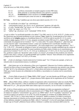 Capítulo 12
la luz del texto (ver NBJ, RVR y DHH):

       8:1-13         sacrificios consumados en templos paganos (contra NBJ nota).
       9:1-27         Pablo defiende su autoridad- libertad como apóstol (y ejemplo).
       10:1-22        Prohibición de comer sacrificios en templos paganos,
       10:23-11:1     Autorización para comer tal carne en casas paganas.

8:1 Nota.     En 8:1 hay 5 palabras que son claves para toda la sección. (8:1-11:1):

(a)    “lo sacrificado a los ídolos” (gr. eidolothúton);
(b)    “conocimiento/ciencia” (gr. gnosis; ver el “gnosticismo” posterior, del siglo II);
(c)    el verbo “hinchar/inflar” (gr. phusio; ver 13:4e) como metáfora por la arrogancia ;
(d)    “amor” (gr. ágape; ver 1 Cor. 13);
(e)    “edifica” (gr. oikodomei; ver 8: “estimulada” RVR; 10:23)

¿A qué se refiere “lo sacrificado/inmolado a los ídolos”? Ver NBJ nota 8 (:1); 8:10; 10:25-27. ¿Cuáles son las
dos situaciones que presentan problemas en este contexto? Nota: Según Fee, la participación en los cultos y
sacrificios en los templos paganos es el problema básico (8:1-10:22) en toda la sección (8:1-11:1), con la
comida en casas paganas (10:23-11:1) una pregunta secundaria (contra NBJ nota 8:1). ¿Sugiere Pablo que está
contestando otra pregunta de los Corintios? Ver 7:1 y notas sobre “En cuanto a/Respecto a”. ¿Qué tiene que
ver este discurso sobre “conocimiento/ciencia” y amor con el problema de lo sacrificado/ inmolado a los
ídolos? ¿En que difieren el amor y el conocimiento? ¿No existe ningún nexo o son siempre opuestos? Ver 1
Cor. 13:4e, 8-12. ¿No puede ser peligroso el amor sin conocimiento (p.ej. un padre analfabeto que da veneno al
niño porque piensa que es medicina)? Es justa la polémica de Pablo contra el énfasis en el conocimiento por
parte de los Corintios? Ver 8:7, 10, 11; 1:5; 12:8; cp. la sabiduría de 1:17-22:5 y 2:6-16. En el uso de la Biblia
hoy ¿podemos aceptar una “dicotomía” entre el amor y la ciencia? ¿O reclama la ética moderna una relación
positiva entre amor y ciencia? ¿Es posible/probable que la palabra “eficacia” fuera utilizada en los argumentos
y adagios de los Corintios? Ver 10:23 y 8:10 notas.

8:2    ¿Cuál es la ideología e ilusión (mito) de los Corintios aquí? Ver 3:18 para otro ejemplo. ¿Cuál es la
relación entre el conocimiento/ciencia y la sabiduría?

8:3     ¿Qué tienen que ver las referencias a Dios con el argumento? ¿Buscaron los Corintios establecer una
relación con Dios en base al conocimiento? Nota: Fee prefiere seguir un manuscrito muy primitivo que elimina
el “algo” de 8:2 y las referencias a Dios en 8:3. ¿Cómo afecta esta lectura el sentido del argumento? ¿Diría
Pablo que el amor (la praxis de solidaridad con los débiles y necesitados) es el camino real al conocimiento
auténtico?

8:4     ¿Vuelve Pablo al tema de 8:1? Nota: DHH y NBJ “comer” son más literales que RVR aquí. ¿Cuáles son
las 3 cosas que “sabemos” según 8:1,4? ¿Acepta entonces Pablo algunos de los argumentos de los Corintios?

8:5-6 ¿Busca Pablo refutar, calificar o ampliar el argumento sobre el monoteísmo? ¿Qué nos enseña Pablo
sobre Dios, sobre Jesucristo y sobre la naturaleza de la unidad divina? ¿Es una unidad simple o compleja? Ver
NBJ notas 8:5 y 6. ¿Por qué pone Pablo tanto énfasis aquí en la creación y no en el Éxodo o la redención?

8:7 ¿Cuál es el factor práctico que los Corintios están olvidando con todos sus argumentos teológicos?
¿Califica Pablo aquí su afirmación sobre el conocimiento en 8:1? Nota: RVR y NBJ son más literales que DHH
en traducir el sustantivo “conocimiento” (gr. gnosis); cp. DHH “saben”. En 8:7 la palabra “conciencia” (gr.
suneidosis) aparece por primera vez en el NT. No existe tal palabra en el hebreo de la Biblia Hebrea (ver
“corazón”, Job 27:6 etc.), y Jesús nunca habla de “conciencia” (habló en arameo). En Pablo la conciencia
funciona mayormente en relación con las acciones pasadas, no para guiarnos en el presente o futuro (Fee).
¿Cómo debemos entender la enseñanza de Pablo sobre la “conciencia” a la luz de la psicología moderna (p.ej.
el super-ego en Freud)? ¿Debemos buscar edificar, fortalecer o cambiar una conciencia débil (como los
                                                                                                                44
 