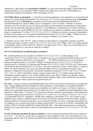 1 Corintios
afirmaciones. ¿Qué indica esta característica estilística? ¿Es muy emocional aquí Pablo? ¿Espera Pablo una
respuesta positiva a sus 16 preguntas? Nota: el griego (ouk) indica que si; por eso la DHH traduce con
afirmaciones muchas de las preguntas. Hay otra pregunta en 9:24.

9:1-2 Pablo afirma su apostolado 1. ¿Cual de las 2 primeras preguntas es más importante en el argumento del
capítulo 9? ¿Cuál contesta Pablo primero? Ver 9:1b-14; cp. 15-23. ¿Existe alguna relación entre la autoridad
del apóstol (3-6,12) y la libertad del evangelista (19-23)? ¿Por qué era tan importante para Pablo la
autoridad/libertad de un. apóstol? Nota: exousia (“autoridad”) a veces se traduce, “libertad” en nuestras
versiones (ver 8:9). ¿Cuáles son las 2 evidencias que Pablo cita para establecer la autoridad de su apostolado
(9:lcd)? ¿Es una definición adecuada de “apóstol”? ¿Creía Pablo que su experiencia en el camino a Damasco
fue algo más que una visión suNBJetiva? Ver 15:8. ¿Podría uno ser apóstol sin establecer nuevas iglesias en las
áreas no evangelizadas? Ver Rom. 15:17-22; 2 Cor. 10:13-16. ¿Podrían los Corintios cuestionar el apostolado
de Pablo sin cuestionar a la vez su propia autenticidad como iglesia? Ver 15:12-19. Nota: Si Pablo no era un
apóstol auténtico, entonces los Corintios no eran una iglesia verdadera (“en el Señor”)--Fee.

2. ¿Quiénes son los “otros” de 9:2? ¿Otros cristianos en otras iglesias? ¿Evangelistas, maestros y profetas
itinerantes que hablan visitado a Corinto? Ver 1:12; 4:15; 9:12; 2 Cor 10-12. Nota: “sello” (9:2) indica posesión
o autenticidad. ¿Debe existir la oficina de “apóstol” en la iglesia hoy? Ver 9:1. ¿Qué sería el equivalente de un
apóstol en la iglesia hoy y cuál seria la esfera de su trabajo?

9:3-14 Los derechos de un apóstol (apoyo económico)

9:3 ¿Quiénes podrían ser los acusadores de Pablo? Ver 4:3-4; cp. 2:14-15. ¿Cuáles podrían ser las
acusaciones? Ver 9:1a. 9:4-6 ¿Cuáles son los 3 “derechos” (gr. exousia) autoridad que Pablo reclama en 4-6?
¿Espera Pablo respuestas afirmativas a sus preguntas?         Ver DHH (el negativo gr. ouk en una pregunta
espera una respuesta positiva). ¿Se refiere “trabajar” al trabajo manual? Ver 4:12; 2 Tes. 3:9 ¿Cuál es la
relación entre los 3 derechos? (a) ¿Son derechos distintos (8:13; 9:19-23; 10:29-31)? O (b) ¿son 3 dimensiones
del derecho de apoyo económico (9:7-14; así Fee). ¿Por qué se menciona a Cefas (=Pedro) aparte, y a quién se
refiere “los demás apóstoles” (5)? ¿Hace una distinción Pablo entre los 12 (discípulos de Jesús) y otros
apóstoles (=testigos de la resurrección y misioneros- fundadores de iglesias)? Ver 15:7; Gal 1:19; 2:7-9; Rom.
16:7; 1 Tes. 2:7. ¿Sería Cefas-Pedro, entonces el único casado entre los 12? ¿Cuántos autores del Nuevo
Testamento, entonces, parecen no ser casados (¿Pablo, Juan, Lucas, Marcos, Mateo?; cp. Bernabé, Apolos,
Timoteo y Silas)? ¿Y cuántos parecen ser casados (¿Pedro, Santiago, Judas, autor/a de Hebreos; cp. Priscila y
Aquila?)? ¿Qué lugar ocupa la esposa de un apóstol según 9:5?

9:5 Nota “¿Acaso no tenemos autoridad/libertad/derecho de llevar con nosotros una hermana [=creyente, BA,
NVI; cristiana, DHH] como hacen también los demás apóstoles y Cefas [Pedro] y los hermanos del Señor?”
Collins (1999:336) señala que una mujer que acompañaba a un varón en sus viajes, si no fuera su esposa, se
hubiera sido considerado una prostituta (ver las mujeres en Luc 8:1-3 y la tradición de María Magdalena como
prostituta). Pablo refiere a “los doce” (15:5), pero usa el término “apóstoles” para designar el don espiritual de
“misioneros testigos de la resurrección” (12:28-29; 15:7; 9; cp Ef 4:11); ver Silvano y Timoteo (1 Tes 2:7 con
1:1); Epafrodito (Filp 2:25 “mensajero”, RVRR, BA), Andrónico y Junia (Rom 16:7). Así, al referir a otros
apóstoles como casados, no debemos pensar en los doce, pues de ellos solamente Pedro era casado. Según la
evidencia bíblica y el testimonio patrístico, con la excepción de Pedro, los “doce”, conocidos especialmente de
los sinópticos, no se casaron, pues Jesús de ninguna manera apoyó “los valores de la familia” tan populares hoy
(Collins 1999:336; Thiselton 2000:680; Garland 2003:406-408). Jesús habló de provisión por sus apóstoles
(solteros), pero nunca dijo nada en cuanto a la necesidad de proveer por esposas (1 Cor 9:14; cp. Lc. 10:7; Mt.
10:10).

9:7-12a El derecho apost6lico de apoyo económico. ¿Cuál es el punto principal que Pablo busca establecer
en 9:7-14?   Ver 12a, 14. ¿Cuáles son las analogías (7), las autoridades (8-10a, 14), el precedente (13), y los
argumentos lógicos (10b-12 la justicia) que Pablo utiliza para establecer su derecho de apoyo económico de los
Corintios?
                                                                                                                47
 