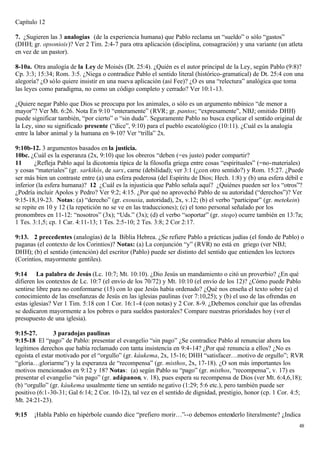 Capítulo 12

7. ¿Sugieren las 3 analogías (de la experiencia humana) que Pablo reclama un “sueldo” o sólo “gastos”
(DHH; gr. opsoniois)? Ver 2 Tim. 2:4-7 para otra aplicación (disciplina, consagración) y una variante (un atleta
en vez de un pastor).

8-10a. Otra analogía de la Ley de Moisés (Dt. 25:4). ¿Quién es el autor principal de la Ley, según Pablo (9:8)?
Cp. 3:3; 15:34; Rom. 3:5. ¿Niega o contradice Pablo el sentido literal (histórico-gramatical) de Dt. 25:4 con una
alegoría? ¿O sólo quiere insistir en una nueva aplicación (así Fee)? ¿O es una “relectura” analógica que toma
las leyes como paradigma, no como un código completo y cerrado? Ver 10:1-13.

¿Quiere negar Pablo que Dios se preocupa por los animales, o sólo es un argumento rabínico “de menor a
mayor”? Ver Mt. 6:26. Nota En 9:10 “enteramente” (RVR; gr. pantos; “expresamente”, NBJ; omitido DHH)
puede significar también, “por cierto” o “sin duda”. Seguramente Pablo no busca explicar el sentido original de
la Ley, sino su significado presente (“dice”, 9:10) para el pueblo escatológico (10:11). ¿Cuál es la analogía
entre la labor animal y la humana en 9-10? Ver “trilla” 2x.

9:10b-12. 3 argumentos basados en la justicia.
10bc. ¿Cuál es la esperanza (2x, 9:10) que los obreros “deben (=es justo) poder compartir?
11      ¿Refleja Pablo aquí la dicotomía típica de la filosofía griega entre cosas “espirituales” (=no-materiales)
y cosas “materiales” (gr. sarkikós, de sarx, carne (debilidad); ver 3:1 (¿con otro sentido?) y Rom. 15:27. ¿Puede
ser más bien un contraste entre (a) una esfera poderosa (del Espíritu de Dios; Hech. 1:8) y (b) una esfera débil e
inferior (la esfera humana)? 12 ¿Cuál es la injusticia que Pablo señala aquí? ¿Quiénes pueden ser lo s “otros”?
¿Podría incluir Apolos y Pedro? Ver 9:2; 4:15. ¿Por qué no aprovechó Pablo de su autoridad (“derechos”)? Ver
9:15-18,19-23. Notas: (a) “derecho” (gr. exousia, autoridad), 2x, v.12; (b) el verbo “participar” (gr. metekein)
se repite en 10 y 12 (la repetición no se ve en las traducciones); (c) el tono personal señalado por los
pronombres en 11-12: “nosotros” (3x); “Uds.” (3x); (d) el verbo “soportar” (gr. steqo) ocurre también en 13:7a;
1 Tes. 3:1,5; cp. 1 Car. 4:11-13; 1 Tes. 2:5-10; 2 Tes. 3:8; 2 Cor 2:17.

9:13. 2 precedentes (analogías) de la Biblia Hebrea. ¿Se refiere Pablo a prácticas judías (el fondo de Pablo) o
paganas (el contexto de los Corintios)? Notas: (a) La conjunción “y” (RVR) no está en griego (ver NBJ;
DHH); (b) el sentido (intención) del escritor (Pablo) puede ser distinto del sentido que entienden los lectores
(Corintios, mayormente gentiles).

9:14 La palabra de Jesús (Lc. 10:7; Mt. 10:10). ¿Dio Jesús un mandamiento o citó un proverbio? ¿En qué
difieren los contextos de Lc. 10:7 (el envío de los 70/72) y Mt. 10:10 (el envío de los 12)? ¿Cómo puede Pablo
sentirse libre para no conformarse (15) con lo que Jesús había ordenado? ¿Qué nos enseña el texto sobre (a) el
conocimiento de las enseñanzas de Jesús en las iglesias paulinas (ver 7:10,25); y (b) el uso de las ofrendas en
estas iglesias? Ver 1 Tim. 5:18 con 1 Cor. 16:1-4 (con notas) y 2 Cor. 8-9. ¿Debemos concluir que las ofrendas
se dedicaron mayormente a los pobres o para sueldos pastorales? Compare nuestras prioridades hoy (ver el
presupuesto de una iglesia).

9:15-27.        3 paradojas paulinas
9:15-18 El “pago” de Pablo: presentar el evangelio “sin pago” ¿Se contradice Pablo al renunciar ahora los
legítimos derechos que había reclamado con tanta insistencia en 9:4-14? ¿Por qué renuncia a ellos? ¿No es
egoísta el estar motivado por el “orgullo” (gr. káukema, 2x, 15-16; DHH “satisfacer…motivo de orgullo”; RVR
“gloria…gloriarme”) y la esperanza de “recompensa” (gr. misthos, 2x, 17-18). ¿O son más importantes los
motivos mencionados en 9:12 y 18? Notas: (a) según Pablo su “pago” (gr. misthos, “recompensa”, v. 17) es
presentar el evangelio “sin pago” (gr. adápanon, v. 18), pues espera su recompensa de Dios (ver Mt. 6:4,6,18);
(b) “orgullo” (gr. káukema usualmente tiene un sentido ne gativo (1:29; 5:6 etc.), pero también puede ser
positivo (6:1-30-31; Gal 6:14; 2 Cor. 10-12), tal vez en el sentido de dignidad, prestigio, honor (cp. 1 Cor. 4:5;
Mt. 24:21-23).

9:15   ¡Habla Pablo en hipérbole cuando dice “prefiero morir…”--o debemos entenderlo literalmente? ¿Indica
                                                                                                                48
 