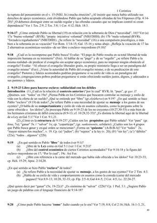 1 Corintios
la ruptura del pensamiento en el v. 15 (NBJ, lit.) mucha emoción? ¿Al insistir que nunca había utilizado sus
derechos de apoyo económico, está olvidándose Pablo que había aceptado ofrendas de los Filipenses (Flp. 4:14-
20)? ¿O debemos distinguir entre un sueldo regular y las ofrendas casuales que no implican control ni crean
dependencia? Ver 1 Tes. 2:9; 2 Tes. 3:8; 1 Cor. 4:12; Hch. 18:3.

9:16-17 ¿Cómo entiende Pablo su libertad (19) en relación con la soberanía de Dios (“necesidad”, 16)? Ver (a)
17a “buena voluntad” (RVR); “propia iniciativa/ voluntad” (NBJ/DHH); (b) 17b “mala voluntad (RVR);
"forzado/a regañadientes" (NBJ/DHH). ¿Se refiere la “necesidad” (16) a una compulsión psicológica, o más
bien a la soberanía en su vocación? Ver Rom. 1:'14-15; Gal. 15-16 y notas abajo. ¿Refleja la vocación de 17 las
2 alternativas económicas-sociales--de ser libre o esclavo- mayordomo (9:18)?

9:18 ¿Cuál es la recompensa que Pablo busca? Evalúe: “El pago de Pablo resulta en su total libertad de toda
imposición humana en su ministerio” (Fee). Al hablar de su “pago” y de su “orgullo” ¿se refiere Pablo a la
misma realidad--de predicar el evangelio sin aceptar apoyo económico, para no imponer ningún obstáculo al
evangelio? Evalúe: “Al ofrecer el evangelio liberador gratis, su propio ministerio llega a ser un paradigma del
evangelio mismo” (Fee). ¿Viene la autoridad de Pablo del evangelio mismo, o de su predicación de este
evangelio? Pastores y líderes acomodados podrían preguntarse si su estilo de vida es un paradigma del
evangelio; congregaciones pobres podrían preguntarse si están ofreciendo sueldos justos, dignos, y adecuados a
sus pastores y líderes.

2. 9:19-23 Libre para hacerse esclavo: solidaridad con los débiles
Introducción (1) ¿Cuál es la relación el contexto anterior (“por lo cual” RVR; lit. “pues”, gr gar. )?
¿Quiénes. son “todos” en 19a? ¿Piensa Pablo en los Corintios que buscaron controlar su mensaje y estilo de
vida con la oferta de un sueldo? ¿Qué se entiende por “libre” (gr.eleútheros) en 9:19? ¿En qué sentido se hace
Pablo “esclavo” (9:19) de todos? ¿Se refiere Pablo a una necesidad de ajustar su mensaje a los gustos de sus
oyentes? ¿O habla de su comportamiento y estilo de vida en asuntos culturales, como la pregunta sobre la
carne ofrecida a los ídolos? ¿Se preocupa Pablo en 9:19-23 de los no creyentes (10:27,30-33) o más bien de
los hermanos cristianos de débil conciencia (8:9-13; cf. 10:28,32-33)? ¿Es distinta la libertad aquí de la libertad
de a Ley en Gal 5:1? Ver 1 Cor. 9:1,21.
        (2) ¿Cómo es la estructura de 9:19-23? ¿Cuáles son los propósitos que Pablo señala? Ver “para” (gr.
hina, 7x); “ganar” 5x // “salvar” 1x; cp. “copartícipe”, (gr. sunkoinonós, solidario). ¿Cuáles son los 4 grupos
que Pablo busca ganar y en qué orden se mencionan? ¿Forma un “quiasmo ” (A-B-B-A)? Ver “todos” 2x;
“mayor número/los muchos”, v. 19. Cp. (a) “judíos”; (b) “sujetos” a la ley (v. 20); (b') “sin ley”; (a’) “débiles”
(22a); “todos…algunos” (22b).

9:19    ¿En qué sentido es Pablo “libre” de todos (ver 9:1)?
       (a)    ¿libre de la Ley como en Gal 5:1 (ver 1 Cor. 9:21)?
       (b)    ¿libre del control económico de ciertos Corintios acomodados? Ver 9:14-18 y la figura del
esclavo- mayordomo en 17; “Por lo cual”, 19c. Así Fee.
       (c)    ¿libre con referencia a la carne del mercado que había sido ofrecida a los ídolos? Ver 10:23-33;
cp. Hch. 15:29; Apoc. 2:14,20.

¿En qué sentido se hizo Pablo “esclavo” de todos?
      (a) ¿Se refiere Pablo a la necesidad de ajustar su mensaje , a los gustos de sus oyentes? Ver 2 Tim. 4:3.
      (b) ¿Habla de su estilo de vida y comportamiento en asuntos como la comida (carne del mercado
              pagano)? Ver 8:9-13; 10:28, 32-33; cp. Flp. 2:5-8; Gal 4:4-5; 2 Cor. 4:5; Lc. 22:24-27.

¿Qué quiere decir por “ganar” (5x, 19-22c)? ¿Es sinónimo de “salvar” (22b)? Cp. 1 Ped. 3:1. ¿Sugiere Pablo
un juego de palabras con el lenguaje financiero de 9:14-18?



9:20   ¿Cómo pudo Pablo hacerse “como ” Judío cuando ya lo era? Ver 7:19; 8:8; Col 2:16; Hch. 16:1-3, 21,
                                                                                                                 49
 