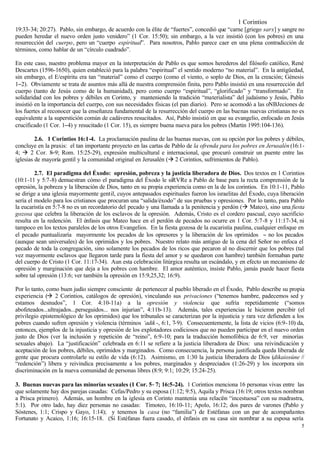 1 Corintios
19:33-34; 20:27). Pablo, sin embargo, de acuerdo con la élite de “fuertes”, concedió que “carne [griego sarx] y sangre no
pueden heredar el nuevo orden justo venidero” (1 Cor. 15:50); sin embargo, a la vez insistió (con los pobres) en una
resurrección del cuerpo, pero un “cuerpo espiritual”. Para nosotros, Pablo parece caer en una plena contradicción de
términos, como hablar de un “círculo cuadrado”.

En este caso, nuestro problema mayor en la interpretación de Pablo es que somos herederos del filósofo católico, René
Descartes (1596-1650), quien estableció para la palabra “espiritual” el sentido moderno “no material”. En la antigüedad,
sin embargo, el E/espíritu era tan “material” como el cuerpo (como el viento, o soplo de Dios, en la creación; Génesis
1−2). Obviamente se trata de asuntos más allá de nuestra comprensión finita, pero Pablo insistió en una resurrección del
cuerpo (tanto de Jesús como de la humanidad), pero como cuerpo “espiritual”, “glorificado” y “transformado”. En
solidaridad con los pobres y débiles en Corinto, y manteniendo la tradición “materialista” del judaísmo y Jesús, Pablo
insistió en la importancia del cuerpo, con sus necesidades físicas (el pan diario). Pero se acomodó a las oNBJeciones de
los fuertes al reconocer que la enseñanza fundamental de la resurrección del cuerpo en las buenas nuevas cristianas no es
equivalente a la superstición común de cadáveres resucitados. Así, Pablo insistió en que su evangelio, enfocado en Jesús
crucificado (1 Cor. 1−4) y resucitado (1 Cor. 15), es siempre buena nueva para los pobres (Martin 1995:104-136).

         2.6. 1 Corintios 16:1-4. La proclamación paulina de las buenas nuevas, con su opción por los pobres y débiles,
concluye en la praxis: el tan importante proyecto en las cartas de Pablo de la ofrenda para los pobres en Jerusalén (16:1-
4; à 2 Cor. 8−9; Rom. 15:25-29), expresión multicultural e internacional, que procuró construir un puente entre las
iglesias de mayoría gentil y la comunidad original en Jerusalén (à 2 Corintios, sufrimientos de Pablo).

         2.7. El paradigma del Éxodo: opresión, pobreza y la justicia liberadora de Dios. Dos textos en 1 Corintios
(10:1-11 y 5:7-8) demuestran cómo el paradigma del Éxodo le siRVRe a Pablo de base para la recta comprensión de la
opresión, la pobreza y la liberación de Dios, tanto en su propia experiencia como en la de los corintios. En 10:1-11, Pablo
se dirige a una iglesia mayormente gentil, cuyos antepasados espirituales fueron los israelitas del Éxodo, cuya liberación
sería el modelo para los cristianos que procuran una “salida/éxodo” de sus pruebas y opresiones. Por lo tanto, para Pablo
la eucaristía en 5:7-8 no es un recordatorio del pecado y una llamada a la penitencia y perdón (à Mateo), sino una fiesta
gozosa que celebra la liberación de los esclavos de la opresión. Además, Cristo es el cordero pascual, cuyo sacrificio
resulta en la redención. El énfasis que Mateo hace en el perdón de pecados no ocurre en 1 Cor. 5:7-8 y 11:17-34, ni
tampoco en los textos paralelos de los otros Evangelios. En la fiesta gozosa de la eucaristía paulina, cualquier enfoque en
el pecado puntualizaría mayormente los pecados de los opresores y la liberación de los oprimidos − no los pecados
(aunque sean universales) de los oprimidos y los pobres. Nuestro relato más antiguo de la cena del Señor no enfoca el
pecado de toda la congregación, sino solamente los pecados de los ricos que pecaron al no discernir que los pobres (tal
vez mayormente esclavos que llegaron tarde para la fiesta del amor y se quedaron con hambre) también formaban parte
del cuerpo de Cristo (1 Cor. 11:17-34). Aun esta celebración litúrgica resulta un escándalo, y en efecto un mecanismo de
opresión y marginación que deja a los pobres con hambre. El amor auténtico, insiste Pablo, jamás puede hacer fiesta
sobre tal opresión (13:6; ver también la opresión en 15:9,25,32; 16:9).

Por lo tanto, como buen judío siempre consciente de pertenecer al pueblo liberado en el Éxodo, Pablo describe su propia
experiencia (à 2 Corintios, catálogos de opresión), vinculando sus privaciones (“tenemos hambre, padecemos sed y
estamos desnudos”, 1 Cor. 4:10-11a) a la opresión y violencia que sufría repetidamente (“somos
abofeteados...ultrajados...perseguidos... nos injurian”, 4:11b-13). Además, tales experiencias le hicieron percibir (el
privilegio epistemológico de los oprimidos) que los tribunales se caracterizan por la injusticia y rara vez defienden a los
pobres cuando sufren opresión y violencia (términos ‘adik -, 6:1, 7-9). Consecuentemente, la lista de vicios (6:9-10) da,
entonces, ejemplos de la injusticia y opresión de los explotadores codiciosos que no pueden participar en el nuevo orden
justo de Dios (ver la inclusión y repetición de “reino”, 6:9-10; para la traducción homofóbica de 6:9, ver minorías
sexuales abajo). La “justificación” celebrada en 6:11 se refiere a la justicia liberadora de Dios: una reivindicación y
aceptación de los pobres, débiles, oprimidos y marginados. Como consecuencia, la persona justificada queda liberada de
gente que procura controlarle su estilo de vida (6:12). Asimismo, en 1:30 la justicia liberadora de Dios (dikaiosúne //
“redención”) libera y reivindica precisamente a los pobres, marginados y despreciados (1:26-29) y los incorpora sin
discriminación en la nueva comunidad de personas libres (8:9; 9:1; 10:29; 15:24-25).

3. Buenas nuevas para las minorías sexuales (1 Cor. 5−7; 16:5-24). 1 Corintios menciona 16 personas vivas entre las
que solamente hay dos parejas casadas: Cefas/Pedro y su esposa (1:12; 9:5), Aquila y Prisca (16:19; otros textos nombran
a Prisca primero). Además, un hombre en la iglesia en Corinto mantenía una relaci n “incestuosa” con su madrastra,
                                                                                     ó
5:1). Por otro lado, hay diez personas no casadas: Timoteo, 16:10-11; Apolo, 16:12; dos pares de varones (Pablo y
Sóstenes, 1:1; Crispo y Gayo, 1:14); y tenemos la casa (no “familia”) de Estéfanas con un par de acompañantes
Fortunato y Acaico, 1:16; 16:15-18. (Si Estéfanas fuera casado, el énfasis en su casa sin nombrar a su esposa sería
                                                                                                                         5
 