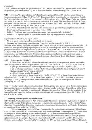 Capítulo 12
23-26. ¿Debemos distinguir “los que están bajo la Ley” (20b) de los Judíos (20a)? ¿Quiere Pablo incluir ahora a
los prosélitos, que “temen a Dios”? ¿Cuál es la relación de Pablo ahora con la Ley? Ver 21; Rom. 8:1-4.

9:21 ¿Se refiere “los que, están sin ley" al estado de los gentiles (Rom. 2:22) o incluye una critica de su
inicuo comportamiento (2 Tes. 2:8; 1 Tim. 1:9)? Literalmente Pablo no se describe a si mismo como “bajo la
Ley” (gr. hupo) sino como “en Ley” (gr. ennomos), es decir, sujeto a la Ley. 9:21 Nota: 21 a los que están sin
Ley, como si yo estuviera sin Ley (aunque yo no estoy fuera de la ley de Dios, sino dentro de la ley de Cristo),
para ganar a los que están sin Ley (“comprometido con la ley de Cristo”, NVI; “bajo la ley de Cristo”, RVRR,
DHH, BA; “sometido a la ley de Cristo”, SE, BP); cp
• 1 Cor 7:19: “Para.nada cuenta estar o no estar circuncidado; lo que importa es cumplir los mandatos de
    Dios” (¡del cual la circuncisión es uno!, Gen 17; Lev 12:3);
• Gal 6:2: “Ayúdense unos a otros a llevar sus cargas, y así cumplirán la ley de Cristo”;
• Rom 8:2: “la ley des Espíritu de vida me ha liberado de la ley del pecado y de la muerte”.

Según Garland (2003:432), “la ley de Cristo”
• No es la ley de Moisés revisado y promulgado por el mesias;
• Tampoco son los preceptos específicos que Cristo dio a sus discípulos (1 Cor 7:10; 9:14);
Mas bien refiere a la ley redefinido y cumplido por Cristo en amor, de llevar las cargas unos a otras (Gal 6:2), la
norma o el principio de Cristo y el paradigma de su vida de sacrificio por los demás, de no buscar nuestros
propios intereses sino los del prójimo (1 Cor 10:24; cp. 11:1; Rom 15:3-4; 2 Cor 4:10-12; Gal 2:19-20; Filp
2:5-8; 3:10-11). Por lo tanto, no debemos condenar como pecaminosas las relaciones homoeróticas de amor
comprometido que edifica al prójimo. Como en el caso de relaciones heterosexuales, el pecado sexual se
expresa en relaciones vinculadas con la idolatría, la opresión y la violencia, donde falta el amor y respecto.

9:22    ¿Quiénes son los “débiles”?
        a. ¿Se refiere a los “débiles” más en el sentido socio-económico (los oprimidos, pobres, marginados;
ver 1:26-29) que en un sentido religioso (Rom. 5:6)? Ver 1 Cor. 2:1-5; 4:9-13; 2 Cor. 4:71-18; 11:16-12:10.
        b. ¿Por qué no repite en este contexto la palabra “como” (gr. hos, 2x en v. 20; 1x v. 21)?
        c. ¿Si se refiere a los cristianos “débiles” de 8:7-13, ¿cómo puede Pablo hablar de “ganar/salvarlos”?
        ¿Qué quiere decir “salvar” en este contexto?
        a. ¿sólo se refiere a la culpa del pecado?
        b. ¿abarca también (1) la liberación de la Ley (20-21; 15:56-57); (2) la liberación de la opresión que
sufren los débiles (22a; 16:13b,23); (3) la liberación de la pobreza (2 Cor. 8:13-15; 1:6-11) y la ignorancia
(2:6)? Cp. 1:18,21. ¿Cómo puede Pablo ser tan flexible en 9:19-23, pero tan intransigente con Pedro en
Antioquia (Gal. 2:11-14)?

Nota Fee concluye que la situación en Antioquia era distinta, porque tenia que ver con la división de una iglesia
(que surgió en la misión gentil) en facciones judías y gentiles, basadas en las leyes de comida. Al hablar de ser
“co-partícipe” (RVR; beneficios gr. sunkoinonós) del evangelio, ¿se refiere Pablo a todos los beneficios de las
Buenas Nuevas a los pobres, incluso beneficios materiales--bendicio nes y promesas (Rom. 11:17; Flp. 1:7; 2
Cor. 1:20; Lc. 4:18-19)?

3. Libertad y dominio propio (disciplina). 9:24-27
Introducción ¿Cuál es la relación de 9:24-27 con su contexto anterior y posterior? (a) ¿Concluye el capitulo 9
al enfocar la renuncia de derechos y placeres para poder mejor presentar el evangelio (ver 8:13)? (b) ¿Anticipa
el capitulo 10, donde la falta de dominio propio y disciplina se ve en la insistencia de los Corintios de participar
en los cultos y fiestas idolátricas (10:14)?
        ¿Cómo es la estructura de 9:24-27? (a) ¿Cuáles son los 2 o 3 ejemplos deportivos que Pablo utiliza en
9:24-27? Nota: Muy cerca de Corinto había juegos muy famosos parecidos a las Olimpíadas. (b) ¿Tienen todos
los ejemplos el mismo punto (p. ej. del “dominio propio”, 9:25), o existe una variedad de aplicaciones:
esfuerzo (24), dominio propio (25), claras metas y propósito (26), disposición de sufrir (27)? (c) ¿A quién se
aplica mayormente los ejemplos deportivos? (1) ¿a los Corintios (24, imperativo)? Ver 10:1-13; (2) ¿a los
Corintios junto con Pablo (“nosotros”, 25)? (3) ¿A Pablo (26-27)? Ver toda la apología de Pablo en el Capitulo
                                                                                                                  50
 
