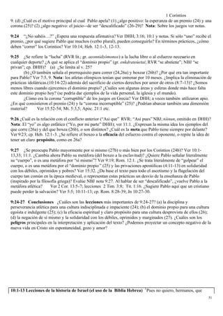 1 Corintios
9. (d) ¿Cuál es el motivo principal al cual Pablo apela? (1) ¿algo positivo: la esperanza de un premio (24) y una
corona (25)? (2) ¿algo negativo: el juicio--de ser “descalificado” (26-29)? Nota: Sobre los juegos ver notas.

9:24 “¿No sabéis…?” ¿Espera una respuesta afirmativa? Ver DHH; 3:16; 10:1 y notas. Si sólo “uno” recibe el
premio, ¿por qué sugiere Pablo que muchos (verbo plural), pueden conseguirlo? En términos prácticos, ¿cómo
deben “correr” los Corintios? Ver 10:14; Heb. 12:1-3, 12-13.

9:25 ¿Se refiere la “lucha” (RVR lit.; gr. aeonnidzómonos) a la lucha libre o al esfuerzo necesario en
cualquier deporte? ¿A qué se aplica el “dominio propio” (gr. enkdrateúetai; RVR “se abstiene”; NBJ “se
privan”; cp. DHH)? (a) ¿Se limita al v. 25?
        (b) ¿O también señala el prerrequisito para correr (24,26a) y boxear (26b)? ¿Por qué era tan importante
para Pablo? Ver 7:5, 9. Nota: los atletas olímpicos tenían que entrenar por 10 meses. ¿Implica la eliminación de
prácticas idolátricas.(10:14-22) además del sacrificio de ciertos derechos por amor de otros (8:7-13)? ¿Somos
menos libres cuando ejercemos el dominio propio? ¿Cuáles son algunas áreas y esferas donde más hace falta
este dominio propio hoy? (se podría dar ejemplos de la vida personal, la iglesia y el mundo).
        ¿Cómo era la corona “corruptible” de los juegos en Grecia? Ver DHH; a veces también utilizaron apio.
¿En qué consistieron el premio (24) y la “corona incorruptible” (25)? ¿Podrían abarcar también una dimensión
material?      Ver 15:52-54; Mt. 5:3,5; Apoc. 21:1 etc.

9:26 ¿Cuál es la relación con el conflicto anterior (“Así que” RVR; “Así pues” NBJ; tóinun, omitido en DHH)?
Nota: El “yo” es algo enfático (“Yo, por mi parte” DHH); ver 11:1. ¿Expresan la misma idea los ejemplos del
que corre (26a) y del que boxea (26b), o son distintos? ¿Cuál es la meta que Pablo tiene siempre por delante?
Ver 9:23; cp. Heb. 12:1-3. ¿Se refiere el boxeo a la eficacia del esfuerzo contra el oponente, o repite la idea de
tener un claro propósito, como en 26a?

9:27 ¿Se preocupa Pablo mayormente por si mismo (27b) o más bien por los Corintios (24b)? Ver 10:1-
13,33; 11:1. ¿Cambia ahora Pablo su metáfora (del boxeo a la esclavitud)? ¿Quiere Pablo señalar literalmente
su “cuerpo”, o es una metáfora por “sí mismo”? Ver 9:19; Rom. 12:1. ¿Se trata literalmente de “golpear” el
cuerpo, o es una metáfora por el “dominio propio ” (25) y las privaciones apostólicas (4:11-13) en solidaridad
con los débiles, oprimidos y pobres? Ver 15:32. ¿Da base el texto para todo el ascetismo y la flagelación del
cuerpo tan común en la época medieval, o representan estas prácticas un desvío de la enseñanza de Pablo
(inspirado por la filosofía griega)? Evalúe NBJ nota 9:27. Al hablar de ser “descalificado”, ¿vuelve Pablo a la
metáfora atlética?     Ver 2 Cor. 13:5-7; lecciones 2 Tim. 3:8; Tit. 1:16. ¿Sugiere Pablo aquí que un cristiano
puede perder la salvación? Ver 5:5; 10:11-13; cp. Rom. 8:28-39; Jn 10:27-30.

9:24-27 Conclusiones ¿Cuáles son las lecciones más importantes de 9:24-27? (a) la disciplina y
perseverancia atlética para una cultura indisciplinada e impaciente (24); (b) el dominio propio para una cultura
egoísta e indulgente (25); (c) la eficacia espiritual y claro propósito para una cultura desprovista de ellos (26);
(d) la negación de sí mismo y la solidaridad con los débiles, oprimidos y marginados (27). ¿Cuáles son los
peligros principales en la interpretación y aplicación del texto? ¿Podemos proyectar un concepto negativo de la
nueva vida en Cristo sin espontaneidad, gozo y amor?




10:1-13 Lecciones de la historia de Israel (el uso de la Biblia Hebrea) 1 Pues no quiero, hermanos, que
                                                                                                                 51
 