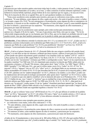 Capítulo 12
desconozcan que todos nuestros padres estuvieron todos bajo la nube, y todos pasaron el mar; 2 y todos, en unión
con Moisés, fueron bautizados en la nube y en el mar, 3 y todos comieron el mismo alimento espiritual 4 y todos
bebieron la misma bebida espiritual, porque bebían de la roca espiritual que los seguía, y la roca era Cristo.
5
  Pero de la mayoría de ellos no se agradó Dios, por lo cual quedaron tendidos en el desierto.
    6
      Estas cosas sucedieron como ejemplos para nosotros, para que no codiciemos cosas malas, como ellos
codiciaron. 7 Ni sean idólatras, como algunos de ellos, según está escrito: «Se sentó el pueblo a comer y a beber,
y se levantó a jugar» [Ex 32:6]. 8 No nos entreguemos a la prostitución, como algunos de ellos se entregaron a la
prostitución, y cayeron en un día veintitrés mil. 9 Ni tentemos a Cristo [al Señor, ¿texto?], como también algunos
de ellos lo tentaron, y perecieron por las serpientes. 10 Ni murmuren, como algunos de ellos murmuraron, y
perecieron por mano del destructor.
    11
       Pues, estas cosas les acontecieron como ejemplo, pero están escritas para amonestarnos a nosotros, a
quienes nos a llegado el fin de los siglos. 12 Así que el que piensa estar firme, mire que no caiga. 13 No les ha
sobrevenido ninguna prueba que no sea humana; pero fiel es Dios, que no los dejará ser probados más de lo que
pueden resistir, sino que dará también juntamente con la prueba la salida, para que puedan soportarla.

Introducción. ¿Cómo debemos entender la relación entre 10:1-13 y su contexto (8:1-11:1)? ¿Cuáles son los 2
problemas concretos (relacionados con la idolatría) que Pablo trata en 8:1-11:1? Ver 8:10 y 10:25. ¿Cuál es la
respuesta que Pablo da a cada problema? Ver 10:14 (¿una prohibición “absoluta”? así Fee). Cp. 10:25-28
(consejos “contextualizados/situacionales”?) ¿Cuál es la estructura de 10:1-22?

10:1-5 ¿Cuál es el género literario de 10:1-5? ¿Pretende Pablo dar una exégesis científica del sentido literal
original, o es más bien un tipo de relectura o midrash que busca recrear y aplicar el texto para los Corintios?
¿Cómo puede una iglesia mayormente gentil considerar a los israelitas como sus “padres” (10"1)? ver10:11
(¿Para quiénes fue escrita la BH, según Pablo?); Ver Rom.2:26-29; 11:17-24; Gál. 3:6-9,29; 6:16; Flp.3:3 etc.
¿Cuáles son los dos “sacramentos” cristianos que Pablo ve prefigurados (como “tipos”) en las experiencias de
los padres israelitas? Ver NBJ nota 10:4 ¿Es importante para nosotros la relación que Pablo señala entre los
sacramentos cristianos y el Éxodo? Dé razones. ¿Qué quiere decir “tipos” (10:6a, 11a; NBJ “figura”; RVR y
DHH “ejemplos”? Ver NBJ nota 10:6. ¿por qué se refiere tantas veces (5x) a “todos” en 10:1-4? Ver “la
mayoría” (10:5) y “algunos” (4x) en 10:7-10 y “ellos” en 6,11. ¿Se dirigía Pablo en ese momento a ciertos
líderes acomodados en Corinto (4:18; 15:12) que buscaban desviar la fe y la praxis de la mayoría pobre y débil
(1:26-29)? ¿Quiénes son los “padres/antepasados” en 10:1? ¿Abarcan a las madres y a los niños? ¿Cuáles son
las implicaciones del texto para la teología sacramental? ¿Que quiere decir “espiritual” en 10:3-4 (3x) y cuáles
son los 3 sustantivos que este adjetivo modifica? ¿Era la intención del autor en el Pentateuco (Ex. 17:5-6; Núm
20:7-11) hablar de una roca “viajera” o “turística” que en realidad fue el pre-existente del Mesías? ¿Cuál es la
tradición rabínica que Pablo sigue en 10:4b? Ver NBJ nota 10:4; Dt. 32:4, 15, 18, 30-31. ¿Qué pasó en el
desierto con “la mayoría” (¡todos menos 2!) de los “padres” (Israelitas) para hacer patente que “no fueron del
agrado de Dios” (NBJ? ¿Quería Pablo advertir a los Corintios contra un concepto equivocado (“mágico”) de los
sacramentos que habían creado una seguridad orgullosa e ilusoria? Ver 10:12.

10:6-10 ¿A qué se refieren “estas cosas” (RVR literal) en 5:6 y 11? ¿En qué difieren el sentido de la palabra
“tipos” en 10:6 y “típicamente” en 10:11? ¿Se refiere 10:6 más a “tipos” en el sentido estricto, y 10:11 más en
el sentido amplio de “ejemplos” (DHH, RVR)? ¿Cómo debemos entender la estructura de 10:6-10?
6
 Estas cosas sucedieron como ejemplos para nosotros, para que
• no codiciemos cosas malas, como ellos codiciaron (= # 10);
• 7 Ni seáis idólatras, como algunos de ellos, según está escrito: «Se sentó el pueblo a comer y a beber, y se
   levantó a jugar» (= # 1-2).
• 8 Ni nos entreguemos a la prostitución, como algunos de ellos y cayeron en un día veintitrés mil (= #7).
• 9 Ni tentemos al Señor, como también algunos de ellos lo tentaron, y perecieron por las serpientes.
• 10Ni murmuréis, como algunos de ellos murmuraron, y perecieron por mano del destructor.

¿Cuáles de los 10 mandamientos y otros textos de la BH utiliza Pablo en 10:6-10? ¿Por qué cambia Pablo el
orden de los mandamientos que cita? ¿Camb ia también algo el sentido? Ver “malas cosas” en 10:6 (¿realmente
                                                                                                                  52
 