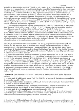 1 Corintios
son malas las cosas que Dios ha creado?) Ver Mc. 7: Gn. 1; 1 Cor. 10:26. ¿Parece Pablo ser muy conservador al
citar tanto los 10 mandamientos y las tradiciones de Israel, o es más bien bastante radical en el uso creativo que
hace de la BH? ¿Cuál es el pecado fundamental señalado por los 10 mandamiento, según la relectura paulina,
la codicia (10:6) o la idolatría 10:7)/ Ver Col. 3:5 y el principio de “inclusión” en la literatura hebrea (la
conclusión vuelve y repite la idea del principio). ¿Cuál es la relación entre la codicia y la opresión (ver el
Éxodo)? Nota: ciertos teólogos de la liberación insisten en que en la Biblia “La idolatría representa la
ideología del opresor (que codicia)”. ¿Cómo debemos interpretar la prohibición de “inmoralidad sexual” en este
contexto? ¿Cuáles son los 3 juicios mencionados en 10:8-10 en relación con los ejemplos (tipos) *3-5? ¿Cómo
debemos explicar la discrepancia entre el 23.000 (1 Cor. 10:8) y 24.000 de Núm. 25.9? Fee señala que ninguna
solución “armoniosa” puede resolver el problema.
        ¿No hubo juicio también en el segundo ejemplo (tipo) (10:7)? Ver Ex. 32:6b con 28 y 35. ¿Qué quiere
decir “divertirse” (DHH, NBJ) o “jugar” (RVR) en 1 C. 10:7? ¿Podría referirse a la prostitución sagrada e
inmoralidades sexuales de las fiestas idolátricas? Sobre “jugar” ver Ex. 32:17-19; Gn. 26:8.
        ¿Cómo debemos entender la teología del juicio aquí a la luz de textos como Jn. 9:1-3; Job., Ecl., etc.?
¿Cómo debemos entender la relación entre los 5 pecados condenados en 10:6-10? Si la codicia (#10) es un tipo
de idolatría (#1-2); Col. 3:5), debemos entender que todo pecado es una combinación de codicia e idolatría
(amar a algo más que a Dios; oprimir al prójimo)? ¿En que consis te el pecado sexual condenado en 10:8? ¿Se
refiere a la prostitución sagrada en relación con los cultos idolátricos? ¿Escogió Pablo sus 5 ejemplos con
enfoque intencional en los pecados comunes entre los Corintios?

10:11-13 ¿A qué se refieren “estas cosas” en 10:11? Ver 10:6. ¿Qué quiere decir “típicamente” (NBJ “en
figura”)? Ver NBJ nota 10:6. ¿Cuál es la relación entre “aquellos” antepasados israelitas y los corintios
contemporáneos a Pablo, los hechos históricos y los escritos bíblicos? ¿Por qué necesita el nuevo “pueblo
escatológico” de Dios las Escrituras cuando ya tiene al Espíritu Santo? Ver 2 Cor. 3. ¿Qué significa “los fines
de las edades” (RVR literalmente; NBJ “la plenitud de los tiempos”)? ¿Serían las metas del proyecto histórico
de la liberación cósmica (Rom. 8:21-22)?
12 ¿Quiénes entre los Corintios pensaron “estar firmes” y por qué pensaron así? Ver 10:1-4; 8:4-6; 9:24-27.
13 ¿Cuál es la relación entre la promesa de 10:13 y su contexto (de admonición en 10:1-12 y prohibición en
10:14-22)? ¿Qué quiere decir “humana” (RVR lit. 10:13; cp. DHH y NBJ)? ¿Cuál es la relación entre la
promesa de Dios para los cristianos “tentados” (10:13) y la amonestación de no tentar a Cristo (10:9)? Ver NBJ
nota 10:13. ¿Cuál es la “salida”( RVR lit. 10:13) que Dios promete a los Corintios? Ver 10:14. ¿Quiere Pablo
distinguir entre tentaciones “humanas” (10:13) y peligros “diabólicos” que debemos evitar (10:20-21)? ¿Cómo
se expresa la fidelidad de Dios en relación a la prueba? Ver 1:9. ¿Pone limites en cuanto al tiempo y la fuerza
de la tentación? ¿Abre campo para una salida de la prueba? Ver 1 Ped. 5:10; Éxodo 14-15; 1 Cor. 10:14. La
“salida” es para los que la buscan, no para los que (como los Corintios) buscan una entrada. (Barrett, 229,
citada en Fee).

Conclusiones ¿Qué nos enseña 1 Cor. 10:1-13 sobre el uso de la Biblia en la “ética” (praxis, obediencia)
cristiana?
1. La importancia de la BH para la iglesia. Ver 2 Tim. 3:14-17 y las teologías de liberación en América Latina
(la continuidad entre BH y NT).
2. El carácter fundamental del Éxodo (junto con Núm.), la liberación de la opresión, (no el concepto teológico
de “órdenes de creación” basados en Gen.1-2).
3. La prioridad de la historia (tipología, paradigmas) como categoría y armazón de la ética/praxis. Las
leyes/mandamientos se dan al concluir un relato bíblico que narra la liberación de la opresión.
4. La importancia de los 10 mandamientos, pero especialmente los *10 y 1-2.
5. La necesidad de una hermenéutica, que toma en cuenta no sólo las intenciones de los autores humanos
originales (exégesis científica) sino también el nuevo contexto histórico del pueblo de Dios, los horizontes
limitados de los autores humanos originales (en ciencia, historicidad, etc.).


6. El papel creativo del Espíritu Santo en la relectura de las Escrituras, que se expresan en aplicaciones que
trascienden --y aún parecen contradecir-- el sentido original del texto (ver esp. la roca en 10:4; los bueyes en
                                                                                                                   53
 