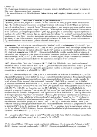 Capítulo 12
9:9-10), pero que siempre son consecuentes con el proyecto histórico de la liberación cósmica y el carácter de
Dios como Libertador santo, justo y amoroso.
7. La norma última no es la BH ni Pablo sino Cristo (11:1) y su Evangelio (15:1-11), entendido a la luz del
Éxodo.

1 Corintios 10:14-22 “Huyan de la idolatría” -- ¿un absoluto ético"?
14
   Por tanto, amados míos, huyen de la idolatría. 15 Como a sensatos les hablo; juzguen ustedes mismos lo que
digo. 16 La bendita copa que bendecimos, ¿no es la participación en la sangre de Cristo? El pan que partimos,
¿no es la participación en el cuerpo de Cristo? 17 Puesto que el pan es uno, nosotros, que somos muchos, somos
un cuerpo, pues todos participamos en aquel mismo pan. 18 Contemplen a Israel según la carne: los que comen
de los sacrificios, ¿no son partícipes del altar? 19 ¿Qué digo, pues? ¿Que el ídolo es algo, o que es algo lo que se
sacrifica a los ídolos? 20 No, sino que digo que aquello que ellos [¿Israel / los gentiles?] sacrifican, lo sacrifican a
los demonios y no a Dios; y no quiero que ustedes sean partícipes con los demonios. 21 No pueden beber la copa
del Señor y la copa de los demonios; no pueden participar de la mesa del Señor y de la mesa de los demonios.
22
   ¿O provocaremos a celos al Señor? ¿Somos acaso más fuertes que él?

Introducción ¿Cuál es la relación entre el imperativo “absoluto” en 10:14 y el contexto? (a) 8:1-10:13; “por
eso” 10:14 (DHH; NBJ); (b) posterior. 10:5-22, esp. 19-20/22. ¿Por qué toma Pablo tanto tiempo de explicación
(8:1-10:13 antes de dar un imperativo categórico? Cp. 6:18 (“Huyen de la prostitución”) en el contexto de 6:12-
20. ¿Cuál es la estructura de 10:14-22? ¿Cómo entiende Pablo las comidas sagradas de los cristianos, de
los israelitas y de los paganos? ¿Qué quiere decir koinonia (compartir, participación, comunión, solidaridad) en
este contexto (10:16-18, 20-21)? ¿Cómo entiende Pablo la idolatría pagana y a qué se refieren los “demonios”
(10:18-20)? ¿Cómo contextualiza Pablo los dos argumentos principales de los Corintios?

14-15 ¿Cómo califica Pablo a los Corintios en 14-15? (RVR lit.). Al hablarles como “prudentes/sensatos/
entendidos” utiliza la ironía como en 4:10? Ver 8:1-3. ¿Cuál es la relación entre la koinonia en 16-21 y el amor
(10:14)? Al invitarlos a “juzgar” su argumento, qué sugiere en cuanto a la autoridad de su imperativo y el
concepto de su autoridad en la iglesia (11:13; 14:20)?

16-17 La Cena del Señor (ver 11:17-34). ¿Cuál es la relación entre 10:16-17 con su contexto (14-15, 18-22)?
¿Quiere Pablo exponer el sentido de la Cena en sí, o solamente la introduce en función de su argumento contra
la idolatría? ¿Enfoca Pablo mayormente lo que tienen en común la Cena del Señor, las comidas sagradas de
Israel, y los sacrificios paganos? ¿Qué quiere decir “comunión” (RVR; NBJ; gr. koinonia), en 10:16 (2x)?
¿Cuáles son los sinónimos de koinonia en 17-18, 20-21? Ver notas. ¿Se refiere Pablo a la comunión con Dios o
a compartir entre seres humanos? Ver NBJ nota 10:17. ¿Por qué habla Pablo de la copa (16a) antes que del pan
(16b-17)? Ver 11:23-25 y los Evangelios (esp. Lc. 22:17-20 NBJ). Ver notas. ¿Por qué habla Pablo de
compartir la sangre y el cuerpo de Cristo, no sólo del Espíritu de Cristo (ver Zwinglio)? ¿Hay base aquí para la
enseñanza luterana y católica de la presencia “real” (quieren decir física) de Cristo en la Cena? Cp. la doctrina
de Zwinglio (presencia “espiritual”, no “material”) y Calvino. ¿Hay problemas científicos en la doctrina de la
presencia “real” (- física-) a la luz de la física moderna? ¿A qué se refiere “cuerpo” en 16b-17? (a) al cuerpo
sacrificado de Cristo (16b)?; (b) a la comunidad de creyentes (17)? ¿Cómo resuelve Pablo el problema (muy
discutido entre los filósofos griegos) de la unidad (“uno” 3x en 17) y la diversidad (“muchos…todos” y los
verbos en plural)? ¿Cómo apoya la unidad con Cristo y la solidaridad entre cristianos (17) la prohibición contra
la idolatría (14)? A la luz del significado del sacramento (17b) ¿es apropiado hacer la eucaristía con hostias en
vez de “un solo pan” (NBJ)? ¿Establece, fomenta o fortalece la unidad de la Iglesia nuestra participación en la
Eucaristía? Ver NBJ nota 10:17; 1 C. 12:13.

18      ¿A qué se refiere “Israel según la carne”? Ver NBJ nota 10:18; Rom. 4:1; 9:3. ¿Comía de los sacrificios
todo el pueblo o sólo los sacerdotes? Ver 9:13, pero Cp. Dt. 14:22-27.


19 ¿Se refiere Pablo en 19 (1) a una comida en el templo idolátrico, o (2) a la carne antes “ofrecida al ídolo”
(DHH) y después comprada en el mercado .(10:27-28)? ¿Cómo contestaría Pablo su propia pregunta en 19?
                                                                                                                     54
 