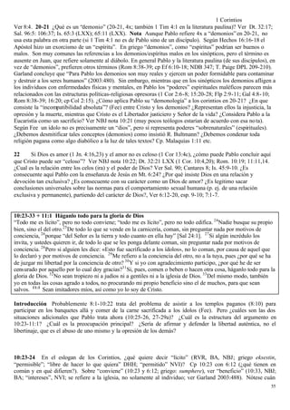 1 Corintios
Ver 8:4. 20-21 ¿Qué es un “demonio” (20-21, 4x; también 1 Tim 4:1 en la literatura paulina)? Ver Dt. 32:17;
Sal. 96:5: 106:37; Is. 65:3 (LXX); 65:11 (LXX). Nota Aunque Pablo refiere 4x a “demonios” en 20-21, no
usa esta palabra en otra parte (si 1 Tim 4:1 no es de Pablo sino de un discípulo). Según Hechos 16:16-18 el
Apóstol hizo un exorcismo de un “espíritu”. En griego “demonios”, como “espíritus” podrían ser buenos o
malos. Son muy comunes las referencias a los demonios/espíritus malos en los sinópticos, pero el término es
ausente en Juan, que refiere solamente al diábolo. En general Pablo y la literatura paulina (de sus discípulos), en
vez de “demonios”, prefieren otros términos (Rom 8:38-39; cp Ef 6:10-18; NDB 347; T. Paige DPL 209-210).
Garland concluye que “Para Pablo los demonios son muy reales y ejercen un poder formidable para contaminar
y destruir a los seres humanos” (2003:480). Sin embargo, mientras que en los sinópticos los demonios afligen a
los individuos con enfermedades físicas y mentales, en Pablo los “poderes” espirituales maléficos parecen más
relacionados con las estructuras políticas-religiosas opresoras (1 Cor 2:6-8; 15:20-28; Flp 2:9-11; Gal 4:8- 10;
Rom 8:38-39; 16:20; cp Col 2:15). ¿Cómo aplica Pablo su “demonología” a los corintios en 20-21? ¿En que
consiste la “incompatibilidad absoluta”? (Fee) entre Cristo y los demonios? ¿Representan ellos la injusticia, la
opresión y la muerte, mientras que Cristo es el Libertador justiciero y Señor de la vida? ¿Considera Pablo a la
Eucaristía como un sacrificio? Ver NBJ nota 10:21 (muy pocos teólogos estarían de acuerdo con esa no ta).
Según Fee un ídolo no es precisamente un “dios”, pero sí representa poderes “sobrenaturales” (espirituales).
¿Debemos desmitificar tales conceptos (demonios) como insistió R. Bultmann? ¿Debemos condenar toda
religión pagana como algo diabólico a la luz de tales textos? Cp. Malaquías 1:11 etc.

22     Si Dios es amor (1 Jn. 4:16,23) y el amor no es celoso (1 Cor 13:4c), ¿cómo puede Pablo concluir aquí
que Cristo puede ser “celoso”? Ver NBJ nota 10:22; Dt. 32:21 LXX (1 Cor. 10:4,20); Rom. 10:19; 11:11,14.
¿Cual es la relación entre los celos (ira) y el poder de Dios? Ver Sal. 90; Cantares 8; Is. 45:9-10. ¿Es
consecuente aquí Pablo con la enseñanza de Jesús en Mt. 6:24? ¿Por qué insiste Dios en una relación y
devoción tan exclusiva? ¿Es consecuente con su carácter como un Dios de amor? ¿Es legitimo sacar
conclusiones universales sobre las normas para el comportamiento sexual humana (p. ej. de una relación
exclusiva y permanente), partiendo del carácter de Dios?, Ver 6:12-20, esp. 9-10; 7:1-7.


10:23-33 + 11:1 Háganlo todo para la gloria de Dios
“Todo me es lícito”, pero no todo conviene; “todo me es lícito”, pero no todo edifica. 24 Nadie busque su propio
bien, sino el del otro.25 De todo lo que se vende en la carnicería, coman, sin preguntar nada por motivos de
conciencia, 26 porque “del Señor es la tierra y todo cuanto en ella hay” [Sal 24:1]. 27 Si algún incrédulo los
invita, y ustedes quieren ir, de todo lo que se les ponga delante coman, sin preguntar nada por motivos de
conciencia. 28 Pero si alguien les dice: «Esto fue sacrificado a los ídolos», no lo coman, por causa de aquel que
lo declaró y por motivos de conciencia. 29 Me refiero a la conciencia del otro, no a la tuya, pues ¿por qué se ha
de juzgar mi libertad por la conciencia de otro? 30 Y si yo con agradecimiento participo, ¿por qué he de ser
censurado por aquello por lo cual doy gracias?31 Si, pues, comen o beben o hacen otra cosa, háganlo todo para la
gloria de Dios. 32 No sean tropiezo ni a judíos ni a gentiles ni a la iglesia de Dios. 33 Del mismo modo, también
yo en todas las cosas agrado a todos, no procurando mi propio beneficio sino el de muchos, para que sean
salvos. 11:1 Sean imitadores míos, así como yo lo soy de Cristo.

Introducción Probablemente 8:1-10:22 trata del problema de asistir a los templos paganos (8:10) para
participar en los banquetes allá y comer de la carne sacrificada a los ídolos (Fee). Pero ¿cuáles son las dos
situaciones adicionales que Pablo trata ahora (10:25-26, 27-29a)? ¿Cuál es la estructura del argumento en
10:23-11:1? ¿Cuál es la preocupación principal? ¿Sería de afirmar y defender la libertad auténtica, no el
libertinaje, que es el abuso de uno mismo y la opresión de los demás?



10:23-24 En el eslogan de los Corintios, ¿qué quiere decir “lícito” (RVR, BA, NBJ; griego eksestin,
“permisible”; “libre de hacer lo que quiera” DHH; “permitido” NVI)? Cp 10:23 con 6:12 (¿qué tienen en
común y en qué difieren?). Sobre “conviene” (10:23 y 6:12; griego: sumphere), ver “beneficio” (10:33, NBJ;
BA; “intereses”, NVI; se refiere a la iglesia, no solamente al individuo; ver Garland 2003:488). Nótese cuán
                                                                                                                 55
 