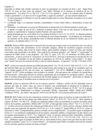 Capítulo 12
imposible es definir (dar sentido concreto) al amor sin presuponer un concepto de bien y mal. Según Rom
13:8-10 “el amor no hace daño alo prójimo” con “daño” definido en el contexto en términos de los 10
mandamientos. Ver Rom 15:1-3; Flp 2:4; 1 Cor 13:5 (“no egoísta”). ¿Cuál es la relación entre la libertad
(“todo es permitido”) y el amor (ver 8:1) según Pablo y según los corintios? ¿Es una relación dialéctica?:
• El amor presupone la libertad, la cual da espacio/campo para los actos libremente escogidos (ver el canto
    “Como la Playa”).
• La libertad llega a su expresión máxima, sometiéndose a Cristo colmo Señor y dedicándose al amor del
    prójimo.
El “libertinaje” no representa un exceso de libertad sino la destrucción de la libertad auténtica, puesto que
• al abusar el cuerpo de uno (6:18) y maltratar al prójimo (Rom 3:10) uno no sólo destruye la libertad del
    prójimo y experimenta la venganza al plano humano, sino que también
• queda dominado por los vicios (Rom 6) y los poderes hostiles (1 Cor 6:12, 16; 10:21). La libertad auténtica
    tiene “limites” sólo en el sentido de ser la libertad de seres finitos/limitados. Al olvidarnos de la libertad y
    los derechos de los demás, pretendemos tener la libertad absoluta de un ser infinito/sin límites, que es el
    egoísmo y la idolatría (Gén 3; 11:1-9).

10:25-26 Primero Pablo representa la situación del creyente que compra carne en la carnicería (lat. macellum),
una de las tiendas más prominentes en los mercados antiguos, donde los sacrificios paganos servían de
carniceros. Los judíos, para evitar de comer sangre, jamás podrían comprar o comer tal carne, que muchas
veces había sido sacrificado a los ídolos. Pero ¿qué de los cristianos gentiles? ¿Es “liberal” o “conservador” la
respuesta de Pablo frente a esta pregunta? Cp. Hch 15; Apoc 2:14, 20 y la enseñanza de Pablo sobre la
circuncisión. ¿Cuál es el rol de la “conciencia” en 10:25-30 (5x)? ¿Por qué es pertinente la cita del Sal 24:1 en
este contexto? ¿Contradice la cita del Salmo el imperativo en 10:6 de no codiciar “cosas malas”? Es decir,
¿son “malas” las cosas (la creación de Dios) o sólo la codicia humana—el egoísmo? Ver Mc 7:19; Rom 14:20..

10:27 ¿Cuál es la situación distinta que Pablo presenta ahora? Cp. 5:9-10; 9:19-23; Hch 10:9-23; 11:2-3. ¿Por
qué permite Pablo que un cristiano acepte una invitación para una comida en la casa de los incrédulos, pero no
en un templo pagano (8:10), que era como un “restaurante”? Ver 10:14. 10:28-29 ¿A quién se refiere el
“alguien” en 28ª? ¿Sería un pagano, otro invitado a la comida? ¿Por qué quería otro invitado a la comida hacer
tal observación? ¿Sería para advertir al cristiano, suponiendo que él comparte los escrúpulos judíos? ¿Por qué
debe el cristiano preocuparse por la conciencia del invitado pagano en tal situación? ¿Sería para no ofender la
expectación moral que el incrédulo tiene en relación con el creyentes?

10:29-30 ¿Cómo se relaciona 29b-30 con el contexto anterior? Elabora y califica 28-29ª, indicando como la
persona que deja de comer carne por amor al prójimo está manifestando la plenitud de su libertad, no
perdiéndola. O más bien, ¿vuelve Pablo aquí a defender la libertad afirmado en 25-26? En 30 el griego
blasfemoumai (ver “blasfemado”) se traduce “censurado” (RVR); “reprendido” (NBJ); “hablar mal” (DHH);
“condenar” (NVI). ¿Se refiere “dar gracias” (30ª) al uso del Sal 24:1 en la oración judía antes de comer?

10:31-33, 11:1 Cuáles son los dos imperativos (criterios) que deben guiar al cristiano en toda actividad (10:31,
32-33)? ¿Cuáles son los tres grupos que Pablo procura “salvar” en 10:32-33? Ver 9:19-23. ¿Qué significa la
“gloria” de Dios? Ver Mt 5:16. ¿Puede uno realmente alabar a Dios sin manifestar su carácter en buenas obras
a favor de los pobres, oprimidos y débiles (Mt 7:21-24)? ¿Cómo glorificó Jesús a Dios? Ver 11:1; Jn 14:9, 12-
13. ¿Cuáles son los tres criterios de conducta que Pablo da en 10:32-33? ¿Sería correcto, entonces, definir todo
pecado como una expresión de egoísmo (10:23-24; cp v. 6, la “codicia”)? Según Pablo en 10:32-33, ¿cómo se
relaciona la “ética” (comportamiento, praxis) cristiana con la evangelización? ¿Es posible seguir el ejemplo de
Cristo (11:1; en manifestar solidaridad con de los pobres, oprimidos, débiles y marginados) sin dar ofensa a los
tres grupos mencionados en 10:31? Ver “tropie zos” como el sexismo, heterosexismo, homofobia, xenofobia,
racismo, y antisemitismo hoy (Garland 2003:500; Rom 12:13-38; 15:1-3; 1 Tes 2:4; Gal 1:10). Con 11:1 ver
4:16. ¿Debemos seguir el ejemplo de Pablo aún en áreas donde él dice y hace cosas que Jesús no dijo ni hizo?
¿Implica la palabra “como” en 11:1 ciertos límites? ¿O solamente pone Pablo a un plano universal (en relación
con las naciones gentiles) la praxis de Jesús en Israel?

                                                                                                                 56
 