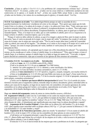 1 Corintios
Conclusión ¿Cómo se aplica 1 Cor 8:1-11:1 a los problemas del comportamiento cristiano hoy? ¿Existen
“absolutos éticos”? Si existen, ¿cuáles son? ¿Cuáles son las cosas relativas o indiferentes (adiáfora) de más
controversia en la iglesia y el mundo de hoy? ¿Cómo nos ayuda Pablo actuar frente a estas situaciones?
¿Cuáles son los límites y los valores de su enseñanza para la iglesia y el mundo ahora? Ver Fee.


11:2-16 Las mujeres en el culto 2 Los alabo/elogio/felicito porque en todo se acuerdan de mí y
guardan/mantienen las tradiciones/ enseñanzas tal como se las entregué. 3 Pero quiero que sepan que de todo
varón Cristo es la cabeza; y la cabeza de la mujer, el varón; y la cabeza de Cristo, Dios. 4 Todo varón que ora o
profetiza teniendo [algo] bajo sobre la cabeza [¿cubierta?], avergüenza/deshonra su cabeza. 5 Pero toda mujer
que ora o profetiza con la cabeza descubierta, avergüenza/deshonra su cabeza, pues es igual que se hubiera
rasurado/rapado. 6 Pues, si la mujer no se cubre, que se corte también el cabello; pero si le es vergonzoso a la
mujer cortarse el cabello o rasurarse/raparse, que se la cubra.
    7
      Porque el varón no debe cubrirse la cabeza, ya que él es imagen y gloria de Dios; pero la mujer es gloria
del varón, 8 pues el varón no procede de la mujer, sino la mujer del varón; 9 ni tampoco fue creado el varón por
causa de la mujer, sino la mujer por causa del varón. 10 Por lo cual la mujer debe tener [¿señal de?] autoridad
sobre su cabeza, por causa de los ángeles. 11 No obstante, ni el varón es sin la mujer ni la mujer sin el varón en el
Señor, 12 porque, así como la mujer [procede] del varón, también el varón [nace] de la mujer; pero todo
[procede] de Dios.
    13
       Juzguen ustedes mismos: ¿Es apropiado que la mujer ore a Dios descubierta [la cabeza]? 14 La naturaleza
misma ¿no les enseña que al varón, si tiene el cabello largo, le es deshonroso? 15 Pero, para la mujer, si tiene el
cabello largo, le es honroso, porque el cabello largo le es dado en lugar de manto/velo. 16 Con todo, si alguno
quiere discutir/ser contencioso, sepa que ni nosotros ni las iglesias de Dios tenemos tal costumbre.

1 Corintios 11:2-16 Las mujeres en el culto          Introducción
        ¿Cuál es el tema de 11:2-16 (DHH contra RVR y NBJ)?
        ¿Cuál es la relación de 11:2-16 con su contexto? Ver NBJ títulos:
         a. anterior: los cultos paganos (8:1-11:1): idolatría y carne sacrificada a los ídolos;
         b. posterior: la Cena del Señor, los dones carismáticos, amor (11:17-14:40).
        ¿Cómo es el tono emocional de 11:2-16? (positivo, negativo, enojado, tranquilo, con mucha retórica?)
        ¿Cómo es la estructura de 11:2-16? ¿Por qué trata Pablo este tema en este lugar? ¿Tiene razón Fee en
ver 3 argumentos: 2-6 de la cultura (vergüenza); 7-12 de la creación original; 13-16 de lo apropiado, naturaleza,
juicio propio, costumbres eclesiásticas?
        ¿Cuáles son los factores que hacen difícil la interpretación del texto? Ver: (1) el sentido de ciertos
términos cruciales para el argumento (cabeza; teniendo abajo la cabeza; descubierto; gloria; autoridad sobre su
cabeza; por causa de los ángeles; en lugar de un manto/velo; tal costumbre); (2) nuestra ignorancia de ciertas
costumbres en la cultura griega de Corinto y en la iglesia, especialmente en el culto; (3) la “lógica” del
argumento; (4) la batalla ideológica sobre la liberación de la mujer hoy.

Haga una síntesis del argumento, (antes de entrar en ciertos detalles oscuros y difíciles):
3-6 Argumento Cultural ¿Cuáles son las 2 actividades en las cuales las mujeres tanto como los hombres
pueden participar en el culto? Ver v. 11,13. ¿En qué difiere la manera de hacerlas? ¿Por qué existe esta
diferencia (1:3)? ¿Qué significa la metáfora “cabeza” (5x en 11:3-5)? Nota: NBJ nota 11:4 (“jefe”) vs. Fee y
otros (fuente de vida). ¿Culturalmente qué significaba para una mujer tener la cabeza descubierta o rapada?
7-12 Argumento de la Creación Original. ¿Cómo debe ser la cabeza (lit.) del hombre (7) y de la mujer
(10)? ¿Qué significa tener autoridad sobre su propia cabeza (10)? Cp. v.7 ¿En qué consiste la diferencia (7-10)
y la mutualidad (11-12) entre hombre y mujer?
13-16 Argumento de la Naturaleza (presente). ¿Qué nos enseña “la naturaleza” (13) en cuanto al cabello del
hombre (14) y al de la mujer (15)? ¿Cómo son las costumbres de otras iglesias en estos asuntos(16)?
        ¿Cuál parece ser la pregunta principal y específica que Pablo procura contestar en 11:2-16? Ver 5-6
(10), 13. ¿Busca Pablo aquí limitar las actividades de las mujeres en el culto, o sólo la manera de participar
(con la cabeza cubierta y con el cabello largo)?
        El tema de 11:2-16 es el atavío/ornato de las mujeres que oran y profetizan en el culto. La pregunta que
                                                                                                                   57
 