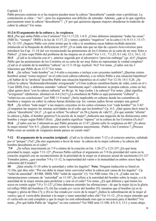 Capítulo 12
Pablo procura contestar es si las mujeres pueden tener la cabeza “descubierta” cuando oran o profetizan. La
contestación es clara— “no”—pero los argumentos son difíciles de entender. Además, ¿qué es lo que significa
precisamente tener la cabeza “descubierta”? ¿Y por qué quisieron algunas mujeres abandonar la tradición de
cubrir la cabeza? Ver notas.

11:2-6 El argumento de la cultura y. la vergüenza
11:2 ¿Por qué alaba Pablo a los Corintios? Ver 11:17,22; 1:4-9. ¿Cómo debemos interpretar “todas las cosas”
(NBJ lit.; “siempre” DHH) a la luz de 11:17, 22 y tantos capítulos “negativos” en la carta (1-6; 8-11:1; 11:17-
34; 12-15)? ¿Sugiere Pablo con cierta ironía que la vida y la enseñanza suyas habían recibido atención
minúscula en la búsqueda de deficiencias (4:9)? ¿O es nada más que un tipo de captatio benevolentiae para
introducir los Cap. 11-14 (tal vez reconociendo las pretensiones de los Corintios en su carta de ser muy fieles a
Pablo)? ¿Cómo supo Pablo del problema de las mujeres en el culto? Ver 1:11; 7:1,25; 8:1 (4); 12:1; 16:1, 12.
11:3 ¿Cuál es la relación con el v. anterior sugerido por el adversativo “pero/sin embargo” (gr. de)? ¿Sugiere
Pablo que las pretensiones de los Corintios en su carta de ser muy fieles no representan la verdad completa?
¿Cuál es el sentido de la metáfora “cabeza” en 11:3-10 (gr. kephalé. 9x)? Ver notas. ¿Cuáles son las 3
relaciones que Pablo da en 11:3? Ver notas.
11:4 ¿Se refiere “todo hombre” en 3-4 sólo a creyentes o incluye a no-creyentes también? ¿Querían ciertos
hombres actuar “como mujeres” en el culto (con cabeza cubierta), o se refiere Pablo a una situación hipotética?
¿Al hablar de la “profecía” describía Pablo una situación hipotética en el culto? Ver 12:10; 14:1-5,26. ¿Se
refiere la cabeza “deshonrada/afrentada/ avergonzada” a Cristo (cabeza- metáfora-fuente de vida), como en el v.
3 (así DHH, Fee), o debemos entender “cabeza” literalmente aquí?--(deshonrar su propia cabeza, como en 4a).
¿Qué quiere decir “con la cabeza cubierta” en 4b (gr. lit. bajo (sobre ) la cabeza)? Ver notas. ¿Qué significa
“avergonzar” (deshonrar, afrentar) en 4-6 (3x)? (¿La enseñanza de Pablo es aquí puramente “cultural” y
“relativiza sus conclusiones” (así NBJ 11:4 nota)? ¿Sería inaplicable en culturas donde las costumbres de
hombres y mujeres en cubrir la cabeza fueran distintas (cp. los varones judíos llevan siempre una gorra)?
11:5 ¿Se refiere “toda mujer” a las mujeres creyentes en los cultos cristianos (ver “cada hombre"”en 3-4)?
¿Comparten las mujeres las mismas actividades en el culto que los hombres? Cp. 4-5. ¿Qué quiere decir tener la
cabeza “descubierta” (lit.)? ¿A qué se refiere “la cabeza” en 5b (¿fuente de vida?)?. ¿En que sentido “afrenta”
la cabeza (¿Adán, el hombre genérico?) la acción de la mujer? ¿Indicaría una negación de las distinciones entre
hombre y mujer según Pablo? (Fee). ¿Qué podría significar “raparse” en la cultura de los Corintios (5c,6c)?
11:6 ¿Cuáles son las 2 alternativas que Pablo presenta en 11:6? ¿Quién sufre la vergüenza en 6b? ¿Es ahora
la mujer misma? Ver 4-5. ¿Quién parece sentir la vergüenza mayormente, -Pablo o los Corintios-? ¿Procura
Pablo crear un sentido de vergüenza donde parece no existir más?

7-12 El argumento de la creación (original) ¿Cuál es la relación entre 7-12 y el contexto anterior, señalado
por el “porque” (7a)? ¿Da otro argumento a favor de tener la cabeza de la mujer cubierta y la cabeza del
hombre descubierta en el culto?
 7-9 ¿Se refiere mayormente en 7-9 a relatos de la creación en Gn. 1:26-27 y 2:21-23? ¿En qué tiene
prioridad la mujer, según 7:11-12? ¿Procura Pablo calificar el argumento en 7-9 (la prioridad del varón en la
creación original) con un reconocimiento de la prioridad de la mujer en el proceso actual de nacimiento (11-12?
Tomados juntos, ¿qué enseñan 7-9 y 11-12, la superioridad del varón o la mutualidad en ambos sexos bajo la
soberanía del Creador?
10       ¿Qué enseña 11:10 sobre la autoridad y sobre los ángeles? Nota: Ninguna traducción es literal en
11:10a, qué dice sólo: “Por eso debe la mujer tener autoridad sobre la cabeza por causa de los ángeles”. Cp.
“señal de autoridad”, RVRR, DHH; NBJ “señal de sujeción” (!). Ver NBJ notas 10a y b. ¿Cuáles son las
interpretaciones comunes de “autoridad” en 11:10? ¿Se refiere a la autoridad del hombre sobre la mujer, o a la
autoridad de la mujer misma para profetizar y orar en el culto? Ver notas. ¿En qué difieren y qué tienen los
sexos en común según 7-9 y 11-12? ¿Cómo debemos entender las afirmaciones - de que la mujer (a) es la gloria
(el reflejo NBJ) del hombree (7); (b) fue creada por razón del hombre (9); mientras que el hombre (a) es la
imagen y gloria de Dios (7); y (b) no fue creado por razón de la mujer? ¿Indica la subordinación de la mujer al
varón y que el varón debe dominar a la mujer y tener autoridad sobre ella? Ver 11-12. ¿O es mejor entender que
el varón sólo no está completo y que la mujer no está subordinada sino que es necesaria para el hombre? Ver
notas. ¿Por qué habla Pablo de “ángeles” en este contexto? Ver NBJ nota 11:10b; 4:9; 6:3; 13:1 y notas abajo.
                                                                                                               58
 