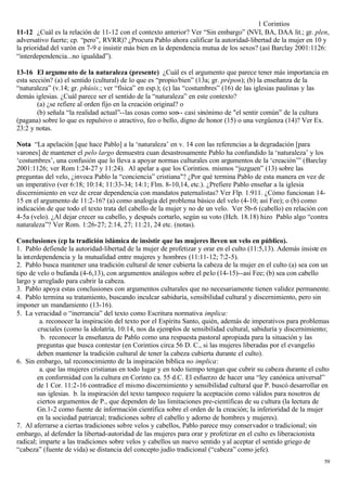 1 Corintios
11-12 ¿Cuál es la relación de 11-12 con el contexto anterior? Ver “Sin embargo” (NVI, BA, DAA lit.; gr. plen,
adversativo fuerte; cp. “pero”, RVRR)? ¿Procura Pablo ahora calificar la autoridad-libertad de la mujer en 10 y
la prioridad del varón en 7-9 e insistir más bien en la dependencia mutua de los sexos? (así Barclay 2001:1126:
“interdependencia...no igualdad”).

13-16 El argume nto de la naturaleza (presente) ¿Cuál es el argumento que parece tener más importancia en
esta sección? (a) el sentido (cultural) de lo que es “propio/bien” (13a; gr. prépon); (b) la enseñanza de la
“naturaleza” (v.14; gr. phúsis.; ver “física” en esp.); (c) las “costumbres” (16) de las iglesias paulinas y las
demás iglesias. ¿Cuál parece ser el sentido de la “naturaleza” en este contexto?
        (a) ¿se refiere al orden fijo en la creación original? o
        (b) señala “la realidad actual”--las cosas como son-- casi sinónimo de "el sentir común” de la cultura
(pagana) sobre lo que es repulsivo o atractivo, feo o bello, digno de honor (15) o una vergüenza (14)? Ver Ex.
23:2 y notas.

Nota “La apelación [que hace Pablo] a la ‘naturaleza’ en v. 14 con las referencias a la degradación [para
varones] de mantener el pelo largo demuestra cuan desastrosamente Pablo ha confundido la ‘naturaleza’ y los
‘costumbres’, una confusión que lo lleva a apoyar normas culturales con argumentos de la ‘creación’” (Barclay
2001:1126; ver Rom 1:24-27 y 11:24). Al apelar a que los Corintios. mismos “juzguen” (13) sobre las
preguntas del velo, ¿invoca Pablo la “conciencia” cristiana"? ¿Por qué termina Pablo de esta manera en vez de
un imperativo (ver 6:18; 10:14; 11:33-34; 14:1; Flm. 8-10,14, etc.). ¿Prefiere Pablo enseñar a la iglesia
discernimiento en vez de crear dependencia con mandatos paternalistas? Ver Flp. 1:911. ¿Cómo funcionan 14-
15 en el argumento de 11:2-16? (a) como analogía del problema básico del velo (4-10; así Fee); o (b) como
indicación de que todo el texto trata del cabello de la mujer y no de un velo. Ver 5b-6 (cabello) en relación con
4-5a (velo). ¿Al dejar crecer su cabello, y después cortarlo, según su voto (Hch. 18.18) hizo Pablo algo “contra
naturaleza”? Ver Rom. 1:26-27; 2:14, 27; 11:21, 24 etc. (notas).

Conclusiones (cp la tradición islámica de insistir que las mujeres lleven un velo en público).
1. Pablo defiende la autoridad-libertad de la mujer de profetizar y orar en el culto (11:5,13). Además insiste en
la interdependencia y la mutualidad entre mujeres y hombres (11:11-12; 7:2-5).
2. Pablo busca mantener una tradición cultural de tener cubierta la cabeza de la mujer en el culto (a) sea con un
tipo de velo o bufanda (4-6,13), con argumentos análogos sobre el pelo (14-15)--así Fee; (b) sea con cabello
largo y arreglado para cubrir la cabeza.
3. Pablo apoya estas conclusiones con argumentos culturales que no necesariamente tienen validez permanente.
4. Pablo termina su tratamiento, buscando inculcar sabiduría, sensibilidad cultural y discernimiento, pero sin
imponer un mandamiento (13-16).
5. La veracidad o “inerrancia” del texto como Escritura normativa implica:
         a. reconocer la inspiración del texto por el Espíritu Santo, quién, además de imperativos para problemas
        cruciales (como la idolatría, 10:14, nos da ejemplos de sensibilidad cultural, sabiduría y discernimiento;
          b. reconocer la enseñanza de Pablo como una respuesta pastoral apropiada para la situación y las
        preguntas que busca contestar (en Corintios circa 56 D. C., si las mujeres liberadas por el evangelio
        deben mantener la tradición cultural de tener la cabeza cubierta durante el culto).
6. Sin embargo, tal reconocimiento de la inspiración bíblica no implica:
         a. que las mujeres cristianas en todo lugar y en todo tiempo tengan que cubrir su cabeza durante el culto
        en conformidad con la cultura en Corinto ca. 55 d.C. El esfuerzo de hacer una “ley canónica universal”
        de 1 Cor. 11:2-16 contradice el mismo discernimiento y sensibilidad cultural que P. buscó desarrollar en
        sus iglesias. b. la inspiración del texto tampoco requiere la aceptación como válidos para nosotros de
        ciertos argumentos de P., que dependen de las limitaciones pre-científicas de su cultura (la lectura de
        Gn.1-2 como fuente de información científica sobre el orden de la creación; la inferioridad de la mujer
        en la sociedad patriarcal; tradiciones sobre el cabello y adorno de hombres y mujeres).
7. Al aferrarse a ciertas tradiciones sobre velos y cabellos, Pablo parece muy conservador o tradicional; sin
embargo, al defender la libertad-autoridad de las mujeres para orar y profetizar en el culto es liberacionista
radical; imparte a las tradiciones sobre velos y cabellos un nuevo sentido y al aceptar el sentido griego de
“cabeza” (fuente de vida) se distancia del concepto judío tradicional (“cabeza” como jefe).
                                                                                                               59
 