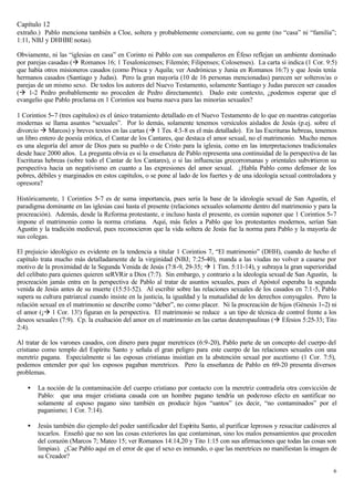 Capítulo 12
extraño.) Pablo menciona también a Cloe, soltera y probablemente comerciante, con su gente (no “casa” ni “familia”;
1:11, NBJ y DHHBE notas).

Obviamente, ni las “iglesias en casa” en Corinto ni Pablo con sus compañeros en Éfeso reflejan un ambiente dominado
por parejas casadas (à Romanos 16; 1 Tesalonicenses; Filemón; Filipenses; Colosenses). La carta sí indica (1 Cor. 9:5)
que había otros misioneros casados (como Prisca y Aquila; ver Andrónicus y Junia en Romanos 16:7) y que Jesús tenía
hermanos casados (Santiago y Judas). Pero la gran mayoría (10 de 16 personas mencionadas) parecen ser solteros/as o
parejas de un mismo sexo. De todos los autores del Nuevo Testamento, solamente Santiago y Judas parecen ser casados
(à 1-2 Pedro probablemente no proceden de Pedro directamente). Dado este contexto, ¿podemos esperar que el
evangelio que Pablo proclama en 1 Corintios sea buena nueva para las minorías sexuales?

1 Corintios 5−7 (tres capítulos) es el único tratamiento detallado en el Nuevo Testamento de lo que en nuestras categorías
modernas se llama asuntos “sexuales”. Por lo demás, solamente tenemos versículos aislados de Jesús (p.ej. sobre el
divorcio à Marcos) y breves textos en las cartas (à 1 Tes. 4:3-8 es el más detallado). En las Escrituras hebreas, tenemos
un libro entero de poesía erótica, el Cantar de los Cantares, que destaca el amor sexual, no el matrimonio. Mucho menos
es una alegoría del amor de Dios para su pueblo o de Cristo para la iglesia, como en las interpretaciones tradicionales
desde hace 2000 años. La pregunta obvia es si la enseñanza de Pablo representa una continuidad de la perspectiva de las
Escrituras hebreas (sobre todo el Cantar de los Cantares), o si las influencias grecorromanas y orientales subvirtieron su
perspectiva hacia un negativismo en cuanto a las expresiones del amor sexual. ¿Habla Pablo como defensor de los
pobres, débiles y marginados en estos capítulos, o se pone al lado de los fuertes y de una ideología sexual controladora y
opresora?

                             −7
Históricamente, 1 Corintios 5 es de suma importancia, pues sería la base de la ideología sexual de San Agustín, el
paradigma dominante en las iglesias casi hasta el presente (relaciones sexuales solamente dentro del matrimonio y para la
procreación). Además, desde la Reforma protestante, e incluso hasta el presente, es común suponer que 1 Corintios 5−7
impone el matrimonio como la norma cristiana. Aquí, más fieles a Pablo que los protestantes modernos, serían San
Agustín y la tradición medieval, pues reconocieron que la vida soltera de Jesús fue la norma para Pablo y la mayoría de
sus colegas.

El prejuicio ideológico es evidente en la tendencia a titular 1 Corintios 7, “El matrimonio” (DHH), cuando de hecho el
capítulo trata mucho más detalladamente de la virginidad (NBJ; 7:25-40), manda a las viudas no volver a casarse por
motivo de la proximidad de la Segunda Venida de Jesús (7:8-9, 29-35; à 1 Tim. 5:11-14), y subraya la gran superioridad
del celibato para quienes quieren seRVRir a Dios (7:7). Sin embargo, y contrario a la ideología sexual de San Agustín, la
procreación jamás entra en la perspectiva de Pablo al tratar de asuntos sexuales, pues el Apóstol esperaba la segunda
venida de Jesús antes de su muerte (15:51-52). Al escribir sobre las relaciones sexuales de los casados en 7:1-5, Pablo
supera su cultura patriarcal cuando insiste en la justicia, la igualdad y la mutualidad de los derechos conyugales. Pero la
relación sexual en el matrimonio se describe como “deber”, no como placer. Ni la procreación de hijos (Génesis 1−2) ni
el amor (¡à 1 Cor. 13!) figuran en la perspectiva. El matrimonio se reduce a un tipo de técnica de control frente a los
deseos sexuales (7:9). Cp. la exaltación del amor en el matrimonio en las cartas deuteropaulinas (à Efesios 5:25-33; Tito
2:4).

Al tratar de los varones casados, con dinero para pagar meretrices (6:9-20), Pablo parte de un concepto del cuerpo del
cristiano como templo del Espíritu Santo y señala el gran peligro para este cuerpo de las relaciones sexuales con una
meretriz pagana. Especialmente si las esposas cristianas insistían en la abstención sexual por ascetismo (1 Cor. 7:5),
podemos entender por qué los esposos pagaban meretrices. Pero la enseñanza de Pablo en 6:9-20 presenta diversos
problemas.

    •   La noción de la contaminación del cuerpo cristiano por contacto con la meretriz contradiría otra convicción de
        Pablo: que una mujer cristiana casada con un hombre pagano tendría un poderoso efecto en santificar no
        solamente al esposo pagano sino también en producir hijos “santos” (es decir, “no contaminados” por el
        paganismo; 1 Cor. 7:14).

    •   Jesús también dio ejemplo del poder santificador del Espíritu Santo, al purificar leprosos y resucitar cadáveres al
        tocarlos. Enseñó que no son las cosas exteriores las que contaminan, sino los malos pensamientos que proceden
        del corazón (Marcos 7; Mateo 15; ver Romanos 14:14,20 y Tito 1:15 con sus afirmaciones que todas las cosas son
        limpias). ¿Cae Pablo aquí en el error de que el sexo es inmundo, o que las meretrices no manifiestan la imagen de
        su Creador?

                                                                                                                         6
 
