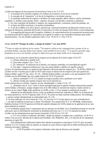 Capítulo 12

¿Cuáles son algunas de las preguntas hermenéuticas básicas en 11:2-16?
     1. el concepto de la creación original y los órdenes de creación a la luz de la evolución.
     2. el concepto de la “naturaleza” a la luz de la lingüística y las demás ciencias.
     3. la ontología tradicional de mujeres y hombres (la mujer pequeña, débil, inferior, sumisa, fácilmente
engañada; el. hombre como grande, fuerte , superior, racional, con derecho a dominar y gobernar).
     4. los roles culturales de hombres y mujeres, de comportamiento, vestimenta, estilos de peinado, etc.
     5. la lógica de Pablo (semítica) y la nuestra (aristotélica).
     6. el uso de la Biblia en la ética /praxis, pastoral (cp. el proyecto histórico de liberación cósmica en las
teologías de liberación, partiendo del Éxodo; el marxismo; la critica de Jacques Ellul frente a estas tendencias).
     7. la evangelización (pureza del Evangelio--Gálatas) y la contextualización (la encarnación necesaria para
la comunicación del Evangelio; la importancia de respetar la cultura y las costumbres humanas para poder
transformarlas). Ver los estudios siguientes sobre 1 Cor. 14:34-35 y 1 Tim. 2:9-15.


1 Cor. 14:34-35 “Tiempo de callar, y tiempo de hablar” (ver nota BNP)
33b
  Como en todas las iglesias de los santos, 34 las mujeres callen en las congregaciones, porque no les es
permitido hablar, sino que deben estar sujetas, como también la Ley lo dice. 35 Y si quieren aprender algo,
pregunten en casa a sus maridos, porque es indecoroso que una mujer hable en la congregación.

¿Cuál parece ser la situación cultural de las mujeres en las iglesias de Corinto según 14:34-35?
        a. ¿Tienen educación y pueden leer?
        b. ¿Son todas casadas? ¡Cp. 1 Cor. 7!
        c. ¿Es “patriarcal” la estructura de la familia, con esposas sometidas a la autoridad del esposo?
        d. ¿Era algo “vergonzoso/indecoroso” que una mujer hablase e público en aquella cultura?
¿Cuál es la expresión positiva (y negativa) del imperativo del texto para las mujeres en v. 34 (RVR y DHH lit.)?
¿Cuáles son las 3 razones que se dan en 34/35 para exigir el silencio de las mujeres?¿Por qué querían las
mujeres hablar, según 35? (gr. laléo, 34, 35). ¿Dónde podrían hablar, con quién y con que propósito (35)?
¿Cuáles son las dificultades que una simple lectura de 14:34-35 presenta?
        a. ¿Parece contradecir 11:4-5,13, donde las mujeres pueden orar y profetizar en el culto?
        b. ¿Parece olvidar que muchas mujeres (tal vez la mayoría) no
tenían esposos por ser solteras, vírgenes, novias, abandonadas o viudas (1 Cor. 7)?
        c. ¿Pretende citar la “Ley” como si fuera autoridad legal para la iglesia cristiana (mayormente gentil),
contra Gálatas y Romanos, aunque ningún texto de la BH ordena la sumisión de mujeres, mucho menos su
silencio en los cultos? Nota: hubo profetisas en la BH, y Gen. 3:16 no manda la sumisión de la mujer.
        Además de las dificultades obvias, existe un problema textual (no indicado en NBJ). En la mayoría de
los textos primitivos, 14:34-35 aparece entre 14:33 y 36 (como en todas nuestras traducciones). Sin embargo,
  a. parece romper abruptamente la continuidad entre 33 y 36;
  b. no tiene nada que ver con el tema de 1 Cor. 14, sino con 11:2-16 (que parece ser muy contradictorio);
  c. en toda la tradición textual que se llama “Occidental” (los manuscritos D, F, G, 88*abdfg, Ambrosiaster,
Sedulius-Scotus) 14:34-35 aparecen al final del capitulo (después de 14:40), dando así la apariencia de ser una
glosa (adición de copista).
  d. el vocabulario griego tiene 2 expresiones que no parecen ser de Pablo. En sí el problema textual no seria de
tanto peso, pero la dificultad de reconciliar la enseñanza del texto con 1 C.11:2-16 aumenta las dudas.
¿Cuáles son las interpretaciones que buscan reconciliar 14:34-35 con 11:2-16?
        a. 11:2-16 se refiere a reuniones “privadas”, donde las mujeres si podían orar y profetizar; 14:34-35 se
refiere a los servicios oficiales de la iglesia (así Groshide, 342; Ridderbos, 462; y la mayoría de los intérpretes
anteriores al siglo 20).
        Esta interpretación tradicional explica bien (desde la perspectiva masculina) 14;34-35, pero no puede
explicar 11:2-16. Cuando todas las iglesias se reunían en casas (hasta el siglo III) no había tal distinción entre
reuniones privadas y públicas.
        b.      14:34-35 prohibe a las mujeres solamente cierto tipo de discurso, por ejemplo:
                                                                                                                 60
 