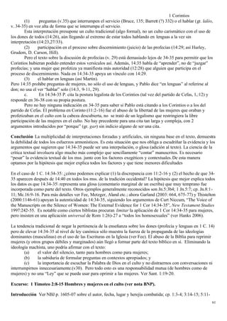 1 Corintios
        (1)      preguntas (v.35) que interrumpen el servicio (Bruce, 135; Barrett (?) 332) o el hablar (gr. laléo,
v. 34-35) en voz alta de forma que se interrumpa el servicio.
        Esta interpretación presupone un culto tradicional (algo formal), no un culto carismático con el uso de
los dones de todos (14:26), aún llegando al extremo de estar todos hablando en lenguas a la vez sin
interpretación (14:23,27/33).
        (2)     participación en el proceso sobre discernimiento (juicio) de las profecías (14:29; así Hurley,
Grudem, D. Carson, Hill).
        Pero el texto sobre la discusión de profecías (v. 29) está demasiado lejos de 34-35 para permitir que los
Corintios hubieran podido entender estos versículos así. Además, 14:35 habla de “aprender”, no de “juzgar”
profecías; y una mujer que profetiza ya manifiesta más autoridad (12:28) que alguien que participa en el
proceso de discernimiento. Nada en 14:34-35 apoya un vínculo con 14:29.
        (3)     el hablar en lenguas (así Martin).
Pero 14:35 prohíbe preguntas de mujeres, no sólo el uso de lenguas, y Pablo dice “en lenguas” al referirse al
don; no usa el ver “hablar” solo (14:3, 9-11, 29).
        c.       En 14:34-35 P. cita la postura legalista de los Corintios (tal vez del partido de Cefas, 1,:12) y
responde en 36-38 con su propia postura.
        Pero no hay ninguna indicación en 34-35 para saber si Pablo está citando a los Corintios o a los del
partido de Cefas. El problema en Corinto (11:2-16) fue el abuso de la libertad de las mujeres que oraban y
profetizaban en el culto con la cabeza descubierta, no se trató de un legalismo que restringiera la libre
participación de las mujeres en el culto. No hay precedente para una cita tan larga y compleja, con 2
argumentos introducidos por “porque” (gr. gar) sin indicio alguno de ser una cita.

Conclusión La multiplicidad de interpretaciones forzadas y artificiales, sin ninguna base en el texto, demuestra
la debilidad de todos los esfuerzos armonísticos. Es esta situación que nos obliga a escudriñar la evidencia y los
argumentos que sugieren que 14:34-35 puede ser una interpolación, o glosa (adición al texto). La ciencia de la
crítica textual involucra algo mucho más complejo que sencillamente “contar” manuscritos. Es necesario
“pesar” la evidencia textual de los mss. junto con los factores exegéticos y contextuales. De esta manera
optamos por la hipótesis que mejor explica todos los factores y que tiene menores dificultades

En el caso de 1 C. 14:34-35: ¿cómo podemos explicar (1) la discrepancia con 11:2-16 y (2) el hecho de que 34-
35 aparecen después de 14:40 en todos los mss. de la tradición occidental? La hipótesis que mejor explica todos
los datos es que 14:34-35 representa una glosa (comentario marginal de un escriba) que muy temprano fue
incorporada como parte del texto. Otros ejemplos generalmente reconocidos son Jn.5:3b4; 1 Jn.5:7; cp. Jn.8:1-
11; Mc.16:9-16. Para más detalles ver Fee, Metzger, Aland etc.; ahora Garland (2003: 664, 675-77) y Thistelton
(2000:1146-61) apoyan la autenticidad de 14:34-35, siguiendo los argumentos de Curt Niccum, “The Voice of
the Manuscripts on the Silence of Women: The External Evidence for 1 Cor 14:34-35”, New Testament Studies
1997:242-55. Es notable como ciertos biblistas procuran limitar la aplicación de 1 Cor 14:34-35 para mujeres,
pero insisten en una aplicación universal de Rom 1:26)-27 a “todos los homosexuales” (ver Hanks 2006).

La tendencia tradicional de negar la pertinencia de la enseñanza sobre los dones (profecía y lenguas en 1 C. 14)
pero de elevar 14:34-35 al nivel de ley canónica sólo muestra la fuerza de la propaganda de las ideologías
dominantes (masculinas) en el uso de las Escrituras en la Iglesia (ver Fee). El abuso de la Biblia para reprimir
mujeres (y otros grupos débiles y marginados) aún llegó a formar parte del texto bíblico en sí. Eliminando la
ideología machista, uno podría afirmar con el texto:
       (a)     el valor del silencio, tanto para hombres como para mujeres;
       (b)     la sabiduría de formular preguntas en contextos apropiados; y
       (c)     la importancia de escuchar la Palabra de Dios en el culto y no distraernos con conversaciones ni
interrumpirnos innecesariamente.(v30). Pero todo esto es una responsabilidad mutua (de hombres como de
mujeres) y no una “Ley” que se pueda usar para oprimir a las mujeres. Ver Sant. 1:19-20.

Excurso: 1 Timoteo 2:8-15 Hombres y mujeres en el culto (ver nota BNP).

Introducción Ver NBJ p. 1605-07 sobre el autor, fecha, lugar y herejía combatida; cp. 1:3-4; 3:14-15; 5:11-
                                                                                                                  61
 