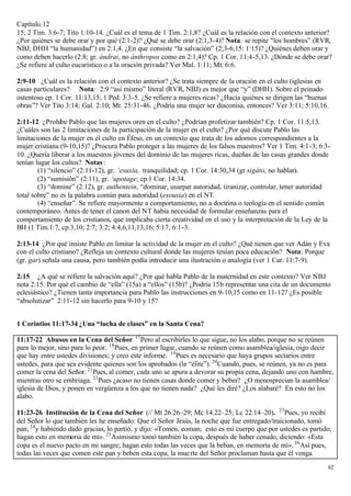 Capítulo 12
15; 2 Tim. 3:6-7; Tito 1:10-14. ¿Cuál es el tema de 1 Tim. 2:1,8? ¿Cuál es la relación con el contexto anterior?
¿Por quiénes se debe orar y por qué (2:1-2)? ¿Qué se debe orar (2:1,3-4)? Nota: se repite “los hombres” (RVR,
NBJ; DHH “la humanidad”) en 2:1,4. ¿En que consiste “la salvación” (2;3-6,15: 1:15)? ¿Quiénes deben orar y
como deben hacerlo (2:8; gr. ándrai, no ánthropos como en 2:1,4)? Cp. 1 Cor. 11:4-5,13. ¿Dónde se debe orar?
¿Se refiere al culto eucarístico o a la oración privada? Ver Mal. 1:11; Mt. 6:6.

2:9-10 ¿Cuál es la relación con el contexto anterior? ¿Se trata siempre de la oración en el culto (iglesias en
casas particulares? Nota: 2:9 “así mismo” literal (RVR, NBJ) es mejor que “y” (DHH). Sobre el peinado
ostentoso cp. 1 Cor. 11:13,15; 1 Ped. 3:3-5. ¿Se refiere a mujeres ricas? ¿Hacia quiénes se dirigen las “buenas
obras”? Ver Tito 3:14; Gal. 2:10; Mt. 25:31-46. ¿Podría una mujer ser diaconisa, entonces? Ver 3:11; 5:10,16.

2:11-12 ¿Prohíbe Pablo que las mujeres oren en el culto? ¿Podrían profetizar también? Cp. 1 Cor. 11:5,13.
¿Cuáles son las 2 limitaciones de la participación de la mujer en el culto? ¿Por qué discute Pablo las
limitaciones de la mujer en el culto en Éfeso, en un contexto que trata de los adornos correspondientes a la
mujer cristiana (9-10,15)? ¿Procura Pablo proteger a las mujeres de los falsos maestros? Ver 1 Tim. 4:1-3; 6:3-
10. ¿Quería liberar a los maestros jóvenes del dominio de las mujeres ricas, dueñas de las casas grandes donde
tenían lugar los cultos? Notas :
        (1) “silencio” (2:11-12), gr. ‘esuxia, tranquilidad; cp. 1 Cor. 14:30,34 (gr sigáto, no hablar).
        (2) “sumisión” (2:11), gr. ‘upotage; cp.1 Cor. 14:34.
        (3) “domine” (2:12), gr. authentein, “dominar, usurpar autoridad, tiranizar, controlar, tener autoridad
total sobre” no es la palabra común para autoridad (exousia) en el NT.
        (4) “enseñar”. Se refiere mayormente a comportamiento, no a doctrina o teología en el sentido común
contemporáneo. Antes de tener el canon del NT había necesidad de formular enseñanzas para el
comportamiento de los cristianos, que implicaba cierta creatividad en el uso y la interpretación de la Ley de la
BH (1 Tim.1:7, cp.3,10; 2:7; 3:2; 4:4,6,11,13,16; 5:17; 6:1-3.

2:13-14 ¿Por qué insiste Pablo en limitar la actividad de la mujer en el culto? ¿Qué tienen que ver Adán y Eva
con el culto cristiano? ¿Refleja un contexto cultural donde las mujeres tenían poca educación? Nota: Porque
(gr. gar) señala una causa, pero también podía introducir una ilustración o analogía (ver 1 Car. 11:7-9).

2:15 ¿A qué se refiere la salvación aquí? ¿Por qué habla Pablo de la maternidad en este contexto? Ver NBJ
nota 2:15. Por qué el cambio de “ella” (15a) a “ellos” (15b)? ¿Podría 15b representar una cita de un documento
eclesiástico? ¿Tienen tanta importancia para Pablo las instrucciones en 9-10,15 como en 11-12? ¿Es posible
“absolutizar” 2:11-12 sin hacerlo para 9-10 y 15?


1 Corintios 11:17-34 ¿Una “lucha de clases” en la Santa Cena?

11:17-22 Abusos en la Cena del Señor 17 Pero al escribirles lo que sigue, no los alabo, porque no se reúnen
para lo mejor, sino para lo peor. 18 Pues, en primer lugar, cuando se reúnen como asamblea/iglesia, oigo decir
que hay entre ustedes divisiones; y creo este informe. 19 Pues es necesario que haya grupos sectarios entre
ustedes, para que sea evidente quienes son los aprobados (la “élite”). 20 Cuando, pues, se reúnen, ya no es para
comer la cena del Señor. 21 Pues, al comer, cada uno se apura a devorar su propia cena, dejando uno con hambre,
mientras otro se embriaga. 22 Pues ¿acaso no tienen casas donde comer y beber? ¿O menosprecian la asamblea/
iglesia de Dios, y ponen en vergüenza a los que no tienen nada? ¿Qué les diré? ¿Los alabaré? En esto no los
alabo.

11:23-26 Institución de la Cena del Señor (// Mt 26.26–29; Mc 14.22–25; Lc 22.14–20). 23 Pues, yo recibí
del Señor lo que también les he enseñado: Que el Señor Jesús, la noche que fue entregado/traicionado, tomó
pan; 24 y habiendo dado gracias, lo partió, y dijo: «Tomen, coman; esto es mi cuerpo que por ustedes es partido;
hagan esto en memoria de mí». 25 Asimismo tomó también la copa, después de haber cenado, diciendo: «Esta
copa es el nuevo pacto en mi sangre; hagan esto todas las veces que la beban, en memoria de mí». 26 Así pues,
todas las veces que comen este pan y beben esta copa, la mue rte del Señor proclaman hasta que él venga.
                                                                                                               62
 